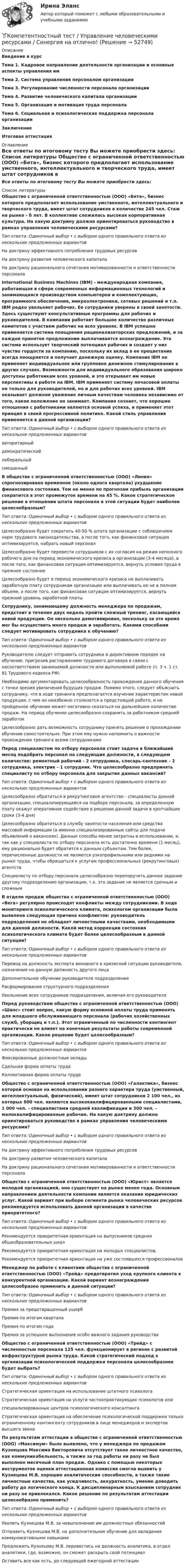     
            Описание
            Введение в курсТема 1. Кадровое направление деятельности организации и основные аспекты управления имТема 2. Система управления персоналом организацииТема 3. Регулирование численности персонала организацииТема 4. Развитие человеческого капитала организацииТема 5. Организация и мотивация труда персоналаТема 6. Социальная и психологическая поддержка персонала организацииЗаключениеИтоговая аттестация 
            Оглавление
            Все ответы по итоговому тесту Вы можете приобрести здесь:  
            Список литературы
            Общество с ограниченной ответственностью (ООО) «Бета», бизнес которого предполагает использование умственного, интеллектуального и творческого труда, имеет штат сотрудников в количестве 245 чел. Стаж на рынке - б лет. В коллективе сложилась высокая корпоративная культура. На какую доктрину должно ориентироваться руководство в рамках управления человеческими ресурсами?Тип ответа: Одиночный выбор • с выбором одного правильного ответа из нескольких предложенных вариантовНа доктрину эффективного потребления трудовых ресурсовНа доктрину развития человеческого капиталаНа доктрину рационального сочетания мотивированности и ответственности персоналаInternational Business Machines (IBM) - международная компания, работающая в сфере современных информационных технологий и занимающаяся производством компьютеров и комплектующих, программного обеспечения, микроэлектроники, сетевых решений и т.п. IBM редко увольняет рабочих. Ее сотрудники уверены в своей занятости. Здесь существуют консультативные программы для рабочих и руководителей. В компании работает большое количество различных комитетов с участием рабочих на всех уровнях. В IBM успешно применяется система поощрения рационализаторских предложений, и за каждое принятое предложение выплачивается вознаграждение. Эта система использует творческий потенциал рабочих и создает у них чувство гордости за компанию, поскольку их вклад в ее процветание всегда поощряется и получает денежную оценку. Компания IBM не применяет индивидуальное или групповое денежное стимулирование в других случаях. Возможности для индивидуального образования широко доступны работникам всех уровней, и это открывает им новые перспективы в работе на IBM. IBM применяет систему почасовой оплаты не только для руководителей, но и для рабочих всех уровней. IBM оказывает должное уважение личным качествам человека независимо от того, какое положение он занимает. Компания сознает, что хорошие отношения с работниками являются основой успеха, и применяет этот принцип в своей прогрессивной политике. Какой стиль управления применяется в данной организации?Тип ответа: Одиночный выбор • с выбором одного правильного ответа из нескольких предложенных вариантовавторитарныйдемократическийлиберальныйсмешанныйВ обществе с ограниченной ответственностью (ООО) «Линия» спрогнозировано временное (около одного квартала) ухудшение финансового состояния. Тем не менее по прогнозам прибыль организации сократится в этот промежуток времени на 45 %. Какое стратегическое решение в отношении штата персонала в этой ситуации будет наиболее целесообразным?Тип ответа: Одиночный выбор • с выбором одного правильного ответа из нескольких предложенных вариантовЦелесообразно будет сократить 40-50 % штата организации с соблюдением норм трудового законодательства, а после того, как финансовая ситуация оптимизируется, набрать новый персоналЦелесообразно будет перевести сотрудников с их согласия на режим неполного рабочего дня на период экономического кризиса в организации (3-4 месяца), а после того, как финансовая ситуация оптимизируется, вернуть условия труда в прежнее состояниеЦелесообразно будет в период экономического кризиса не выплачивать заработную плату сотрудникам организации или выплачивать ее не в полном объеме, а после того, как финансовая ситуация оптимизируется, вернуть прежний уровень заработной платы Сотруднику, занимающему должность менеджера по продажам, предстоит в течение двух недель пройти сложный тренинг, касающийся новой продукции. Он несколько демотивирован, поскольку за это время мог бы осуществить много продаж и заработать. Какими способами следует мотивировать сотрудника к обучению?Тип ответа: Одиночный выбор • с выбором одного правильного ответа из нескольких предложенных вариантовРуководителю следует отправить сотрудника в директивном порядке на обучение, пригрозив расторжением трудового договора в связи с несоответствием занимаемой должности или выполняемой работе (п. 3 ч. 1 ст. 81 Трудового кодекса РФ)Необходимо аргументировать целесообразность прохождения данного обучения с точки зрения увеличения будущих продаж. Помимо этого, следует объяснить сотруднику, что в ходе тренинга предполагается изучение характеристик новой продукции, с чем он неизбежно столкнется в предстоящей работе, и не пройденное обучение может негативно сказаться на дальнейшем количестве продаж. На период обучения целесообразно сохранить за работником средний заработокЦелесообразно дать возможность сотруднику принять решение о прохождении обучении самостоятельно. При этом ему нужно напомнить о важности прохождения тренинга всеми сотрудниками Перед специалистом по отбору персонала стоит задача в ближайший месяц подобрать персонал на следующие должности, в следующем количестве: ремонтный рабочий - 2 сотрудника, слесарь-сантехник - 2 сотрудника, электрик - 1 сотрудник. Что целесообразно предпринять специалисту по отбору персонала для закрытия данных вакансий?Тип ответа: Одиночный выбор • с выбором одного правильного ответа из нескольких предложенных вариантовЦелесообразно обратиться в рекрутинговое агентство - специалисты данной организации, специализирующейся на подборе персонала, за определенную плату окажут оперативное содействие в решении данной задачи в кротчайшие сроки (3-4 дня)Целесообразно обратиться в службу занятости населения или средства массовой информации (а именно специализированные сайты для подачи объявлений о вакансиях). Данные способы менее затратны в использовании, и, так как у специалиста по отбору персонала есть достаточно времени (1 месяц), ему рационально будет обратится к данным субъектам. Тем более, перечисленные должности не являются узкопрофильными или редкими на рынке труда, чтобы обращаться к услугам профессиональных (рекрутинговых) агентствСпециалисту по отбору персонала целесообразно перепоручить данное задание другому подразделению организации, т.к. это задание не является срочным и сложным В отделе продаж общества с ограниченной ответственностью (ООО) «Вега» регулярно происходят конфликты между сотрудниками. В ходе мониторинга психологического климата, психологом организации была выявлена следующая причина конфликтов: руководитель подразделения не обладает личностными качествами, необходимыми для данной должности. Какой метод коррекции состояния психологического климата будет более целесообразным в данной ситуации?Тип ответа: Одиночный выбор • с выбором одного правильного ответа из нескольких предложенных вариантовПеревод на должность эксперта виновного в кризисной ситуации руководителя, назначение на данную должность другого лицаДополнительное обучение руководителя подразделенияРасформирование структурного подразделенияУвольнение всех сотрудников подразделения, включая его руководителяПеред руководством общества с ограниченной ответственностью (ООО) «Шанс» стоит вопрос, какую форму основной оплаты труда применять для младшего обслуживающего персонала (рабочих хозяйственных служб, уборщиц и т.п.). Этот ограниченный по численности контингент практически не влияет на конечные результаты работы современной организации. Какое решение будет целесообразным?Тип ответа: Одиночный выбор • с выбором одного правильного ответа из нескольких предложенных вариантовФиксированные должностные окладыСдельная форма оплаты трудаКоллективная форма оплаты труда Общество с ограниченной ответственностью (ООО) «Галактика», бизнес которой основан на использовании разного характера труда (умственный, интеллектуальный, физический), имеет штат сотрудников 2 100 чел., из которых 800 чел. являются высококвалифицированными специалистами, 1 000 чел. - специалистами средней квалификации и 300 чел. - малоквалифицированные рабочие. На какую доктрину должно ориентироваться руководство в рамках управления человеческими ресурсами?Тип ответа: Одиночный выбор • с выбором одного правильного ответа из нескольких предложенных вариантовНа доктрину эффективного потребления трудовых ресурсовНа доктрину развития человеческого капиталаНа доктрину рационального сочетания мотивированности и ответственности персонала Общество с ограниченной ответственностью (ООО) «Юрист» является молодой организацией, оно существует на рынке менее года. Основным направлением деятельности компании является оказание юридических услуг. Какой вариант при выборе сегмента рынка человеческих ресурсов рекомендуется использовать данной организации в качестве приоритетного?Тип ответа: Одиночный выбор • с выбором одного правильного ответа из нескольких предложенных вариантовРекомендуется приоритетная ориентация на выпускников средних общеобразовательных школРекомендуется приоритетная ориентация на молодых специалистов.Рекомендуется приоритетная ориентация на уже состоявшихся профессионалов Менеджер по работе с клиентами общества с ограниченной ответственностью (ООО) «Трейд» предотвратил уход крупного клиента к конкурентной организации. Какой вариант вознаграждения целесообразно применить в данной ситуации?Тип ответа: Одиночный выбор • с выбором одного правильного ответа из нескольких предложенных вариантовПремия за предотвращенный ущербПремия по итогам кварталаПремия по итогам годаПремия за успешное выполнение особо важного задания руководства Общество с ограниченной ответственностью (ООО) «Трейд» с численностью персонала 125 чел. функционирует в регионе с развитой инфраструктурой рынка труда. Какой стратегический подход к организации психологической поддержки персонала целесообразнее будет выбрать?Тип ответа: Одиночный выбор • с выбором одного правильного ответа из нескольких предложенных вариантовСтратегическая ориентация на использование штатного психологаСтратегическая ориентация на услуги частнопрактикующих психологов или специализированных центров психологического консалтингаСтратегическая ориентация на обеспечение психологической поддержки только ограниченному контингенту сотрудников в лице менеджеров и экспертов высшего звена По результатам аттестации в обществе с ограниченной ответственностью (ООО) «Максимум» было выявлено, что у менеджера по продажам Кузнецова Максима Викторовича отсутствует такое личностное качество, как коммуникабельность, а также за год работы ни разу не был выполнен месячный план продаж. Однако с помощью некоторых инструментов оценки аттестационная комиссия смогла выявить у Кузнецова М.В. хорошие аналитические способности, а также такие личностные качества, как усидчивость, аккуратность, умение доводить работу до логического конца. К дисциплинарным взысканиям сотрудник ни разу не привлекался. Какое решение по результатам аттестации целесообразно применить?Тип ответа: Одиночный выбор • с выбором одного правильного ответа из нескольких предложенных вариантовУволить Кузнецова М.В. за невыполнение им должностных обязанностейОтправить Кузнецова М.В. на дополнительное обучение для овладения коммуникативными навыкамиПредложить Кузнецову М.В. перевестись на должность аналитика, в отдел аналитики, где, возможно, он сможет раскрыть свой потенциалОставить все как есть, до следующей ежегодной аттестации
            
            
             Компетентностный тест. Психолого-педагогическое взаимодействие участников образовательного процесса. Синергия🏅Компетентностный тест / Управление человеческими ресурсами / Синергия на отлично!Компетентностный тест Цивилизационные факторы формирования современного государственного управленияКомпилятор, который полностью переводит программы на каком-либо языке программирования в машинные коды, – это …Комплекс аппаратных и/или программных средств, осуществляющий контроль и фильтрацию сетевого трафика в соответствии с заданными правилами и защищающий компьютерные сети от несанкционированного доступа:Комплекс информатикаКомплекс маркетинга и исследования рынка росдистант тгуКомпенсационные пошлины Компетентностный подход наиболее активно используется в рамках подсистемы ... кризисной организацииКомпетентностный тестКомпетентностный тестКомпетентностный тестКомпетентностный тест. Индивидуальные траектории профессионального развития. СинергияКомпетентностный тест по международному праву