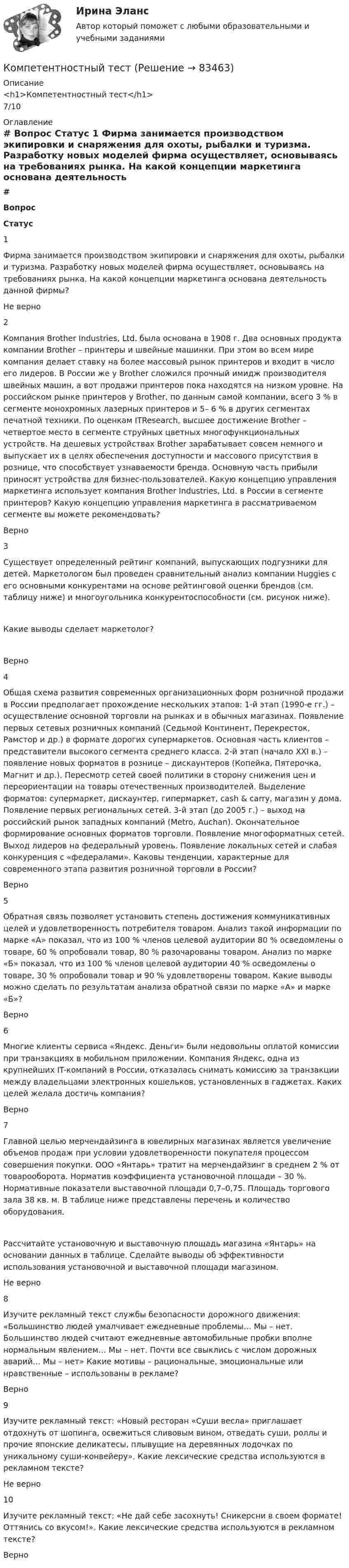      
            Описание
            <h1>Компетентностный тест</h1>7/10 
            Оглавление
             # Вопрос Статус    1 Фирма занимается производством экипировки и снаряжения для охоты, рыбалки и туризма. Разработку новых моделей фирма осуществляет, основываясь на требованиях рынка. На какой концепции маркетинга основана деятельность данной фирмы? Не верно   2 Компания Brother Industries, Ltd. была основана в 1908 г. Два основных продукта компании Brother – принтеры и швейные машинки. При этом во всем мире компания делает ставку на более массовый рынок принтеров и входит в число его лидеров. В России же у Brother сложился прочный имидж производителя швейных машин, а вот продажи принтеров пока находятся на низком уровне. На российском рынке принтеров у Brother, по данным самой компании, всего 3 % в сегменте монохромных лазерных принтеров и 5– 6 % в других сегментах печатной техники. По оценкам ITResearch, высшее достижение Brother – четвертое место в сегменте струйных цветных многофункциональных устройств. На дешевых устройствах Brother зарабатывает совсем немного и выпускает их в целях обеспечения доступности и массового присутствия в рознице, что способствует узнаваемости бренда. Основную часть прибыли приносят устройства для бизнес-пользователей. Какую концепцию управления маркетинга использует компания Brother Industries, Ltd. в России в сегменте принтеров? Какую концепцию управления маркетинга в рассматриваемом сегменте вы можете рекомендовать? Верно   3 Существует определенный рейтинг компаний, выпускающих подгузники для детей. Маркетологом был проведен сравнительный анализ компании Huggies с его основными конкурентами на основе рейтинговой оценки брендов (см. таблицу ниже) и многоугольника конкурентоспособности (см. рисунок ниже).Какие выводы сделает маркетолог? Верно   4 Общая схема развития современных организационных форм розничной продажи в России предполагает прохождение нескольких этапов: 1-й этап (1990-е гг.) – осуществление основной торговли на рынках и в обычных магазинах. Появление первых сетевых розничных компаний (Седьмой Континент, Перекресток, Рамстор и др.) в формате дорогих супермаркетов. Основная часть клиентов – представители высокого сегмента среднего класса. 2-й этап (начало ХХI в.) – появление новых форматов в рознице – дискаунтеров (Копейка, Пятерочка, Магнит и др.). Пересмотр сетей своей политики в сторону снижения цен и переориентации на товары отечественных производителей. Выделение форматов: супермаркет, дискаунтер, гипермаркет, cash &amp; carry, магазин у дома. Появление первых региональных сетей. 3-й этап (до 2005 г.) – выход на российский рынок западных компаний (Metro, Auchan). Окончательное формирование основных форматов торговли. Появление многоформатных сетей. Выход лидеров на федеральный уровень. Появление локальных сетей и слабая конкуренция с «федералами». Каковы тенденции, характерные для современного этапа развития розничной торговли в России? Верно   5 Обратная связь позволяет установить степень достижения коммуникативных целей и удовлетворенность потребителя товаром. Анализ такой информации по марке «А» показал, что из 100 % членов целевой аудитории 80 % осведомлены о товаре, 60 % опробовали товар, 80 % разочарованы товаром. Анализ по марке «Б» показал, что из 100 % членов целевой аудитории 40 % осведомлены о товаре, 30 % опробовали товар и 90 % удовлетворены товаром. Какие выводы можно сделать по результатам анализа обратной связи по марке «А» и марке «Б»? Верно   6 Многие клиенты сервиса «Яндекс. Деньги» были недовольны оплатой комиссии при транзакциях в мобильном приложении. Компания Яндекс, одна из крупнейших IT-компаний в России, отказалась снимать комиссию за транзакции между владельцами электронных кошельков, установленных в гаджетах. Каких целей желала достичь компания? Верно   7 Главной целью мерчендайзинга в ювелирных магазинах является увеличение объемов продаж при условии удовлетворенности покупателя процессом совершения покупки. ООО «Янтарь» тратит на мерчендайзинг в среднем 2 % от товарооборота. Норматив коэффициента установочной площади – 30 %. Нормативные показатели выставочной площади 0,7–0,75. Площадь торгового зала 38 кв. м. В таблице ниже представлены перечень и количество оборудования.Рассчитайте установочную и выставочную площадь магазина «Янтарь» на основании данных в таблице. Сделайте выводы об эффективности использования установочной и выставочной площади магазином. Не верно   8 Изучите рекламный текст службы безопасности дорожного движения: «Большинство людей умалчивает ежедневные проблемы… Мы – нет. Большинство людей считают ежедневные автомобильные пробки вполне нормальным явлением… Мы – нет. Почти все свыклись с числом дорожных аварий… Мы – нет» Какие мотивы – рациональные, эмоциональные или нравственные – использованы в рекламе? Верно   9 Изучите рекламный текст: «Новый ресторан «Суши весла» приглашает отдохнуть от шопинга, освежиться сливовым вином, отведать суши, роллы и прочие японские деликатесы, плывущие на деревянных лодочках по уникальному суши-конвейеру». Какие лексические средства используются в рекламном тексте? Не верно   10 Изучите рекламный текст: «Не дай себе засохнуть! Сникерсни в своем формате! Оттянись со вкусом!». Какие лексические средства используются в рекламном тексте? Верно   
            
            
            Компетентностный подход наиболее активно используется в рамках подсистемы ... кризисной организацииКомпетентностный тестКомпетентностный тестКомпетентностный тестКомпетентностный тест. Индивидуальные траектории профессионального развития. СинергияКомпетентностный тест по международному правуКОМПЕТЕНТНОСТНЫЙ ТЕСТ ПО ЭКОНОМИКЕ Компенсационная политика организацииКомпенсационная политика организации / 24 вопросаКомпенсационная политика организации//СИНЕРГИЯ//МОСап//МТИ//МОИ💯 Компенсационная политика организации.фмен_БАК (ответы на тест Синергия / МОИ / МТИ / МосАП, ноябрь 2023)💯 Компенсационная политика организации.фмен_БАК (ответы на тест Синергия / МОИ / МТИ / МосАП, сентябрь 2023)💯 Компенсационная политика организации.фмен_БАК (правильные ответы на тест Синергия / МОИ / МТИ / МосАП, август 2023)Компенсационная политика организации.фмен_БАК (тест с ответами Синергия/МОИ/ МТИ /МОСАП)