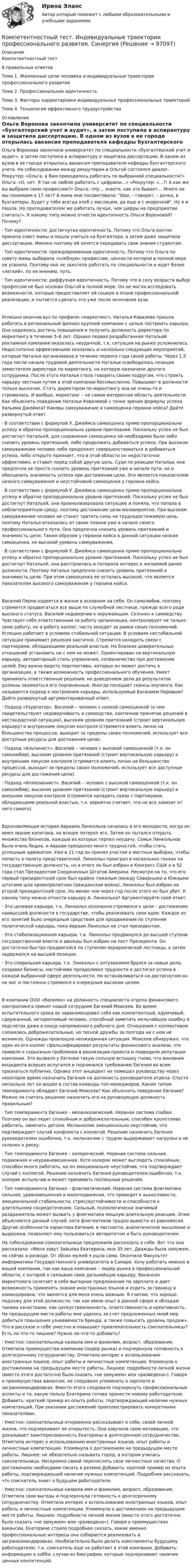      
            Описание
            Компетентностный тест6 правильных ответовТема 1. Жизненные цели человека и индивидуальные траектории профессионального развитияТема 2. Профессиональная идентичностьТема 3. Факторы корректировки индивидуальных профессиональных траекторийТема 4. Технология эффективного трудоустройства 
            Оглавление
            Ольга Воронова закончила университет по специальности «бухгалтерский учет и аудит», а затем поступила в аспирантуру и защитила диссертацию. В одном из вузов в ее городе открылась вакансия преподавателя кафедры бухгалтерского учета. На собеседовании между рекрутером и Ольгой состоялся диалог. Рекрутер: «Ольга, а Вам приходилось работать по выбранной специальности?» Ольга: «О, нет. Я так не люблю работать с цифрами…» «Рекрутер: «…?! А как же вы выбрали свою профессию?» Ольга: «Ну… знаете, как это бывает… Много ли мы понимаем в 17 лет? А мама мне посоветовала: Иди, – говорит, – дочка, в бухгалтеры. Будет у тебя всегда хлеб с маслицем, да еще и с икорочкой. Ну я и пошла. Но преподавателем же работать лучше, чем цифры на предприятии считать!». К какому типу можно отнести идентичность Ольги Вороновой? Почему?·              Тип идентичности: достигнутая идентичность. Потому что Ольга охотно приняла совет мамы и пошла учиться на бухгалтера, а затем даже защитила диссертацию. Именно поэтому ей хочется передавать свои знания студентам.·              Тип идентичности: преждевременная идентичность. Потому что Ольга по совету мамы выбирала «хлебную» профессию, ценности которой в полной мере не усвоила. Поэтому она не захотела работать по специальности и ищет более «легкий», по ее мнению, путь.·              Тип идентичности: диффузная идентичность. Потому что в силу возраста выбор профессии не был осознан Ольгой в полной мере. Он не могла исследовать возможности, которые предоставляет ей социум в плане профессиональной реализации, и пытается сделать это уже после окончания вуза.Успешно окончив вуз по профилю «маркетинг», Наталья Ковалева пришла работать в региональный филиал крупной компании с целью построить карьеру. Она надеялась достичь повышения и получить должность директора по маркетингу в течение 5–6 лет. Однако первая разработанная Натальей рекламная компания оказалась неудачной, т.к. ситуация на рынке усложнилась. Недостаточно эффективными оказались и несколько следующих мероприятий, которые Наталья организовала в течение первого года своей работы. Через 1,5 года после начала трудовой деятельности Натальи освободилась позиция заместителя директора по маркетингу, на которую назначили другого сотрудника. После этого Наталья стала говорить своим подругам, что строить карьеру честным путем в этой компании бессмысленно. Повышают в должности только выскочек. Стать директором по маркетингу она не очень-то и стремилась. И вообще, маркетинг – не самая интересная область деятельности. Как объяснить поведение Натальи Ковалевой с точки зрения формулы успеха Уильяма Джеймса? Каковы самоуважение и самооценка героини кейса? Дайте развернутый ответ.·              В соответствии с формулой У. Джеймса самооценка прямо пропорциональна успеху и обратно пропорциональна уровню притязаний. Поскольку успех не был достигнут Натальей, для сохранения самооценки ей необходимо было либо снизить уровень притязаний, либо продолжить добиваться успеха. При высоком самоуважении человек либо продолжит совершенствоваться и добиваться успеха, либо открыто признает, что в этой области он недостаточно эффективен, и ставит перед собой другую цель. Судя по реакции Натальи, она предпочла не просто снизить уровень притязаний уже в начале пути, но и обесценить значимость успеха при достижении цели. Это является показателем низкого самоуважения и неустойчивой самооценки у героини кейса.·              В соответствии с формулой У. Джеймса самооценка прямо пропорциональна успеху и обратно пропорциональна уровню притязаний. Поскольку успех не был достигнут Натальей, она проанализировала ситуацию и поняла, что попала в неблагоприятную среду, поэтому достижение цели маловероятно. При высоком самоуважении человек не станет тратить силы на труднодостижимую цель, поэтому Наталья отказалась от своих планов уже в начале своего профессионального пути. Она предпочла снизить уровень притязаний и значимость цели. Таким образом у героини кейса в данной ситуации низкая самооценка, но высокий уровень самоуважения.·              В соответствии с формулой У. Джеймса самооценка прямо пропорциональна успеху и обратно пропорциональна уровню притязаний. Поскольку успех не был достигнут Натальей, она расстроилась и потеряла интерес к желаемой ранее должности. Поэтому Наталья предпочла снизить уровень притязаний и значимость цели. При этом самооценка ее осталась высокой, что является показателем высокого самоуважения у героини кейса.Василий Перов надеется в жизни в основном на себя. Он самолюбив, поэтому стремится продвигаться все выше по служебной лестнице, прежде всего ради высокого статуса. Василий недоверчив к окружающим. Склонен к самоедству. Чувствует себя ответственным за работу организации, контролирует не только свою работу, но и работу коллег, часто заходит за рамки своих полномочий. Успешно работает в условиях стабильной ситуации. В условиях нестабильной ситуации принимает решения хаотично. Стремится наладить связи с партнерами, обладающими реальной властью. Но близких доверительных отношений установить ни с кем не может. Ориентирован на вертикальную карьеру, авторитарный стиль управления, соперничество при достижении целей. Ему важно видеть перспективы, которых он может достичь в организации, а также возможность профессионального обучения. Умеет принимать ответственные решения, но доведением дела до результатов должны заниматься его подчиненные. Иногда посещает сеансы коучинга. Как называется подход к построению карьеры, используемый Василием Перовым? Дайте развернутый аргументированный ответ.·              Подход «Узурпатор». Василий – человек с низкой самооценкой (о чем свидетельствуют недоверчивость и самоедство, хаотичное принятие решений в нестандартной ситуации), высоким уровнем притязаний (строит вертикальную карьеру) и внутренним локусом контроля (стремится влиять лично на большинство процессов, выходит за пределы своих полномочий, использует все доступные ресурсы для достижения цели).·              Подход «Альпинист». Василий – человек с высокой самооценкой (т.к. он самолюбив), высоким уровнем притязаний (строит вертикальную карьеру) и внутренним локусом контроля (стремится влиять лично на большинство процессов, выходит за пределы своих полномочий, использует все доступные ресурсы для достижения цели).·              Подход «Иллюзионист». Василий – человек с высокой самооценкой (т.к. он самолюбив), высоким уровнем притязаний (строит вертикальную карьеру) и внешним локусом контроля (стремится наладить связи с партнерами, обладающими реальной властью, т.к. вероятно считает, что не все зависит от него самого).Вдохновляющая история Авраама Линкольна началась в его молодости, когда он имел звание капитана, но вскоре потерял его. Затем он пытался открыть множество бизнесов, каждый из которых терпел неудачу. Семья Линкольнов была очень бедна, и Авраам преодолел много трудностей, чтобы стать успешным адвокатом. Уже в 21 год он принял участие в местных выборах, чтобы попасть в палату представителей. Линкольн проиграл в нескольких гонках на государственную должность, но в итоге он был избран в Конгресс США и в 52 года стал Президентом Соединенных Штатов Америки. Несмотря на то, что его первый президентский срок был крайне тяжелым (между Северными и Южными штатами шла кровопролитная гражданская война), Линкольн был избран на второй президентский срок. Но менее чем через год после этого он был убит. К какому типу можно отнести карьеру А. Линкольна? Аргументируйте свой ответ.·              Это целевая карьера, т.к. Линкольн осознанно стремился к цели – достижению наивысшей должности в государстве, чтобы реализовать свои идеи. Каждое из его занятий было очередным средством для продвижения по ступеням политической карьеры, пока Авраам Линкольн не стал президентом.·              Это стабилизационная карьера, т.к. Линкольн продвинулся до высшей ступени государственной власти и дважды был избран на пост Президента. Он достаточно быстро продвигался по ступеням иерархической лестницы, а затем задержался на высшей позиции.·              Это спиральная карьера, т.к. Линкольн с энтузиазмом брался за новые дела, создавал бизнесы, настойчиво преодолевал трудности и достигал успеха в каждой выбранной сфере деятельности. Но останавливаться на достигнутом он не мог и постоянно стремился к очередным высоким целям.В компании ООО «Василек» на должность специалиста отдела финансового контроллинга принят новый сотрудник Евгений Моисеев. Во время испытательного срока он зарекомендовал себя как компетентный, вдумчивый, сдержанный, неторопливый человек, способный заметить мельчайшую ошибку в подсчетах даже в конце напряженного рабочего дня. Отношения с коллективом сложились доброжелательные, но тесной дружбы за полгода ни с кем не возникло. Однажды произошла неожиданная ситуация. Моисеев обнаружил, что один из его коллег сфальсифицировал результаты финансового анализа, что привело к серьезным проблемам в реализации проекта и повредило репутации компании. Это вызвало у Евгения такую сильную вспышку гнева, что виновник инцидента всерьез испугался и подчинился требованию Евгения во всем признаться публично. Однако этот инцидент не помешал руководству через некоторое время назначить Евгения на должность руководителя отдела. Спустя несколько лет он вошел в состав команды топ-менеджеров. Каким типом темперамента обладает Евгений Моисеев? Как объяснить поведение Евгения? Можно ли считать решение назначить его на руководящую должность правильным?·              Тип темперамента Евгения – меланхолический. Нервная система слабая. Поэтому он выглядит спокойным и доброжелательным, способен кропотливо работать, замечать детали. Меланхолик эмоционально неустойчив, что подтверждает случай конфликта с коллегой. Решение назначить Евгения руководителем ошибочно, т.к. меланхолик с трудом выдерживает нагрузки и не склонен к риску.·              Тип темперамента Евгения – холерический. Нервная система сильная, подвижная и неуравновешенная. Хотя холерик может выглядеть спокойным, способен много работать, но он эмоционально неустойчив, что подтверждает случай с коллегой. Решение назначить Евгения руководителем ошибочно, т.к. холерик вспыльчив и может принимать поспешные решения.·              Тип темперамента Евгения – флегматический. Нервная система флегматика сильная, уравновешенная и малоподвижная, что приводит к выносливости, эмоциональной стабильности, стрессоустойчивости и способности к длительному сосредоточению. Сильный, психологически значимый раздражитель может вызвать у флегматика мощную длительную реакцию. Этим объясняется данный случай, хотя флегматиков трудно вывести из равновесия. Другие особенности характера Евгения, в частности, аналитическое мышление и выдержка, позволяют ему пользоваться авторитетом и быть руководителем.  На собеседовании соискательнице предложили рассказать о себе. Вот что она рассказала: «Меня зовут Зайцева Екатерина, мне 35 лет. Дважды была замужем, но сейчас в разводе. От обоих мужей я ушла сама. Окончила Факультет информатики Государственного университета в Самаре. Хочу работать именно в вашей компании, так как ваша компания – лидер рынка в профессиональной области, с которой я связываю свою дальнейшую карьеру. Вакансия маркетолога сочетает в себе выгодное предложение по зарплате и дает возможность применять знание иностранных языков и ездить за границу в командировки, что является для меня очень важным. Я считаю, что хорошо подхожу для этой должности, так как имею опыт в данной сфере и обладаю такими качествами, как целеустремленность, ответственность и креативность. На предыдущем месте работы мне удалось за счет предложенных мной мер добиться повышения узнаваемости бренда, а также повысить уровень продаж». Что в рассказе о себе уместно и повышает привлекательность соискательницы? Есть ли что-то лишнее? Нужно ли что-то добавить?·              Уместно: соискательница назвала имя и фамилию, возраст, образование. Отметила преимущества компании (лидер рынка) и подчеркнула готовность к долгосрочному сотрудничеству. Отметила интерес к использованию иностранных языков, опыт работы и личностные компетенции. Упомянула о достижениях на предыдущем месте работы. Лишнее: подробности личной жизни (вместо этого достаточно было сказать «не замужем» или «разведена»). Говоря о преимуществах вакансии, не следовало упоминать о зарплате и загранкомандировках. Вместо этого следовало подчеркнуть профессиональные аспекты и то, какую пользу Екатерина готова принести новому работодателю. Добавить: краткий пример из опыта работы, подтверждающий наличие нужных компетенций. При указании достижений проиллюстрировать конкретными показателями.·              Уместно: соискательница откровенно рассказывает о себе, своей личной жизни, что подчеркивает ее открытость. Она озвучила свою мотивацию, что доказывает заинтересованность Екатерины в долгосрочном сотрудничестве. Отметила интерес к использованию иностранных языков, опыт работы и личностные компетенции. Упомянула о достижениях на предыдущем месте работы. Лишнее: не обязательно называть город, в котором училась соискательница. Нескромно самой перечислять свои личностные качества. О достижениях необходимо писать в резюме.Добавить: краткий пример из опыта работы, подтверждающий наличие нужных компетенций. Подробнее рассказать, что соискатель знает о будущем работодателе.·              Уместно: соискательница назвала имя и фамилию, возраст, образование. Отметила свои выгоды и подчеркнула готовность к долгосрочному сотрудничеству. Отметила интерес к использованию иностранных языков, опыт работы и личностные компетенции. Упомянула о достижениях на предыдущем месте работы. Лишнее: подробности личной жизни (вместо этого достаточно было сказать «не замужем» или «разведена»). Говоря о преимуществах вакансии, Екатерине стоило подробнее сказать, какие именно профессиональные интересы она собирается реализовать в загранкомандировках. Необязательно было делать комплименты будущему работодателю, т.к. соискатель еще не работает в этой компании. Добавить: информацию о хобби, случаи из биографии, которые подчеркивают наличие ценных компетенций.  
            
            
            Компетентностный тестКомпетентностный тест. Индивидуальные траектории профессионального развития. СинергияКомпетентностный тест по международному правуКОМПЕТЕНТНОСТНЫЙ ТЕСТ ПО ЭКОНОМИКЕ  Компетентностный тест. Психолого-педагогическое взаимодействие участников образовательного процесса. Синергия🏅Компетентностный тест / Управление человеческими ресурсами / Синергия на отлично!Компетентностный тест Цивилизационные факторы формирования современного государственного управления💯 Компенсационная политика организации.фмен_БАК (ответы на тест Синергия / МОИ / МТИ / МосАП, ноябрь 2023)💯 Компенсационная политика организации.фмен_БАК (ответы на тест Синергия / МОИ / МТИ / МосАП, сентябрь 2023)💯 Компенсационная политика организации.фмен_БАК (правильные ответы на тест Синергия / МОИ / МТИ / МосАП, август 2023)Компенсационная политика организации.фмен_БАК (тест с ответами Синергия/МОИ/ МТИ /МОСАП)Компенсационные пошлины Компетентностный подход наиболее активно используется в рамках подсистемы ... кризисной организацииКомпетентностный тест