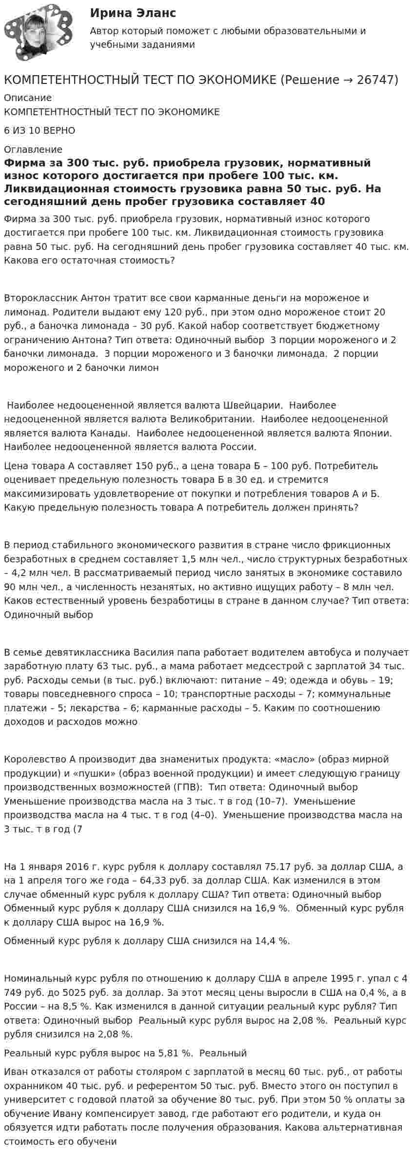      
          Описание
          КОМПЕТЕНТНОСТНЫЙ ТЕСТ ПО ЭКОНОМИКЕ 6 ИЗ 10 ВЕРНО 
          Оглавление
          Фирма за 300 тыс. руб. приобрела грузовик, нормативный износ которого достигается при пробеге 100 тыс. км. Ликвидационная стоимость грузовика равна 50 тыс. руб. На сегодняшний день пробег грузовика составляет 40 тыс. км. Какова его остаточная стоимость?Второклассник Антон тратит все свои карманные деньги на мороженое и лимонад. Родители выдают ему 120 руб., при этом одно мороженое стоит 20 руб., а баночка лимонада – 30 руб. Какой набор соответствует бюджетному ограничению Антона? Тип ответа: Одиночный выбор ￼ 3 порции мороженого и 2 баночки лимонада. ￼ 3 порции мороженого и 3 баночки лимонада. ￼ 2 порции мороженого и 2 баночки лимон￼ Наиболее недооцененной является валюта Швейцарии. ￼ Наиболее недооцененной является валюта Великобритании. ￼ Наиболее недооцененной является валюта Канады. ￼ Наиболее недооцененной является валюта Японии. ￼ Наиболее недооцененной является валюта России.Цена товара А составляет 150 руб., а цена товара Б – 100 руб. Потребитель оценивает предельную полезность товара Б в 30 ед. и стремится максимизировать удовлетворение от покупки и потребления товаров А и Б. Какую предельную полезность товара А потребитель должен принять?В период стабильного экономического развития в стране число фрикционных безработных в среднем составляет 1,5 млн чел., число структурных безработных – 4,2 млн чел. В рассматриваемый период число занятых в экономике составило 90 млн чел., а численность незанятых, но активно ищущих работу – 8 млн чел. Каков естественный уровень безработицы в стране в данном случае? Тип ответа: Одиночный выборВ семье девятиклассника Василия папа работает водителем автобуса и получает заработную плату 63 тыс. руб., а мама работает медсестрой с зарплатой 34 тыс. руб. Расходы семьи (в тыс. руб.) включают: питание – 49; одежда и обувь – 19; товары повседневного спроса – 10; транспортные расходы – 7; коммунальные платежи – 5; лекарства – 6; карманные расходы – 5. Каким по соотношению доходов и расходов можноКоролевство А производит два знаменитых продукта: «масло» (образ мирной продукции) и «пушки» (образ военной продукции) и имеет следующую границу производственных возможностей (ГПВ): ￼￼ Тип ответа: Одиночный выбор ￼ Уменьшение производства масла на 3 тыс. т в год (10–7). ￼ Уменьшение производства масла на 4 тыс. т в год (4–0). ￼ Уменьшение производства масла на 3 тыс. т в год (7На 1 января 2016 г. курс рубля к доллару составлял 75.17 руб. за доллар США, а на 1 апреля того же года – 64,33 руб. за доллар США. Как изменился в этом случае обменный курс рубля к доллару США? Тип ответа: Одиночный выбор ￼ Обменный курс рубля к доллару США снизился на 16,9 %. ￼ Обменный курс рубля к доллару США вырос на 16,9 %. ￼ Обменный курс рубля к доллару США снизился на 14,4 %.Номинальный курс рубля по отношению к доллару США в апреле 1995 г. упал с 4 749 руб. до 5025 руб. за доллар. За этот месяц цены выросли в США на 0,4 %, а в России – на 8,5 %. Как изменился в данной ситуации реальный курс рубля? Тип ответа: Одиночный выбор ￼ Реальный курс рубля вырос на 2,08 %. ￼ Реальный курс рубля снизился на 2,08 %. ￼ Реальный курс рубля вырос на 5,81 %. ￼ РеальныйИван отказался от работы столяром с зарплатой в месяц 60 тыс. руб., от работы охранником 40 тыс. руб. и референтом 50 тыс. руб. Вместо этого он поступил в университет с годовой платой за обучение 80 тыс. руб. При этом 50 % оплаты за обучение Ивану компенсирует завод, где работают его родители, и куда он обязуется идти работать после получения образования. Какова альтернативная стоимость его обучени 
            
            
            Компетентностный тест по международному правуКОМПЕТЕНТНОСТНЫЙ ТЕСТ ПО ЭКОНОМИКЕ  Компетентностный тест. Психолого-педагогическое взаимодействие участников образовательного процесса. Синергия🏅Компетентностный тест / Управление человеческими ресурсами / Синергия на отлично!Компетентностный тест Цивилизационные факторы формирования современного государственного управленияКомпилятор, который полностью переводит программы на каком-либо языке программирования в машинные коды, – это …Комплекс аппаратных и/или программных средств, осуществляющий контроль и фильтрацию сетевого трафика в соответствии с заданными правилами и защищающий компьютерные сети от несанкционированного доступа:💯 Компенсационная политика организации.фмен_БАК (правильные ответы на тест Синергия / МОИ / МТИ / МосАП, август 2023)Компенсационная политика организации.фмен_БАК (тест с ответами Синергия/МОИ/ МТИ /МОСАП)Компенсационные пошлины Компетентностный подход наиболее активно используется в рамках подсистемы ... кризисной организацииКомпетентностный тестКомпетентностный тестКомпетентностный тест
