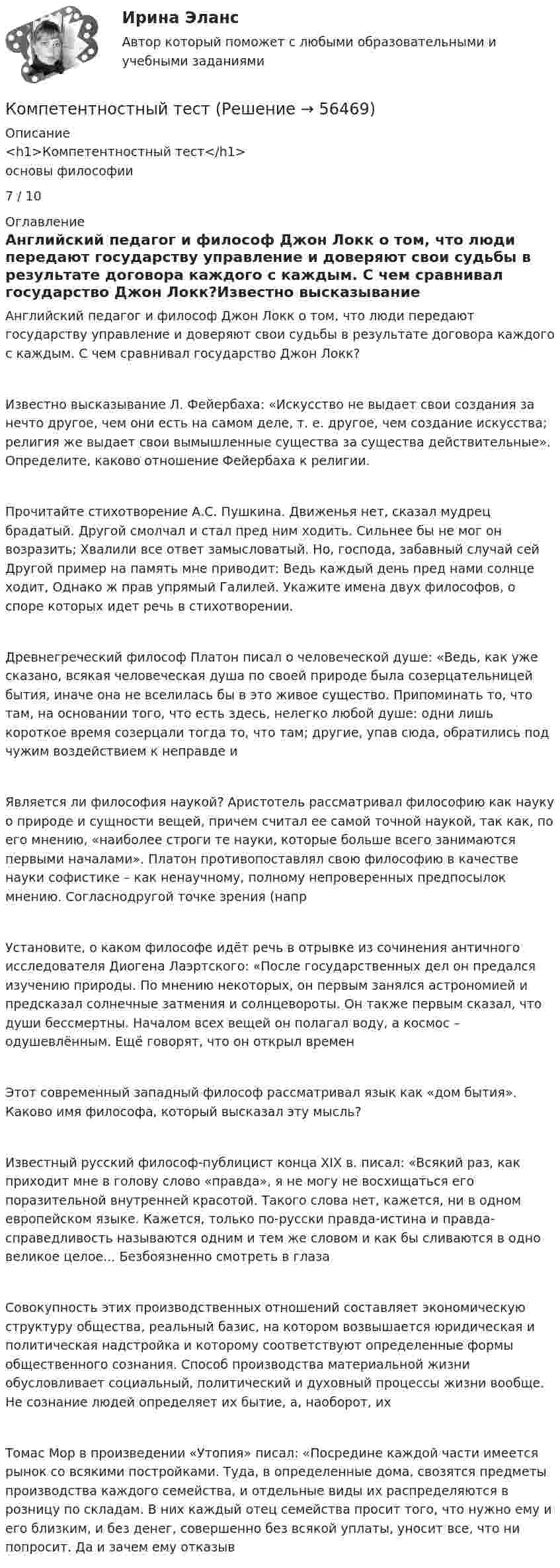     
            Описание
            <h1>Компетентностный тест</h1>основы философии7 / 10 
            Оглавление
            Английский педагог и философ Джон Локк о том, что люди передают государству управление и доверяют свои судьбы в результате договора каждого с каждым. С чем сравнивал государство Джон Локк?Известно высказывание Л. Фейербаха: «Искусство не выдает свои создания за нечто другое, чем они есть на самом деле, т. е. другое, чем создание искусства; религия же выдает свои вымышленные существа за существа действительные». Определите, каково отношение Фейербаха к религии.Прочитайте стихотворение А.С. Пушкина. Движенья нет, сказал мудрец брадатый. Другой смолчал и стал пред ним ходить. Сильнее бы не мог он возразить; Хвалили все ответ замысловатый. Но, господа, забавный случай сей Другой пример на память мне приводит: Ведь каждый день пред нами солнце ходит, Однако ж прав упрямый Галилей. Укажите имена двух философов, о споре которых идет речь в стихотворении.Древнегреческий философ Платон писал о человеческой душе: «Ведь, как уже сказано, всякая человеческая душа по своей природе была созерцательницей бытия, иначе она не вселилась бы в это живое существо. Припоминать то, что там, на основании того, что есть здесь, нелегко любой душе: одни лишь короткое время созерцали тогда то, что там; другие, упав сюда, обратились под чужим воздействием к неправде иЯвляется ли философия наукой? Аристотель рассматривал философию как науку о природе и сущности вещей, причем считал ее самой точной наукой, так как, по его мнению, «наиболее строги те науки, которые больше всего занимаются первыми началами». Платон противопоставлял свою философию в качестве науки софистике – как ненаучному, полному непроверенных предпосылок мнению. Согласнодругой точке зрения (напрУстановите, о каком философе идёт речь в отрывке из сочинения античного исследователя Диогена Лаэртского: «После государственных дел он предался изучению природы. По мнению некоторых, он первым занялся астрономией и предсказал солнечные затмения и солнцевороты. Он также первым сказал, что души бессмертны. Началом всех вещей он полагал воду, а космос – одушевлённым. Ещё говорят, что он открыл временЭтот современный западный философ рассматривал язык как «дом бытия». Каково имя философа, который высказал эту мысль?Известный русский философ-публицист конца XIX в. писал: «Всякий раз, как приходит мне в голову слово «правда», я не могу не восхищаться его поразительной внутренней красотой. Такого слова нет, кажется, ни в одном европейском языке. Кажется, только по-русски правда-истина и правда-справедливость называются одним и тем же словом и как бы сливаются в одно великое целое... Безбоязненно смотреть в глазаСовокупность этих производственных отношений составляет экономическую структуру общества, реальный базис, на котором возвышается юридическая и политическая надстройка и которому соответствуют определенные формы общественного сознания. Способ производства материальной жизни обусловливает социальный, политический и духовный процессы жизни вообще. Не сознание людей определяет их бытие, а, наоборот, ихТомас Мор в произведении «Утопия» писал: «Посредине каждой части имеется рынок со всякими постройками. Туда, в определенные дома, свозятся предметы производства каждого семейства, и отдельные виды их распределяются в розницу по складам. В них каждый отец семейства просит того, что нужно ему и его близким, и без денег, совершенно без всякой уплаты, уносит все, что ни попросит. Да и зачем ему отказыв  
            
            
            Компетентностный тестКомпетентностный тестКомпетентностный тестКомпетентностный тест. Индивидуальные траектории профессионального развития. СинергияКомпетентностный тест по международному правуКОМПЕТЕНТНОСТНЫЙ ТЕСТ ПО ЭКОНОМИКЕ  Компетентностный тест. Психолого-педагогическое взаимодействие участников образовательного процесса. СинергияКомпенсационная политика организации / 24 вопросаКомпенсационная политика организации//СИНЕРГИЯ//МОСап//МТИ//МОИ💯 Компенсационная политика организации.фмен_БАК (ответы на тест Синергия / МОИ / МТИ / МосАП, ноябрь 2023)💯 Компенсационная политика организации.фмен_БАК (ответы на тест Синергия / МОИ / МТИ / МосАП, сентябрь 2023)💯 Компенсационная политика организации.фмен_БАК (правильные ответы на тест Синергия / МОИ / МТИ / МосАП, август 2023)Компенсационная политика организации.фмен_БАК (тест с ответами Синергия/МОИ/ МТИ /МОСАП)Компенсационные пошлины 