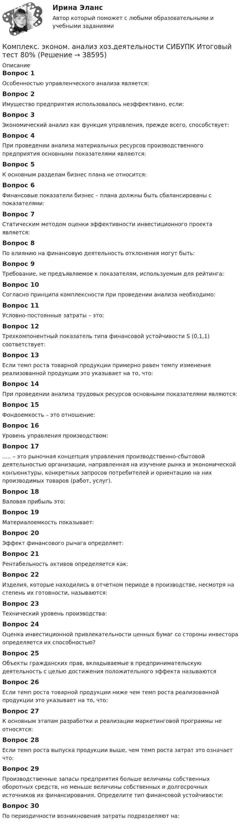      
          Описание
          Вопрос 1Особенностью управленческого анализа является:Вопрос 2Имущество предприятия использовалось неэффективно, если:Вопрос 3Экономический анализ как функция управления, прежде всего, способствует:Вопрос 4При проведении анализа материальных ресурсов производственного предприятия основными показателями являются:Вопрос 5К основным разделам бизнес плана не относится:Вопрос 6Финансовые показатели бизнес – плана должны быть сбалансированы с показателями:Вопрос 7Статическим методом оценки эффективности инвестиционного проекта является:Вопрос 8По влиянию на финансовую деятельность отклонения могут быть:Вопрос 9Требование, не предъявляемое к показателям, используемым для рейтинга:Вопрос 10Согласно принципа комплексности при проведении анализа необходимо:Вопрос 11Условно-постоянные затраты – это:Вопрос 12Трехкомпонентный показатель типа финансовой устойчивости S (0,1,1) соответствует:Вопрос 13Если темп роста товарной продукции примерно равен темпу изменения реализованной продукции это указывает на то, что:Вопрос 14При проведении анализа трудовых ресурсов основными показателями являются:Вопрос 15Фондоемкость – это отношение:Вопрос 16Уровень управления производством:Вопрос 17 ..... – это рыночная концепция управления производственно-сбытовой деятельностью организации, направленная на изучение рынка и экономической конъюнктуры, конкретных запросов потребителей и ориентацию на них производимых товаров (работ, услуг).Вопрос 18Валовая прибыль это:Вопрос 19Материалоемкость показывает:Вопрос 20Эффект финансового рычага определяет:Вопрос 21Рентабельность активов определяется как:Вопрос 22Изделия, которые находились в отчетном периоде в производстве, несмотря на степень их готовности, называются:Вопрос 23Технический уровень производства:Вопрос 24Оценка инвестиционной привлекательности ценных бумаг со стороны инвестора определяется их способностью?Вопрос 25Объекты гражданских прав, вкладываемые в предпринимательскую деятельность с целью достижения положительного эффекта называютсяВопрос 26Если темп роста товарной продукции ниже чем темп роста реализованной продукции это указывает на то, что:Вопрос 27К основным этапам разработки и реализации маркетинговой программы не относятся:Вопрос 28Если темп роста выпуска продукции выше, чем темп роста затрат это означает что:Вопрос 29Производственные запасы предприятия больше величины собственных оборотных средств, но меньше величины собственных и долгосрочных источников их финансирования. Определите тип финансовой устойчивости:Вопрос 30По периодичности возникновения затраты подразделяют на:  
            
            
            комплексы в психотерапииКомплекс. эконом. анализ хоз.деятельности СИБУПК Итоговый тест 80%Комплекс. эконом. анализ хоз.деятельности СИБУПК ТК-1 100%, ТК-2 80%Комплекс. эконом. анализ хоз.деятельности СИБУПК ТК- 11,13,14 100%Комплекс. эконом. анализ хоз.деятельности СИБУПК ТК-12 Задание 100%Комплекс. эконом. анализ хоз.деятельности СИБУПК ТК-3-4 100%Комплекс. эконом. анализ хоз.деятельности СИБУПК ТК- 5,7 100%Комплексный экономический анализ хозяйственной деятельности. Темы 1-11.  Полный сборник с ответами. На отлично(90+)Комплексный экономический анализ хозяйственной деятельности. Тест Синергия. Ответы на тест.Комплексный экономический анализ хозяйственной деятельности (тест с ответами Синергия/МОИ/ МТИ /МОСАП)комплекс общеразвивающих упражнений для взрослого человека КОМПЛЕКС РОДНОЙ ЯЗЫК НСПККомплекс сведений о себе (Я-концепция) служит направлением для  зарождения и развития такого психологического феномена, как …  Тип ответа: Текстовый ответ комплекс упражнений работа плавание
