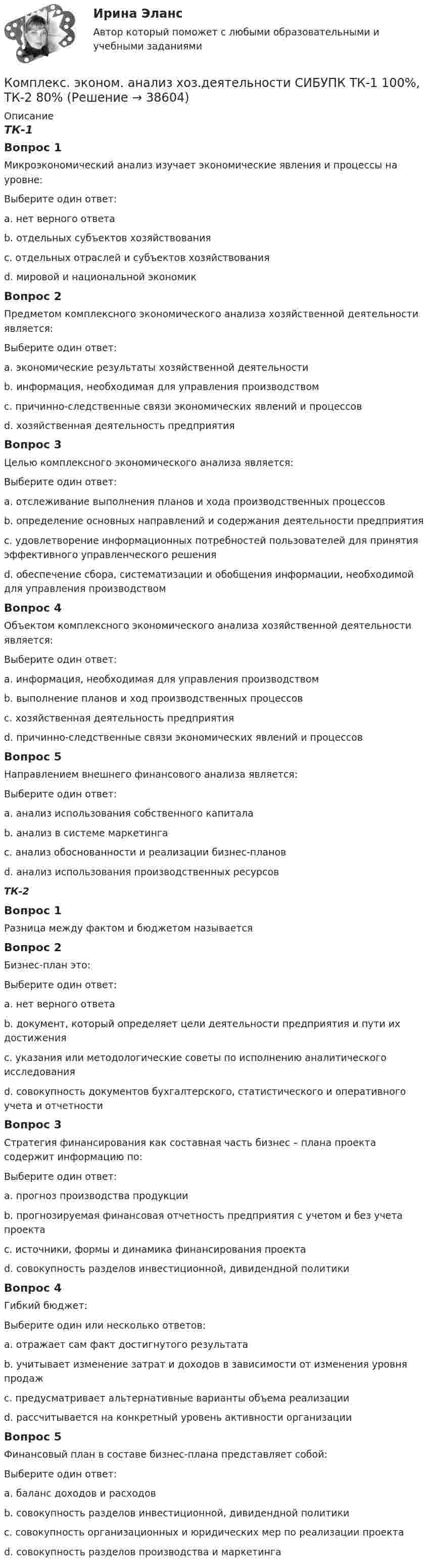      
          Описание
          ТК-1Вопрос 1Микроэкономический анализ изучает экономические явления и процессы на уровне:Выберите один ответ:a. нет верного ответаb. отдельных субъектов хозяйствования c. отдельных отраслей и субъектов хозяйствованияd. мировой и национальной экономикВопрос 2Предметом комплексного экономического анализа хозяйственной деятельности является:Выберите один ответ:a. экономические результаты хозяйственной деятельностиb. информация, необходимая для управления производствомc. причинно-следственные связи экономических явлений и процессов d. хозяйственная деятельность предприятияВопрос 3Целью комплексного экономического анализа является:Выберите один ответ:a. отслеживание выполнения планов и хода производственных процессовb. определение основных направлений и содержания деятельности предприятияc. удовлетворение информационных потребностей пользователей для принятия эффективного управленческого решения d. обеспечение сбора, систематизации и обобщения информации, необходимой для управления производствомВопрос 4Объектом комплексного экономического анализа хозяйственной деятельности является:Выберите один ответ:a. информация, необходимая для управления производствомb. выполнение планов и ход производственных процессовc. хозяйственная деятельность предприятия d. причинно-следственные связи экономических явлений и процессовВопрос 5Направлением внешнего финансового анализа является:Выберите один ответ:a. анализ использования собственного капитала b. анализ в системе маркетингаc. анализ обоснованности и реализации бизнес-плановd. анализ использования производственных ресурсовТК-2Вопрос 1Разница между фактом и бюджетом называетсяВопрос 2Бизнес-план это:Выберите один ответ:a. нет верного ответаb. документ, который определяет цели деятельности предприятия и пути их достижения c. указания или методологические советы по исполнению аналитического исследованияd. совокупность документов бухгалтерского, статистического и оперативного учета и отчетностиВопрос 3Стратегия финансирования как составная часть бизнес – плана проекта содержит информацию по:Выберите один ответ:a. прогноз производства продукцииb. прогнозируемая финансовая отчетность предприятия с учетом и без учета проектаc. источники, формы и динамика финансирования проекта d. совокупность разделов инвестиционной, дивидендной политикиВопрос 4Гибкий бюджет:Выберите один или несколько ответов:a. отражает сам факт достигнутого результата b. учитывает изменение затрат и доходов в зависимости от изменения уровня продажc. предусматривает альтернативные варианты объема реализацииd. рассчитывается на конкретный уровень активности организации Вопрос 5Финансовый план в составе бизнес-плана представляет собой:Выберите один ответ:a. баланс доходов и расходов b. совокупность разделов инвестиционной, дивидендной политикиc. совокупность организационных и юридических мер по реализации проектаd. совокупность разделов производства и маркетинга  
            
            
            Комплекс. эконом. анализ хоз.деятельности СИБУПК Итоговый тест 80%Комплекс. эконом. анализ хоз.деятельности СИБУПК ТК-1 100%, ТК-2 80%Комплекс. эконом. анализ хоз.деятельности СИБУПК ТК- 11,13,14 100%Комплекс. эконом. анализ хоз.деятельности СИБУПК ТК-12 Задание 100%Комплекс. эконом. анализ хоз.деятельности СИБУПК ТК-3-4 100%Комплекс. эконом. анализ хоз.деятельности СИБУПК ТК- 5,7 100%Комплекс. эконом. анализ хоз.деятельности СИБУПК ТК-6 Задание 100%Комплексный экономический анализ хозяйственной деятельности. Тест Синергия. Ответы на тест.Комплексный экономический анализ хозяйственной деятельности (тест с ответами Синергия/МОИ/ МТИ /МОСАП)комплекс общеразвивающих упражнений для взрослого человека КОМПЛЕКС РОДНОЙ ЯЗЫК НСПККомплекс сведений о себе (Я-концепция) служит направлением для  зарождения и развития такого психологического феномена, как …  Тип ответа: Текстовый ответ комплекс упражнений работа плаваниеКомплекс утренней зарядки