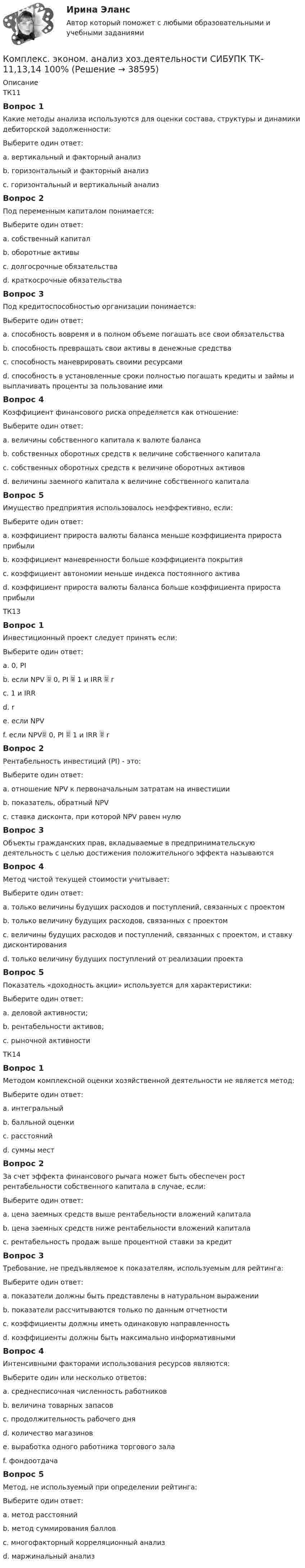      
          Описание
          ТК11Вопрос 1Какие методы анализа используются для оценки состава, структуры и динамики дебиторской задолженности:Выберите один ответ:a. вертикальный и факторный анализb. горизонтальный и факторный анализc. горизонтальный и вертикальный анализ Вопрос 2Под переменным капиталом понимается:Выберите один ответ:a. собственный капиталb. оборотные активыc. долгосрочные обязательстваd. краткосрочные обязательства Вопрос 3Под кредитоспособностью организации понимается:Выберите один ответ:a. способность вовремя и в полном объеме погашать все свои обязательстваb. способность превращать свои активы в денежные средстваc. способность маневрировать своими ресурсамиd. способность в установленные сроки полностью погашать кредиты и займы и выплачивать проценты за пользование ими Вопрос 4Коэффициент финансового риска определяется как отношение:Выберите один ответ:a. величины собственного капитала к валюте балансаb. собственных оборотных средств к величине собственного капиталаc. собственных оборотных средств к величине оборотных активовd. величины заемного капитала к величине собственного капитала Вопрос 5Имущество предприятия использовалось неэффективно, если:Выберите один ответ:a. коэффициент прироста валюты баланса меньше коэффициента прироста прибыли b. коэффициент маневренности больше коэффициента покрытияc. коэффициент автономии меньше индекса постоянного активаd. коэффициент прироста валюты баланса больше коэффициента прироста прибылиТК13Вопрос 1Инвестиционный проект следует принять если:Выберите один ответ:a. 0, PI b. если NPV  0, PI  1 и IRR  rc. 1 и IRRd. re. если NPVf. если NPV 0, PI  1 и IRR  rВопрос 2Рентабельность инвестиций (PI) - это:Выберите один ответ:a. отношение NPV к первоначальным затратам на инвестиции b. показатель, обратный NPVc. ставка дисконта, при которой NPV равен нулюВопрос 3Объекты гражданских прав, вкладываемые в предпринимательскую деятельность с целью достижения положительного эффекта называютсяВопрос 4Метод чистой текущей стоимости учитывает:Выберите один ответ:a. только величины будущих расходов и поступлений, связанных с проектомb. только величину будущих расходов, связанных с проектомc. величины будущих расходов и поступлений, связанных с проектом, и ставку дисконтирования d. только величину будущих поступлений от реализации проектаВопрос 5Показатель «доходность акции» используется для характеристики:Выберите один ответ:a. деловой активности;b. рентабельности активов;c. рыночной активности ТК14Вопрос 1Методом комплексной оценки хозяйственной деятельности не является метод:Выберите один ответ:a. интегральный b. балльной оценкиc. расстоянийd. суммы местВопрос 2За счет эффекта финансового рычага может быть обеспечен рост рентабельности собственного капитала в случае, если:Выберите один ответ:a. цена заемных средств выше рентабельности вложений капиталаb. цена заемных средств ниже рентабельности вложений капитала c. рентабельность продаж выше процентной ставки за кредитВопрос 3Требование, не предъявляемое к показателям, используемым для рейтинга:Выберите один ответ:a. показатели должны быть представлены в натуральном выражении b. показатели рассчитываются только по данным отчетностиc. коэффициенты должны иметь одинаковую направленностьd. коэффициенты должны быть максимально информативнымиВопрос 4Интенсивными факторами использования ресурсов являются:Выберите один или несколько ответов:a. среднесписочная численность работниковb. величина товарных запасовc. продолжительность рабочего дняd. количество магазиновe. выработка одного работника торгового зала f. фондоотдача Вопрос 5Метод, не используемый при определении рейтинга:Выберите один ответ:a. метод расстоянийb. метод суммирования балловc. многофакторный корреляционный анализd. маржинальный анализ   
            
            
            Комплекс. эконом. анализ хоз.деятельности СИБУПК ТК-1 100%, ТК-2 80%Комплекс. эконом. анализ хоз.деятельности СИБУПК ТК- 11,13,14 100%Комплекс. эконом. анализ хоз.деятельности СИБУПК ТК-12 Задание 100%Комплекс. эконом. анализ хоз.деятельности СИБУПК ТК-3-4 100%Комплекс. эконом. анализ хоз.деятельности СИБУПК ТК- 5,7 100%Комплекс. эконом. анализ хоз.деятельности СИБУПК ТК-6 Задание 100%Комплекс. эконом. анализ хоз.деятельности СИБУПК ТК-8 Задание 100%Комплексный экономический анализ хозяйственной деятельности (тест с ответами Синергия/МОИ/ МТИ /МОСАП)комплекс общеразвивающих упражнений для взрослого человека КОМПЛЕКС РОДНОЙ ЯЗЫК НСПККомплекс сведений о себе (Я-концепция) служит направлением для  зарождения и развития такого психологического феномена, как …  Тип ответа: Текстовый ответ комплекс упражнений работа плаваниеКомплекс утренней зарядкикомплексы в психотерапии