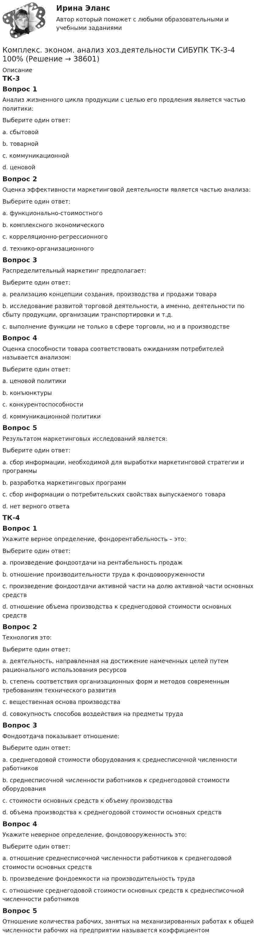      
          Описание
          ТК-3Вопрос 1Анализ жизненного цикла продукции с целью его продления является частью политики:Выберите один ответ:a. сбытовойb. товарной c. коммуникационнойd. ценовойВопрос 2Оценка эффективности маркетинговой деятельности является частью анализа:Выберите один ответ:a. функционально-стоимостногоb. комплексного экономического c. корреляционно-регрессионногоd. технико-организационногоВопрос 3Распределительный маркетинг предполагает:Выберите один ответ:a. реализацию концепции создания, производства и продажи товараb. исследование развитой торговой деятельности, а именно, деятельности по сбыту продукции, организации транспортировки и т.д. c. выполнение функции не только в сфере торговли, но и в производствеВопрос 4Оценка способности товара соответствовать ожиданиям потребителей называется анализом:Выберите один ответ:a. ценовой политикиb. конъюнктурыc. конкурентоспособности d. коммуникационной политикиВопрос 5Результатом маркетинговых исследований является:Выберите один ответ:a. сбор информации, необходимой для выработки маркетинговой стратегии и программыb. разработка маркетинговых программ c. сбор информации о потребительских свойствах выпускаемого товараd. нет верного ответаТК-4Вопрос 1Укажите верное определение, фондорентабельность – это:Выберите один ответ:a. произведение фондоотдачи на рентабельность продаж b. отношение производительности труда к фондовооруженностиc. произведение фондоотдачи активной части на долю активной части основных средствd. отношение объема производства к среднегодовой стоимости основных средствВопрос 2Технология это:Выберите один ответ:a. деятельность, направленная на достижение намеченных целей путем рационального использования ресурсовb. степень соответствия организационных форм и методов современным требованиям технического развитияc. вещественная основа производстваd. совокупность способов воздействия на предметы труда Вопрос 3Фондоотдача показывает отношение:Выберите один ответ:a. среднегодовой стоимости оборудования к среднесписочной численности работниковb. среднесписочной численности работников к среднегодовой стоимости оборудованияc. стоимости основных средств к объему производстваd. объема производства к среднегодовой стоимости основных средств Вопрос 4Укажите неверное определение, фондовооруженность это:Выберите один ответ:a. отношение среднесписочной численности работников к среднегодовой стоимости основных средств b. произведение фондоемкости на производительность трудаc. отношение среднегодовой стоимости основных средств к среднесписочной численности работниковВопрос 5Отношение количества рабочих, занятых на механизированных работах к общей численности рабочих на предприятии называется коэффициентом  
            
            
            Комплекс. эконом. анализ хоз.деятельности СИБУПК ТК-12 Задание 100%Комплекс. эконом. анализ хоз.деятельности СИБУПК ТК-3-4 100%Комплекс. эконом. анализ хоз.деятельности СИБУПК ТК- 5,7 100%Комплекс. эконом. анализ хоз.деятельности СИБУПК ТК-6 Задание 100%Комплекс. эконом. анализ хоз.деятельности СИБУПК ТК-8 Задание 100%Комплекс. эконом. анализ хоз.деятельности СИБУПК ТК- 9,10 100%Комплеское задание Формы и методы организации внеурочной деятельности и общения младших школьников (ПНК)КОМПЛЕКС РОДНОЙ ЯЗЫК НСПККомплекс сведений о себе (Я-концепция) служит направлением для  зарождения и развития такого психологического феномена, как …  Тип ответа: Текстовый ответ комплекс упражнений работа плаваниеКомплекс утренней зарядкикомплексы в психотерапииКомплекс. эконом. анализ хоз.деятельности СИБУПК Итоговый тест 80%Комплекс. эконом. анализ хоз.деятельности СИБУПК ТК-1 100%, ТК-2 80%