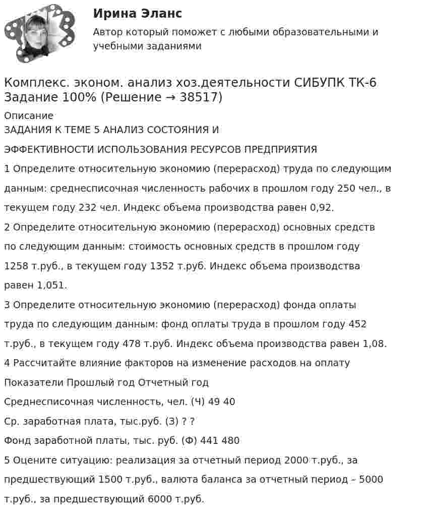      
          Описание
          ЗАДАНИЯ К ТЕМЕ 5 АНАЛИЗ СОСТОЯНИЯ ИЭФФЕКТИВНОСТИ ИСПОЛЬЗОВАНИЯ РЕСУРСОВ ПРЕДПРИЯТИЯ1 Определите относительную экономию (перерасход) труда по следующимданным: среднесписочная численность рабочих в прошлом году 250 чел., втекущем году 232 чел. Индекс объема производства равен 0,92.2 Определите относительную экономию (перерасход) основных средствпо следующим данным: стоимость основных средств в прошлом году1258 т.руб., в текущем году 1352 т.руб. Индекс объема производстваравен 1,051.3 Определите относительную экономию (перерасход) фонда оплатытруда по следующим данным: фонд оплаты труда в прошлом году 452т.руб., в текущем году 478 т.руб. Индекс объема производства равен 1,08.4 Рассчитайте влияние факторов на изменение расходов на оплатуПоказатели Прошлый год Отчетный годСреднесписочная численность, чел. (Ч) 49 40Ср. заработная плата, тыс.руб. (З) ? ?Фонд заработной платы, тыс. руб. (Ф) 441 4805 Оцените ситуацию: реализация за отчетный период 2000 т.руб., запредшествующий 1500 т.руб., валюта баланса за отчетный период – 5000т.руб., за предшествующий 6000 т.руб.  
            
            
            Комплекс. эконом. анализ хоз.деятельности СИБУПК ТК- 5,7 100%Комплекс. эконом. анализ хоз.деятельности СИБУПК ТК-6 Задание 100%Комплекс. эконом. анализ хоз.деятельности СИБУПК ТК-8 Задание 100%Комплекс. эконом. анализ хоз.деятельности СИБУПК ТК- 9,10 100%Комплеское задание Формы и методы организации внеурочной деятельности и общения младших школьников (ПНК)Компл.экон. анализ хоз.деят.Тема 5. Анализ состояния и эффективности использов...Компл.экон. анализ хоз.деят.Тема 6. Анализ объема производства и реализации пр...комплекс упражнений работа плаваниеКомплекс утренней зарядкикомплексы в психотерапииКомплекс. эконом. анализ хоз.деятельности СИБУПК Итоговый тест 80%Комплекс. эконом. анализ хоз.деятельности СИБУПК ТК-1 100%, ТК-2 80%Комплекс. эконом. анализ хоз.деятельности СИБУПК ТК- 11,13,14 100%Комплекс. эконом. анализ хоз.деятельности СИБУПК ТК-12 Задание 100%
