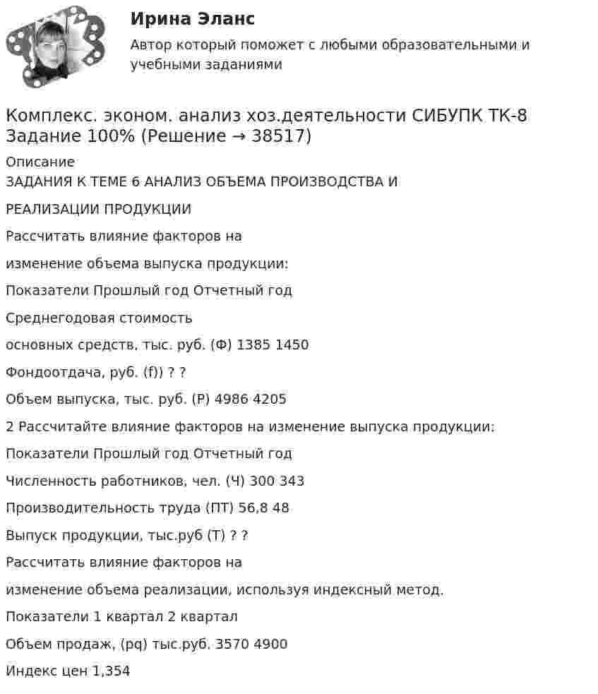      
          Описание
          ЗАДАНИЯ К ТЕМЕ 6 АНАЛИЗ ОБЪЕМА ПРОИЗВОДСТВА ИРЕАЛИЗАЦИИ ПРОДУКЦИИРассчитать влияние факторов наизменение объема выпуска продукции:Показатели Прошлый год Отчетный годСреднегодовая стоимостьосновных средств, тыс. руб. (Ф) 1385 1450Фондоотдача, руб. (f)) ? ?Объем выпуска, тыс. руб. (Р) 4986 42052 Рассчитайте влияние факторов на изменение выпуска продукции:Показатели Прошлый год Отчетный годЧисленность работников, чел. (Ч) 300 343Производительность труда (ПТ) 56,8 48Выпуск продукции, тыс.руб (Т) ? ?Рассчитать влияние факторов наизменение объема реализации, используя индексный метод.Показатели 1 квартал 2 кварталОбъем продаж, (pq) тыс.руб. 3570 4900Индекс цен 1,354  
            
            
            Комплекс. эконом. анализ хоз.деятельности СИБУПК ТК-6 Задание 100%Комплекс. эконом. анализ хоз.деятельности СИБУПК ТК-8 Задание 100%Комплекс. эконом. анализ хоз.деятельности СИБУПК ТК- 9,10 100%Комплеское задание Формы и методы организации внеурочной деятельности и общения младших школьников (ПНК)Компл.экон. анализ хоз.деят.Тема 5. Анализ состояния и эффективности использов...Компл.экон. анализ хоз.деят.Тема 6. Анализ объема производства и реализации пр...Компл.экон. анализ хоз.деят. Тема 9. Общая оценка финансового состояния организ... / Комплекс утренней зарядкикомплексы в психотерапииКомплекс. эконом. анализ хоз.деятельности СИБУПК Итоговый тест 80%Комплекс. эконом. анализ хоз.деятельности СИБУПК ТК-1 100%, ТК-2 80%Комплекс. эконом. анализ хоз.деятельности СИБУПК ТК- 11,13,14 100%Комплекс. эконом. анализ хоз.деятельности СИБУПК ТК-12 Задание 100%Комплекс. эконом. анализ хоз.деятельности СИБУПК ТК-3-4 100%