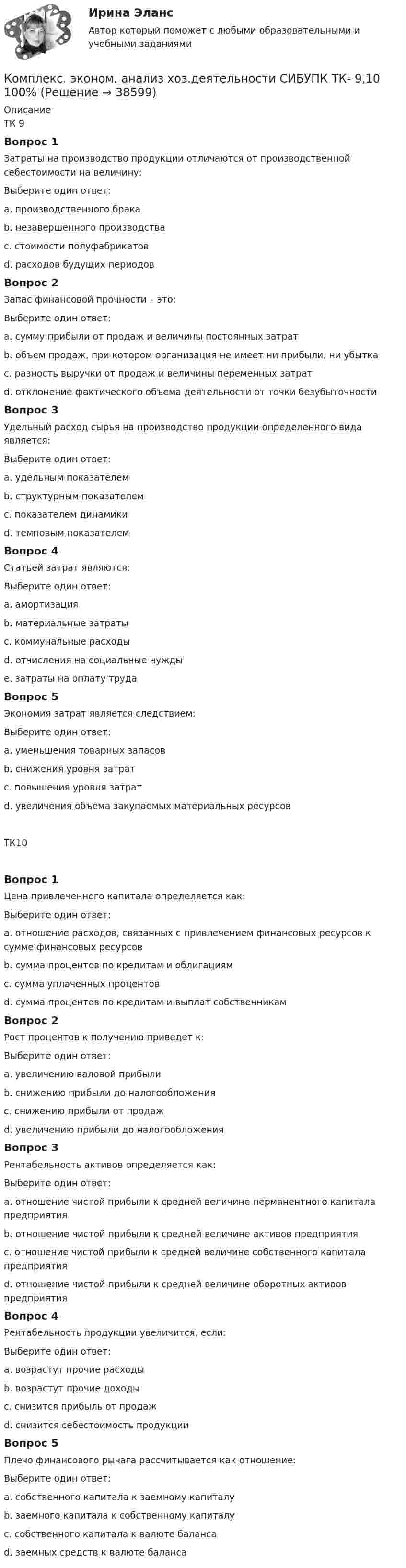      
          Описание
          ТК 9Вопрос 1Затраты на производство продукции отличаются от производственной себестоимости на величину:Выберите один ответ:a. производственного бракаb. незавершенного производства c. стоимости полуфабрикатовd. расходов будущих периодовВопрос 2Запас финансовой прочности – это:Выберите один ответ:a. сумму прибыли от продаж и величины постоянных затратb. объем продаж, при котором организация не имеет ни прибыли, ни убыткаc. разность выручки от продаж и величины переменных затратd. отклонение фактического объема деятельности от точки безубыточности Вопрос 3Удельный расход сырья на производство продукции определенного вида является:Выберите один ответ:a. удельным показателем b. структурным показателемc. показателем динамикиd. темповым показателемВопрос 4Статьей затрат являются:Выберите один ответ:a. амортизацияb. материальные затратыc. коммунальные расходы d. отчисления на социальные нуждыe. затраты на оплату трудаВопрос 5Экономия затрат является следствием:Выберите один ответ:a. уменьшения товарных запасовb. снижения уровня затрат c. повышения уровня затратd. увеличения объема закупаемых материальных ресурсовТК10Вопрос 1Цена привлеченного капитала определяется как:Выберите один ответ:a. отношение расходов, связанных с привлечением финансовых ресурсов к сумме финансовых ресурсов b. сумма процентов по кредитам и облигациямc. сумма уплаченных процентовd. сумма процентов по кредитам и выплат собственникамВопрос 2Рост процентов к получению приведет к:Выберите один ответ:a. увеличению валовой прибылиb. снижению прибыли до налогообложенияc. снижению прибыли от продажd. увеличению прибыли до налогообложения Вопрос 3Рентабельность активов определяется как:Выберите один ответ:a. отношение чистой прибыли к средней величине перманентного капитала предприятияb. отношение чистой прибыли к средней величине активов предприятия c. отношение чистой прибыли к средней величине собственного капитала предприятияd. отношение чистой прибыли к средней величине оборотных активов предприятияВопрос 4Рентабельность продукции увеличится, если:Выберите один ответ:a. возрастут прочие расходыb. возрастут прочие доходыc. снизится прибыль от продажd. снизится себестоимость продукции Вопрос 5Плечо финансового рычага рассчитывается как отношение:Выберите один ответ:a. собственного капитала к заемному капиталуb. заемного капитала к собственному капиталу c. собственного капитала к валюте балансаd. заемных средств к валюте баланса  
            
            
            Комплекс. эконом. анализ хоз.деятельности СИБУПК ТК-8 Задание 100%Комплекс. эконом. анализ хоз.деятельности СИБУПК ТК- 9,10 100%Комплеское задание Формы и методы организации внеурочной деятельности и общения младших школьников (ПНК)Компл.экон. анализ хоз.деят.Тема 5. Анализ состояния и эффективности использов...Компл.экон. анализ хоз.деят.Тема 6. Анализ объема производства и реализации пр...Компл.экон. анализ хоз.деят. Тема 9. Общая оценка финансового состояния организ... / Композитные материалы в зависимости от геометрических размеров наполнителя подразделяют на: (необходимо отметить все правильные варианты ответа)комплексы в психотерапииКомплекс. эконом. анализ хоз.деятельности СИБУПК Итоговый тест 80%Комплекс. эконом. анализ хоз.деятельности СИБУПК ТК-1 100%, ТК-2 80%Комплекс. эконом. анализ хоз.деятельности СИБУПК ТК- 11,13,14 100%Комплекс. эконом. анализ хоз.деятельности СИБУПК ТК-12 Задание 100%Комплекс. эконом. анализ хоз.деятельности СИБУПК ТК-3-4 100%Комплекс. эконом. анализ хоз.деятельности СИБУПК ТК- 5,7 100%