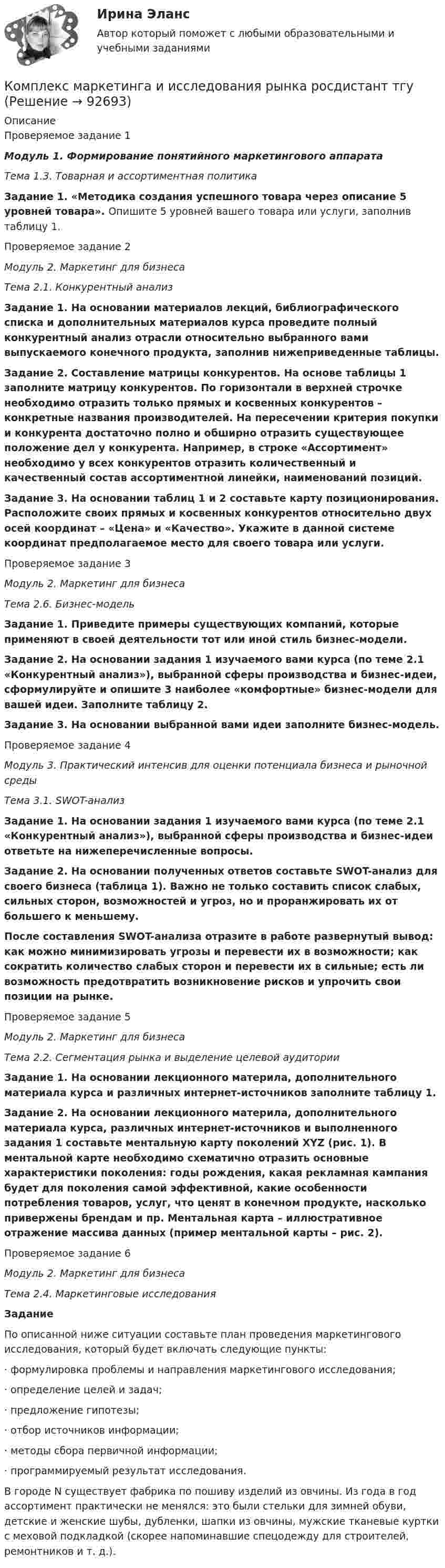     
            Описание
            Проверяемое задание 1Модуль 1. Формирование понятийного маркетингового аппаратаТема 1.3. Товарная и ассортиментная политикаЗадание 1. «Методика создания успешного товара через описание 5 уровней товара». Опишите 5 уровней вашего товара или услуги, заполнив таблицу 1.Проверяемое задание 2Модуль 2. Маркетинг для бизнеса Тема 2.1. Конкурентный анализ Задание 1. На основании материалов лекций, библиографического списка и дополнительных материалов курса проведите полный конкурентный анализ отрасли относительно выбранного вами выпускаемого конечного продукта, заполнив нижеприведенные таблицы.Задание 2. Составление матрицы конкурентов. На основе таблицы 1 заполните матрицу конкурентов. По горизонтали в верхней строчке необходимо отразить только прямых и косвенных конкурентов – конкретные названия производителей. На пересечении критерия покупки и конкурента достаточно полно и обширно отразить существующее положение дел у конкурента. Например, в строке «Ассортимент» необходимо у всех конкурентов отразить количественный и качественный состав ассортиментной линейки, наименований позиций.Задание 3. На основании таблиц 1 и 2 составьте карту позиционирования. Расположите своих прямых и косвенных конкурентов относительно двух осей координат – «Цена» и «Качество». Укажите в данной системе координат предполагаемое место для своего товара или услуги.Проверяемое задание 3Модуль 2. Маркетинг для бизнеса Тема 2.6. Бизнес-модельЗадание 1. Приведите примеры существующих компаний, которые применяют в своей деятельности тот или иной стиль бизнес-модели.Задание 2. На основании задания 1 изучаемого вами курса (по теме 2.1 «Конкурентный анализ»), выбранной сферы производства и бизнес-идеи, сформулируйте и опишите 3 наиболее «комфортные» бизнес-модели для вашей идеи. Заполните таблицу 2.Задание 3. На основании выбранной вами идеи заполните бизнес-модель.Проверяемое задание 4Модуль 3. Практический интенсив для оценки потенциала бизнеса и рыночной средыТема 3.1. SWOT-анализЗадание 1. На основании задания 1 изучаемого вами курса (по теме 2.1 «Конкурентный анализ»), выбранной сферы производства и бизнес-идеи ответьте на нижеперечисленные вопросы. Задание 2. На основании полученных ответов составьте SWOT-анализ для своего бизнеса (таблица 1). Важно не только составить список слабых, сильных сторон, возможностей и угроз, но и проранжировать их от большего к меньшему. После составления SWOT-анализа отразите в работе развернутый вывод: как можно минимизировать угрозы и перевести их в возможности; как сократить количество слабых сторон и перевести их в сильные; есть ли возможность предотвратить возникновение рисков и упрочить свои позиции на рынке.Проверяемое задание 5 Модуль 2. Маркетинг для бизнеса Тема 2.2. Сегментация рынка и выделение целевой аудиторииЗадание 1. На основании лекционного материла, дополнительного материала курса и различных интернет-источников заполните таблицу 1.Задание 2. На основании лекционного материла, дополнительного материала курса, различных интернет-источников и выполненного задания 1 составьте ментальную карту поколений XYZ (рис. 1). В ментальной карте необходимо схематично отразить основные характеристики поколения: годы рождения, какая рекламная кампания будет для поколения самой эффективной, какие особенности потребления товаров, услуг, что ценят в конечном продукте, насколько привержены брендам и пр. Ментальная карта – иллюстративное отражение массива данных (пример ментальной карты – рис. 2).Проверяемое задание 6Модуль 2. Маркетинг для бизнесаТема 2.4. Маркетинговые исследованияЗаданиеПо описанной ниже ситуации составьте план проведения маркетингового исследования, который будет включать следующие пункты:·    формулировка проблемы и направления маркетингового исследования;·    определение целей и задач;·    предложение гипотезы;·    отбор источников информации;·    методы сбора первичной информации;·    программируемый результат исследования.В городе N существует фабрика по пошиву изделий из овчины. Из года в год ассортимент практически не менялся: это были стельки для зимней обуви, детские и женские шубы, дубленки, шапки из овчины, мужские тканевые куртки с меховой подкладкой (скорее напоминавшие спецодежду для строителей, ремонтников и т. д.).    
            
            
            Комплекс маркетинга и исследования рынка росдистант тгуКомплекс маркетинга и исследования рынка росдистант тгуКомплекс маркетинга и исследования рынка росдистант тгуКОМПЛЕКС Медико-биологические и социальные основы здоровья НСПККомплекс мероприятий, направленных на обеспечение информационной безопасности, - это ... информацииКомплекс мер, создающих у покупателя убеждение, что именно данный товар может удовлетворить имеющуюся потребность – маркетинговая… Комплекс навыков и умений, необходимых любому участнику переговоров, включает способность … (укажите 3 варианта ответа)Компетентностный тест по международному правуКОМПЕТЕНТНОСТНЫЙ ТЕСТ ПО ЭКОНОМИКЕ  Компетентностный тест. Психолого-педагогическое взаимодействие участников образовательного процесса. Синергия🏅Компетентностный тест / Управление человеческими ресурсами / Синергия на отлично!Компетентностный тест Цивилизационные факторы формирования современного государственного управленияКомпилятор, который полностью переводит программы на каком-либо языке программирования в машинные коды, – это …Комплекс аппаратных и/или программных средств, осуществляющий контроль и фильтрацию сетевого трафика в соответствии с заданными правилами и защищающий компьютерные сети от несанкционированного доступа: