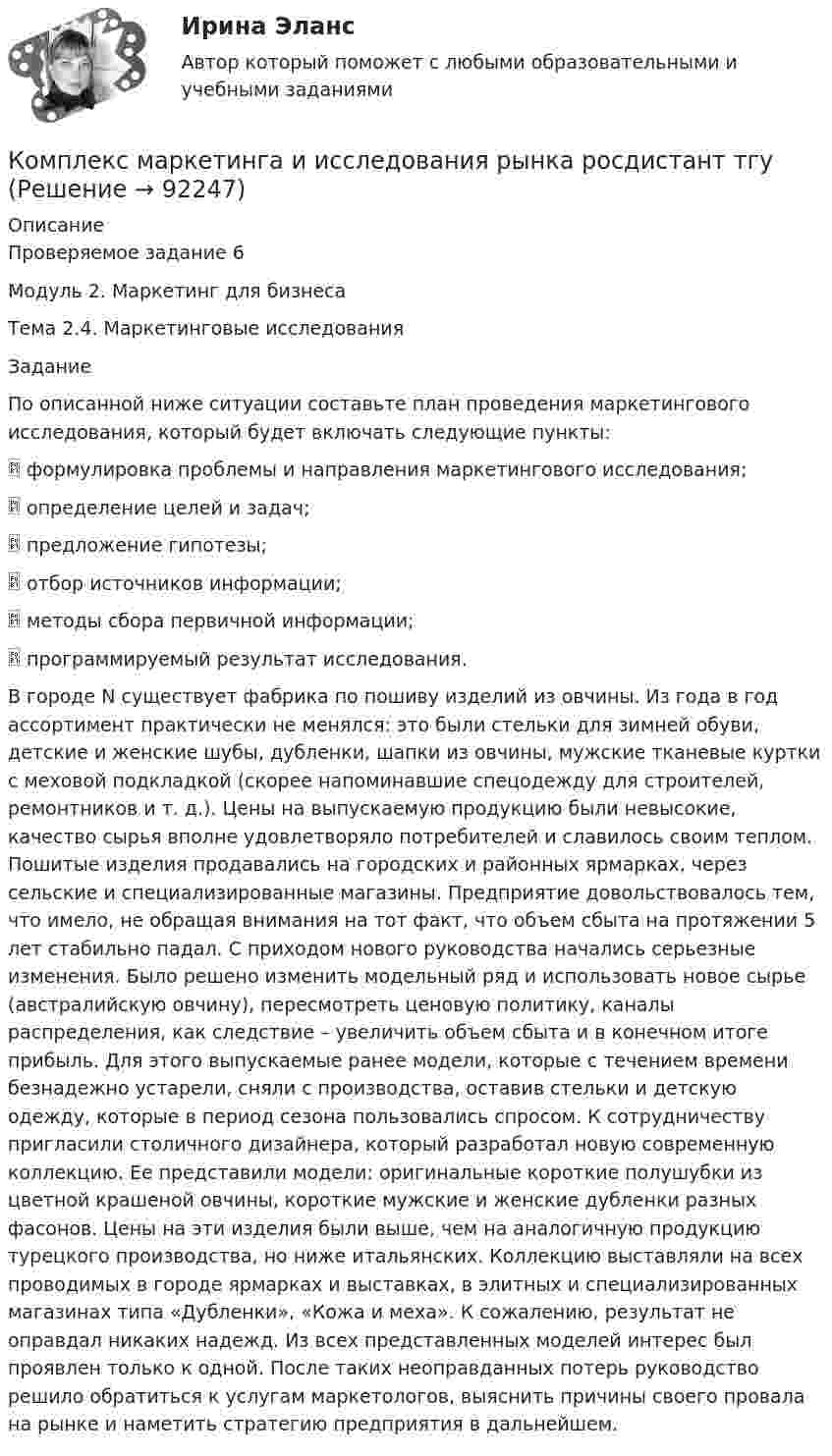     
            Описание
            Проверяемое задание 6Модуль 2. Маркетинг для бизнесаТема 2.4. Маркетинговые исследованияЗаданиеПо описанной ниже ситуации составьте план проведения маркетингового исследования, который будет включать следующие пункты: формулировка проблемы и направления маркетингового исследования; определение целей и задач; предложение гипотезы; отбор источников информации; методы сбора первичной информации; программируемый результат исследования.В городе N существует фабрика по пошиву изделий из овчины. Из года в год ассортимент практически не менялся: это были стельки для зимней обуви, детские и женские шубы, дубленки, шапки из овчины, мужские тканевые куртки с меховой подкладкой (скорее напоминавшие спецодежду для строителей, ремонтников и т. д.). Цены на выпускаемую продукцию были невысокие, качество сырья вполне удовлетворяло потребителей и славилось своим теплом. Пошитые изделия продавались на городских и районных ярмарках, через сельские и специализированные магазины. Предприятие довольствовалось тем, что имело, не обращая внимания на тот факт, что объем сбыта на протяжении 5 лет стабильно падал. С приходом нового руководства начались серьезные изменения. Было решено изменить модельный ряд и использовать новое сырье (австралийскую овчину), пересмотреть ценовую политику, каналы распределения, как следствие – увеличить объем сбыта и в конечном итоге прибыль. Для этого выпускаемые ранее модели, которые с течением времени безнадежно устарели, сняли с производства, оставив стельки и детскую одежду, которые в период сезона пользовались спросом. К сотрудничеству пригласили столичного дизайнера, который разработал новую современную коллекцию. Ее представили модели: оригинальные короткие полушубки из цветной крашеной овчины, короткие мужские и женские дубленки разных фасонов. Цены на эти изделия были выше, чем на аналогичную продукцию турецкого производства, но ниже итальянских. Коллекцию выставляли на всех проводимых в городе ярмарках и выставках, в элитных и специализированных магазинах типа «Дубленки», «Кожа и меха». К сожалению, результат не оправдал никаких надежд. Из всех представленных моделей интерес был проявлен только к одной. После таких неоправданных потерь руководство решило обратиться к услугам маркетологов, выяснить причины своего провала на рынке и наметить стратегию предприятия в дальнейшем.   
            
            
            Комплекс маркетинга и исследования рынка росдистант тгуКомплекс маркетинга и исследования рынка росдистант тгуКОМПЛЕКС Медико-биологические и социальные основы здоровья НСПККомплекс мероприятий, направленных на обеспечение информационной безопасности, - это ... информацииКомплекс мер, создающих у покупателя убеждение, что именно данный товар может удовлетворить имеющуюся потребность – маркетинговая… Комплекс навыков и умений, необходимых любому участнику переговоров, включает способность … (укажите 3 варианта ответа)Комплексная защита тест ответы на вопросыКОМПЕТЕНТНОСТНЫЙ ТЕСТ ПО ЭКОНОМИКЕ  Компетентностный тест. Психолого-педагогическое взаимодействие участников образовательного процесса. Синергия🏅Компетентностный тест / Управление человеческими ресурсами / Синергия на отлично!Компетентностный тест Цивилизационные факторы формирования современного государственного управленияКомпилятор, который полностью переводит программы на каком-либо языке программирования в машинные коды, – это …Комплекс аппаратных и/или программных средств, осуществляющий контроль и фильтрацию сетевого трафика в соответствии с заданными правилами и защищающий компьютерные сети от несанкционированного доступа:Комплекс информатика