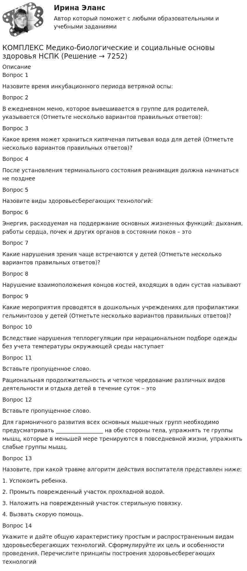     
          Описание
          Вопрос 1Назовите время инкубационного периода ветряной оспы:Вопрос 2В ежедневном меню, которое вывешивается в группе для родителей, указывается (Отметьте несколько вариантов правильных ответов):Вопрос 3Какое время может храниться кипяченая питьевая вода для детей (Отметьте несколько вариантов правильных ответов)?Вопрос 4После установления терминального состояния реанимация должна начинаться не позднееВопрос 5Назовите виды здоровьесберегающих технологий:Вопрос 6Энергия, расходуемая на поддержание основных жизненных функций: дыхания, работы сердца, почек и других органов в состоянии покоя – этоВопрос 7Какие нарушения зрения чаще встречаются у детей (Отметьте несколько вариантов правильных ответов)?Вопрос 8Нарушение взаимоположения концов костей, входящих в один сустав называютВопрос 9Какие мероприятия проводятся в дошкольных учреждениях для профилактики гельминтозов у детей (Отметьте несколько вариантов правильных ответов)?Вопрос 10Вследствие нарушения теплорегуляции при нерациональном подборе одежды без учета температуры окружающей среды наступаетВопрос 11Вставьте пропущенное слово. Рациональная продолжительность и четкое чередование различных видов деятельности и отдыха детей в течение суток – это Вопрос 12Вставьте пропущенное слово. Для гармоничного развития всех основных мышечных групп необходимо предусматривать _________________ на обе стороны тела, упражнять те группы мышц, которые в меньшей мере тренируются в повседневной жизни, упражнять слабые группы мышц.Вопрос 13Назовите, при какой травме алгоритм действия воспитателя представлен ниже:1. Успокоить ребенка.2. Промыть поврежденный участок прохладной водой.3. Наложить   на поврежденный участок стерильную повязку.4. Вызвать скорую помощь.Вопрос 14Укажите и дайте общую характеристику простым и распространенным видам здоровьесберегающих технологий. Сформулируйте их цель и особенности проведения.  Перечислите принципы построения здоровьесберегающих технологий  
            
            
            Комплекс маркетинга и исследования рынка росдистант тгуКОМПЛЕКС Медико-биологические и социальные основы здоровья НСПККомплекс мероприятий, направленных на обеспечение информационной безопасности, - это ... информацииКомплекс мер, создающих у покупателя убеждение, что именно данный товар может удовлетворить имеющуюся потребность – маркетинговая… Комплекс навыков и умений, необходимых любому участнику переговоров, включает способность … (укажите 3 варианта ответа)Комплексная защита тест ответы на вопросыКомплексная контрольная по металлорежущим инструментам вариант 5 росдистант Компетентностный тест. Психолого-педагогическое взаимодействие участников образовательного процесса. Синергия🏅Компетентностный тест / Управление человеческими ресурсами / Синергия на отлично!Компетентностный тест Цивилизационные факторы формирования современного государственного управленияКомпилятор, который полностью переводит программы на каком-либо языке программирования в машинные коды, – это …Комплекс аппаратных и/или программных средств, осуществляющий контроль и фильтрацию сетевого трафика в соответствии с заданными правилами и защищающий компьютерные сети от несанкционированного доступа:Комплекс информатикаКомплекс маркетинга и исследования рынка росдистант тгу