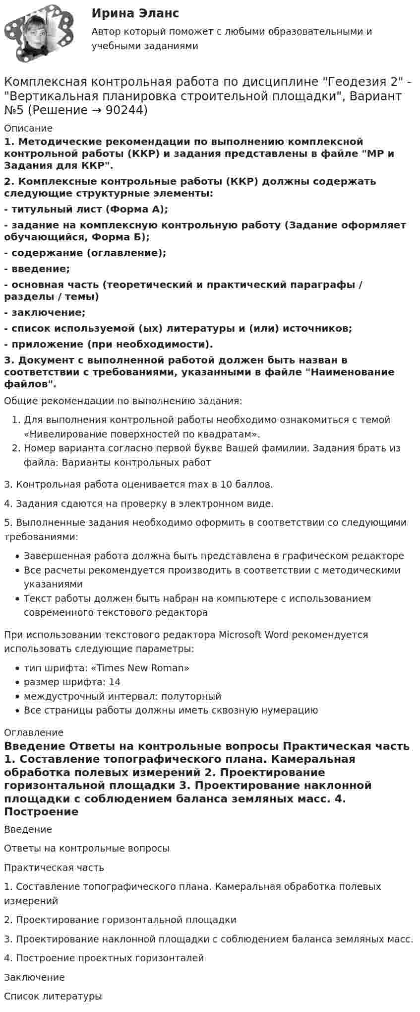     
            Описание
            1. Методические рекомендации по выполнению комплексной контрольной работы (ККР) и задания представлены в файле МР и Задания для ККР.2. Комплексные контрольные работы (ККР) должны содержать следующие структурные элементы:- титульный лист (Форма А);-  задание на комплексную контрольную работу (Задание оформляет обучающийся, Форма Б);-  содержание (оглавление);-  введение;-  основная часть (теоретический и практический параграфы / разделы / темы)-  заключение;-  список используемой (ых) литературы и (или) источников;-  приложение (при необходимости).3. Документ с выполненной работой должен быть назван в соответствии с требованиями, указанными в файле Наименование файлов.Общие рекомендации по выполнению задания:Для выполнения контрольной работы необходимо ознакомиться с темой «Нивелирование поверхностей по квадратам». Номер варианта согласно первой букве Вашей фамилии. Задания брать из файла: Варианты контрольных работ    3. Контрольная работа оценивается max в 10 баллов.    4. Задания сдаются на проверку в электронном виде.    5. Выполненные задания необходимо оформить в соответствии со следующими требованиями: Завершенная работа должна быть представлена в графическом редактореВсе расчеты рекомендуется производить в соответствии с методическими указаниямиТекст работы должен быть набран на компьютере с использованием современного текстового редактораПри использовании текстового редактора Microsoft Word рекомендуется использовать следующие параметры: тип шрифта: «Times New Roman»размер шрифта: 14междустрочный интервал: полуторныйВсе страницы работы должны иметь сквозную нумерацию 
            Оглавление
            	Введение	Ответы на контрольные вопросы	Практическая часть	1.                Составление топографического плана. Камеральная обработка полевых измерений	2.                Проектирование горизонтальной площадки	3.                Проектирование наклонной площадки с соблюдением баланса земляных масс. 	4.                Построение проектных горизонталей 	Заключение    Список литературы  
            
            
            Комплексная контрольная работа по дисциплине Геодезия 2 - Вертикальная планировка строительной площадки, Вариант №17Комплексная контрольная работа по дисциплине Геодезия 2 - Вертикальная планировка строительной площадки, Вариант №5КОМПЛЕКСНАЯ КОНТРОЛЬНАЯ РАБОТА ПО ДИСЦИПЛИНЕ  «ОТБОР И НАЙМ ПЕРСОНАЛА». Оценка - Отлично.КОМПЛЕКСНАЯ КОНТРОЛЬНАЯ РАБОТА Приемники и потребители электрической энергии систем  электроснабженияКомплексная оценка качества ИСКомплексная проверка деятельности объекта контроля, которая выражается в проведении действий по документальному и фактическому изучению законности совершенных финансовых и хозяйственных операций, достоверности и правильности их отражения в бюджетнойКОМПЛЕКСНАЯ ПРОГРАММА ДИАГНОСТИКИ ПСИХОЛОГИЧЕСКОЙ ГОТОВНОСТИ К ШКОЛЬНОМУ ОБУЧЕНИЮКОМПЛЕКС Медико-биологические и социальные основы здоровья НСПККомплекс мероприятий, направленных на обеспечение информационной безопасности, - это ... информацииКомплекс мер, создающих у покупателя убеждение, что именно данный товар может удовлетворить имеющуюся потребность – маркетинговая… Комплекс навыков и умений, необходимых любому участнику переговоров, включает способность … (укажите 3 варианта ответа)Комплексная защита тест ответы на вопросыКомплексная контрольная по металлорежущим инструментам вариант 5 росдистантКомплексная контрольная работа (Геодезия 2)