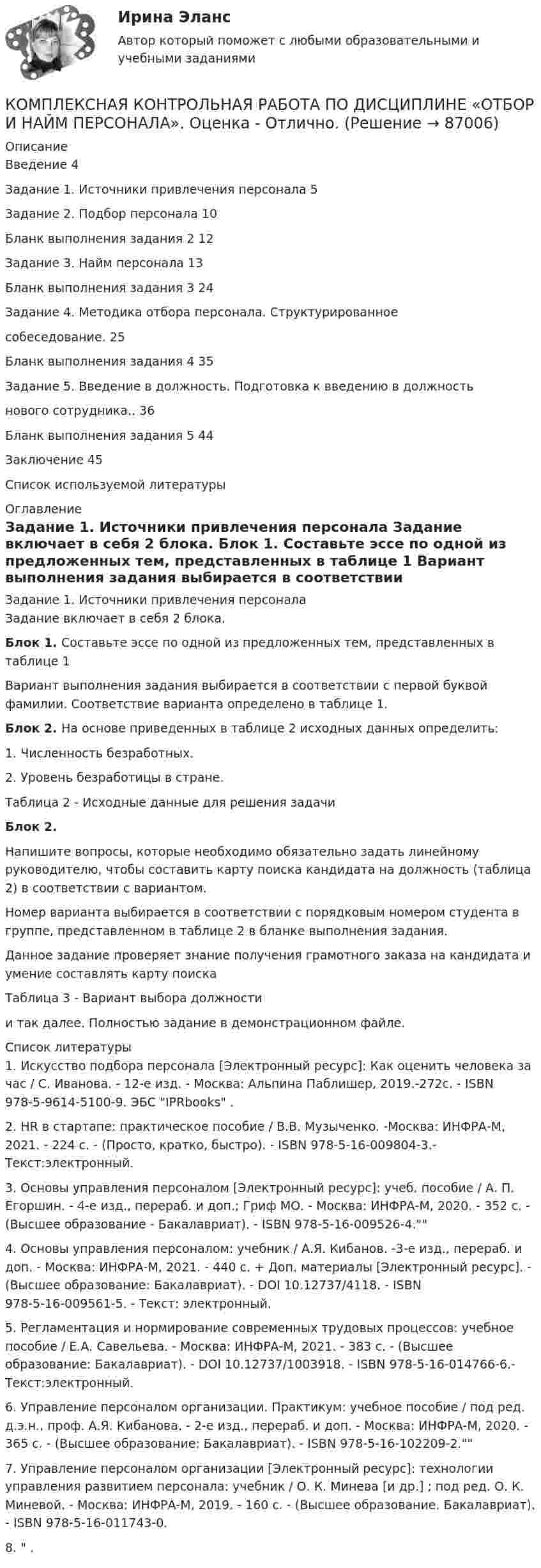     
            Описание
            Введение 4Задание 1. Источники привлечения персонала 5Задание 2. Подбор персонала 10Бланк выполнения задания 2 12Задание 3. Найм персонала 13Бланк выполнения задания 3 24Задание 4. Методика отбора персонала. Структурированноесобеседование. 25Бланк выполнения задания 4 35Задание 5. Введение в должность. Подготовка к введению в должностьнового сотрудника.. 36Бланк выполнения задания 5 44Заключение 45Список используемой литературы 
            Оглавление
            Задание 1. Источники привлечения персонала	Задание включает в себя 2 блока. Блок 1. Составьте эссе по одной из предложенных тем, представленных в таблице 1	Вариант выполнения задания выбирается в соответствии с первой буквой фамилии. Соответствие варианта определено в таблице 1. Блок 2. На основе приведенных в таблице 2 исходных данных определить:1.   Численность безработных.2.   Уровень безработицы в стране.Таблица 2 - Исходные данные для решения задачи  Блок 2.Напишите вопросы, которые необходимо обязательно задать линейному руководителю, чтобы составить карту поиска кандидата на должность (таблица 2) в соответствии с вариантом. Номер варианта выбирается в соответствии с порядковым номером студента в группе, представленном в таблице 2 в бланке выполнения задания.Данное задание проверяет знание получения грамотного заказа на кандидата и умение составлять карту поискаТаблица 3 - Вариант выбора должностии так далее. Полностью задание в демонстрационном файле. 
            Список литературы
            1.   Искусство подбора персонала [Электронный ресурс]: Как оценить человека за час / С. Иванова. - 12-е изд. - Москва: Альпина Паблишер, 2019.-272с. - ISBN 978-5-9614-5100-9. ЭБС IPRbooks .2.   HR в стартапе: практическое пособие / В.В. Музыченко. -Москва: ИНФРА-М, 2021. - 224 с. - (Просто, кратко, быстро). - ISBN 978-5-16-009804-3.-Текст:электронный. 3.   Основы управления персоналом [Электронный ресурс]: учеб. пособие / А. П. Егоршин. - 4-е изд., перераб. и доп.; Гриф МО. - Москва: ИНФРА-М, 2020. - 352 с. - (Высшее образование - Бакалавриат). - ISBN 978-5-16-009526-4. 4.   Основы управления персоналом: учебник / А.Я. Кибанов. -3-е изд., перераб. и доп. - Москва: ИНФРА-М, 2021. - 440 с. + Доп. материалы [Электронный ресурс]. - (Высшее образование: Бакалавриат). - DOI 10.12737/4118. - ISBN 978-5-16-009561-5. - Текст: электронный. 5.   Регламентация и нормирование современных трудовых процессов: учебное пособие / Е.А. Савельева. - Москва: ИНФРА-М, 2021. - 383 с. - (Высшее образование: Бакалавриат). - DOI 10.12737/1003918. - ISBN 978-5-16-014766-6.-Текст:электронный. 6.   Управление персоналом организации. Практикум: учебное пособие / под ред. д.э.н., проф. А.Я. Кибанова. - 2-е изд., перераб. и доп. - Москва: ИНФРА-М, 2020. - 365 с. - (Высшее образование: Бакалавриат). - ISBN 978-5-16-102209-2. 7.   Управление персоналом организации [Электронный ресурс]: технологии управления развитием персонала: учебник / О. К. Минева [и др.] ; под ред. О. К. Миневой. - Москва: ИНФРА-М, 2019. - 160 с. - (Высшее образование. Бакалавриат). - ISBN 978-5-16-011743-0.8.    . 
            
            
            Комплексная контрольная работа по дисциплине Геодезия 2 - Вертикальная планировка строительной площадки, Вариант №5КОМПЛЕКСНАЯ КОНТРОЛЬНАЯ РАБОТА ПО ДИСЦИПЛИНЕ  «ОТБОР И НАЙМ ПЕРСОНАЛА». Оценка - Отлично.КОМПЛЕКСНАЯ КОНТРОЛЬНАЯ РАБОТА Приемники и потребители электрической энергии систем  электроснабженияКомплексная оценка качества ИСКомплексная проверка деятельности объекта контроля, которая выражается в проведении действий по документальному и фактическому изучению законности совершенных финансовых и хозяйственных операций, достоверности и правильности их отражения в бюджетнойКОМПЛЕКСНАЯ ПРОГРАММА ДИАГНОСТИКИ ПСИХОЛОГИЧЕСКОЙ ГОТОВНОСТИ К ШКОЛЬНОМУ ОБУЧЕНИЮкомплексная работа Педагогика (ДО, 2 часть)Комплекс мероприятий, направленных на обеспечение информационной безопасности, - это ... информацииКомплекс мер, создающих у покупателя убеждение, что именно данный товар может удовлетворить имеющуюся потребность – маркетинговая… Комплекс навыков и умений, необходимых любому участнику переговоров, включает способность … (укажите 3 варианта ответа)Комплексная защита тест ответы на вопросыКомплексная контрольная по металлорежущим инструментам вариант 5 росдистантКомплексная контрольная работа (Геодезия 2)Комплексная контрольная работа. Метрология, стандартизация и сертификация. Вариант 9.