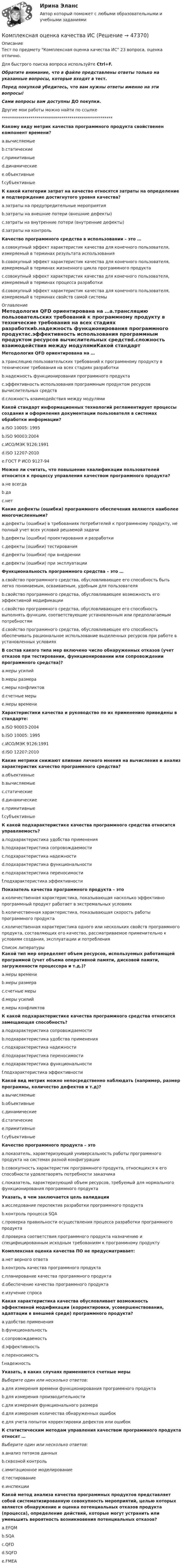      
            Описание
            Тест по предмету Комплексная оценка качества ИС 23 вопроса, оценка отлично.Для быстрого поиска вопроса используйте Ctrl+F.Обратите внимание, что в файле представлены ответы только на указанные вопросы, которые входят в тест.Перед покупкой убедитесь, что вам нужны ответы именно на эти вопросы!Сами вопросы вам доступны ДО покупки.Другие мои работы можно найти по ссылке ******************************************************Какому виду метрик качества программного продукта свойственен компонент времени?a.вычисляемыеb.статическиеc.примитивныеd.динамическиеe.объективныеf.субъективныеК какой категории затрат на качество относятся затраты на определение и подтверждение достигнутого уровня качества?a.затраты на предупредительные мероприятияb.затраты на внешние потери (внешние дефекты)c.затраты на внутренние потери (внутренние дефекты)d.затраты на контрольКачество программного средства в использовании – это …a.совокупный эффект характеристик качества для конечного пользователя, измеряемый в терминах результата использованияb.совокупный эффект характеристик качества для конечного пользователя, измеряемый в терминах жизненного цикла программного продуктаc.совокупный эффект характеристик качества для конечного пользователя, измеряемый в терминах процесса разработкиd.совокупный эффект характеристик качества для конечного пользователя, измеряемый в терминах свойств самой системы 
            Оглавление
            Методология QFD ориентирована на …a.трансляцию пользовательских требований к программному продукту в технические требования на всех стадиях разработкиb.надежность функционирования программного продуктаc.эффективность использования программным продуктом ресурсов вычислительных средствd.сложность взаимодействия между модулямиКакой стандарт информационных технологий регламентирует процессы создания и оформления документации пользователя в системах обработки информации?a.ISO 10005: 1995b.ISO 90003:2004c.ИСО/МЭК 9126:1991d.ISO 12207-2010e.ГОСТ Р ИСО 9127-94Можно ли считать, что повышение квалификации пользователей относится к процессу управления качеством программного продукта?a.не всегдаb.даc.нетКакие дефекты (ошибки) программного обеспечения являются наиболее многочисленными?a.дефекты (ошибки) в требованиях потребителей к программному продукту, не полный учет всех условий решаемой задачиb.дефекты (ошибки) проектирования и разработкиc.дефекты (ошибки) тестированияd.дефекты (ошибки) при внедренииe.дефекты (ошибки) при эксплуатацииФункциональность программного средства – это …a.свойство программного средства, обусловливающее его способность быть легко понимаемым, осваиваемым, удобным для пользователяb.свойство программного средства, обусловливающее возможность его эффективной модификацииc.свойство программного средства, обусловливающее его способность выполнять функции, соответствующие установленным или предполагаемым потребностямd.свойство программного средства, обусловливающее его способность обеспечивать рациональное использование выделенных ресурсов при работе в установленных условияхВ состав какого типа мер включено число обнаруженных отказов (учет отказов при тестировании, функционировании или сопровождении программного средства)?a.меры усилийb.меры размераc.меры конфликтовd.счетные мерыe.меры времениХарактеристики качества и руководство по их применению приведены в стандарте:a.ISO 90003-2004b.ISO 10005: 1995c.ИСО/МЭК 9126:1991d.ISO 12207:2010Какие метрики снижают влияние личного мнения на вычисления и анализ характеристик качество программного средства?a.объективныеb.вычисляемыеc.статическиеd.динамическиеe.примитивныеf.субъективныеК какой подхарактеристике качества программного средства относится управляемость?a.подхарактеристика удобства примененияb.подхарактеристика сопровождаемостиc.подхарактеристика надежностиd.подхарактеристика функциональностиe.подхарактеристика переносимостиf.подхарактеристика эффективностиПоказатель качества программного продукта – этоa.количественная характеристика, показывающая насколько эффективно программный продукт работает в экстремальных условияхb.количественная характеристика, показывающая скорость работы программного продуктаc.количественная характеристика одного или нескольких свойств программного продукта, составляющих его качество, рассматриваемое применительно к условиям создания, эксплуатации и потребления 
            Список литературы
            Какой тип мер определяет объем ресурсов, используемых работающей программой (учет объема оперативной памяти, дисковой памяти, загруженности процессора и т.д.)?a.меры времениb.меры размераc.счетные мерыd.меры усилийe.меры конфликтовК какой подхарактеристике качества программного средства относится замещающая способность?a.подхарактеристика сопровождаемостиb.подхарактеристика удобства примененияc.подхарактеристика надежностиd.подхарактеристика переносимостиe.подхарактеристика функциональностиf.подхарактеристика эффективностиКакой вид метрик можно непосредственно наблюдать (например, размер программы, количество дефектов и т.д)?a.вычисляемыеb.объективныеc.динамическиеd.статическиеe.примитивныеf.субъективныеКачество программного продукта – этоa.показатель, характеризующий универсальность работы программного продукта на системах разной конфигурацииb.совокупность характеристик программного продукта, относящихся к его способности удовлетворять потребности заказчикаc.показатель, характеризующий объем ресурсов, требуемый для нормального функционирования программного продуктаУказать, в чем заключается цель валидацииa.исследование перспектив разработки программного продуктаb.контроль процесса SQAc.проверка правильности осуществления процесса разработки программного продуктаd.проверка соответствия программного продукта назначению и специфицированным исходным требованиям к программному продуктуКомплексная оценка качества ПО не предусматривает:a.нет верного ответаb.контроль качества программного продуктаc.планирование качества программного продуктаd.обеспечение качества программного продуктаe.изучение спросаКакая характеристика качества обусловливает возможность эффективной модификации (корректировки, усовершенствования, адаптации в внешней среде) программного продукта?a.удобство примененияb.функциональностьc.сопровождаемостьd.эффективностьe.переносимостьf.надежностьУказать, в каких случаях применяются счетные мерыВыберите один или несколько ответов:a.для измерения времени функционирования программного продуктаb.для измерения производительностиc.для измерения функционального размераd.для измерения количества обнаруженных ошибокe.для учета попыток корректировки дефектов или ошибокК статистическим методам управления качеством программного продукта относят …Выберите один или несколько ответов:a.анализ потоков данныхb.сквозной контрольc.имитационное моделированиеd.тестированиеe.инспекцииКакой метод анализа качества программных продуктов представляет собой систематизированную совокупность мероприятий, целью которых является обнаружение и оценка потенциальных отказов продукта (процесса), определение действий, которые могут устранить или уменьшить вероятность возникновения потенциальных отказов?a.EFQMb.SQAc.QFDd.SQFDe.FMEA
            
            
            КОМПЛЕКСНАЯ КОНТРОЛЬНАЯ РАБОТА Приемники и потребители электрической энергии систем  электроснабженияКомплексная оценка качества ИСКомплексная проверка деятельности объекта контроля, которая выражается в проведении действий по документальному и фактическому изучению законности совершенных финансовых и хозяйственных операций, достоверности и правильности их отражения в бюджетнойКОМПЛЕКСНАЯ ПРОГРАММА ДИАГНОСТИКИ ПСИХОЛОГИЧЕСКОЙ ГОТОВНОСТИ К ШКОЛЬНОМУ ОБУЧЕНИЮкомплексная работа Педагогика (ДО, 2 часть)Комплексная реабилитация детей с атрофией зрительного нерва различного генеза [Ответы]комплексная система диагностика управления критерии и методикаКомплекс навыков и умений, необходимых любому участнику переговоров, включает способность … (укажите 3 варианта ответа)Комплексная защита тест ответы на вопросыКомплексная контрольная по металлорежущим инструментам вариант 5 росдистантКомплексная контрольная работа (Геодезия 2)Комплексная контрольная работа. Метрология, стандартизация и сертификация. Вариант 9.Комплексная контрольная работа по дисциплине Геодезия 2 - Вертикальная планировка строительной площадки, Вариант №17Комплексная контрольная работа по дисциплине Геодезия 2 - Вертикальная планировка строительной площадки, Вариант №5
