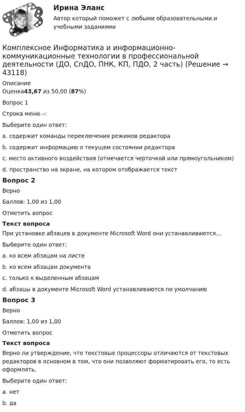      
            Описание
            Оценка43,67 из 50,00 (87%)Вопрос 1 Строка меню –:Выберите один ответ:a. содержит команды переключения режимов редактора b. содержит информацию о текущем состоянии редактораc. место активного воздействия (отмечается черточкой или прямоугольником)d. пространство на экране, на котором отображается текстВопрос 2ВерноБаллов: 1,00 из 1,00Отметить вопросТекст вопросаПри установке абзацев в документе Microsoft Word они устанавливаются…Выберите один ответ:a. ко всем абзацам на листеb. ко всем абзацам документаc. только к выделенным абзацам d. абзацы в документе Microsoft Word устанавливаются по умолчаниюВопрос 3ВерноБаллов: 1,00 из 1,00Отметить вопросТекст вопросаВерно ли утверждение, что текстовые процессоры отличаются от текстовых редакторов в основном в том, что они позволяют форматировать его, то есть оформлять.Выберите один ответ:a. нетb. да   
            
            
            Комплексное задание. Экономика образовательной организации (ДО, ПНК, ПДО, 2 часть)Комплексное Информатика и информационно-коммуникационные технологии в профессиональной деятельности (ДО, СпДО, ПНК, КП, ПДО, 2 часть)Комплексное исследование товарного рынка проводится для решения следующих задач: … (укажите 3 варианта ответа)Комплексное описание долгосрочной концепции бизнеса, определяющее ключевые цели, направления и действия, необходимые для устойчивого развития компании, называется …Комплексное описание долгосрочной концепции бизнеса, определяющее ключевые цели, направления и действия, необходимые для устойчивого развития компании, называется … Комплексное оснащение предприятий гостиничного и ресторанного бизнеса (тест с ответами Синергия/МОИ/ МТИ)Комплексное развитие городов и городского хозяйстваКомплексное задание Математика СОО (ДО, СпДО, ПНК, КП, ПДО, ДОУА, 2 часть)Комплексное задание. МЕТОДИКА И ПРАКТИКА АРХИВОВЕДЕНИЯ (ДОУА, 3 ЧАСТЬ) НСПККомплексное задание. ОРГАНИЗАЦИЯ КАДРОВОГО ДЕЛОПРОИЗВОДСТВА (ДОУА) НСПККомплексное задание Основы организации внеурочной работы (изобразительная деятельность и декоративно-прикладное искусство) (ПНК)Комплексное задание. ПРАВОВОЕ РЕГУЛИРОВАНИЕ УПРАВЛЕНЧЕСКОЙ ДЕЯТЕЛЬНОСТИ (ДОУА) НСПККомплексное задание. Теоретические и методические основы организации трудовой деятельности дошкольников (ДО)Комплексное задание. Теоретические и методические основы физического воспитания и развития детей раннего и дошкольного возраста (ДО)