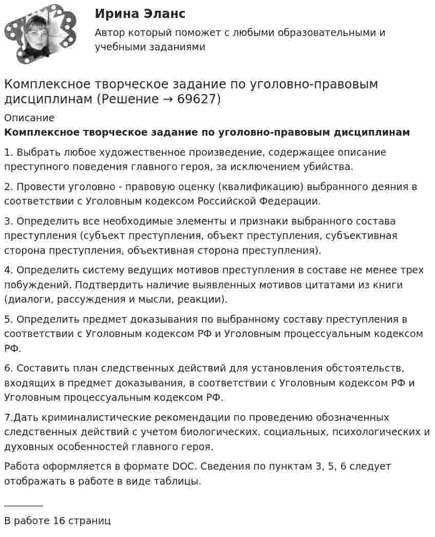      
            Описание
            Комплексное творческое задание по уголовно-правовым дисциплинам1. Выбрать любое художественное произведение, содержащее описание преступного поведения главного героя, за исключением убийства.2. Провести уголовно - правовую оценку (квалификацию) выбранного деяния в соответствии с Уголовным кодексом Российской Федерации.3. Определить все необходимые элементы и признаки выбранного состава преступления (субъект преступления, объект преступления, субъективная сторона преступления, объективная сторона преступления).4. Определить систему ведущих мотивов преступления в составе не менее трех побуждений. Подтвердить наличие выявленных мотивов цитатами из книги (диалоги, рассуждения и мысли, реакции).5. Определить предмет доказывания по выбранному составу преступления в соответствии с Уголовным кодексом РФ и Уголовным процессуальным кодексом РФ.6. Составить план следственных действий для установления обстоятельств, входящих в предмет доказывания, в соответствии с Уголовным кодексом РФ и Уголовным процессуальным кодексом РФ.7.Дать криминалистические рекомендации по проведению обозначенных следственных действий с учетом биологических, социальных, психологических и духовных особенностей главного героя.Работа оформляется в формате DOC. Сведения по пунктам 3, 5, 6 следует отображать в работе в виде таблицы.________В работе 16 страниц   
            
            
            Комплексное развитие городов и городского хозяйства рр 2Комплексное творческое задание по уголовно-правовым дисциплинамКомплексные методы и стратегическое ..., которые используются в бизнес-разведке, направлены на получение полного представления о состоянии рынка и позиций фирмыКомплексные соединения. 1. Назвать комплексное соединение. 2. Указать значение координационного числа. 3. Написать формулу комплексного соединения в виде молекулярных формул соединений первого порядка (простых солей).Комплексный анализ текста Комплексный анализ текста ММУ 2023г.Комплексный анализ финансово-хозяйственной деятельности организацииКомплексное задание. ТЕХНОЛОГИИ СОСТАВЛЕНИЯ СОВРЕМЕННЫХ УПРАВЛЕНЧЕСКИХ ДОКУМЕНТОВ (ДОУА) НСПККомплексное задание. Экономика образовательной организации (ДО, ПНК, ПДО, 2 часть)Комплексное Информатика и информационно-коммуникационные технологии в профессиональной деятельности (ДО, СпДО, ПНК, КП, ПДО, 2 часть)Комплексное исследование товарного рынка проводится для решения следующих задач: … (укажите 3 варианта ответа)Комплексное описание долгосрочной концепции бизнеса, определяющее ключевые цели, направления и действия, необходимые для устойчивого развития компании, называется …Комплексное описание долгосрочной концепции бизнеса, определяющее ключевые цели, направления и действия, необходимые для устойчивого развития компании, называется … Комплексное оснащение предприятий гостиничного и ресторанного бизнеса (тест с ответами Синергия/МОИ/ МТИ)
