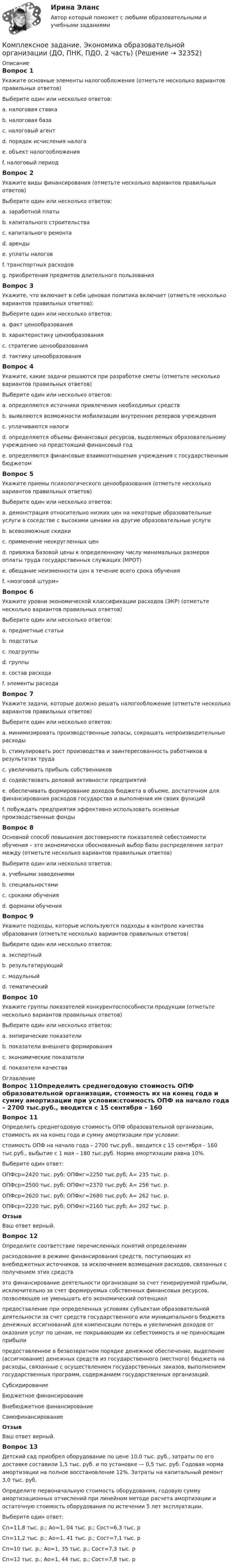     
          Описание
          Вопрос 1Укажите основные элементы налогообложения (отметьте несколько вариантов правильных ответов)Выберите один или несколько ответов:a. налоговая ставка b. налоговая база c. налоговый агентd. порядок исчисления налога e. объект налогообложения f. налоговый период Вопрос 2Укажите виды финансирования (отметьте несколько вариантов правильных ответов)Выберите один или несколько ответов:a. заработной платы b. капитального строительства c. капитального ремонта d. аренды e. уплаты налоговf. транспортных расходов g. приобретения предметов длительного пользования Вопрос 3Укажите, что включает в себя ценовая политика включает (отметьте несколько вариантов правильных ответов):Выберите один или несколько ответов:a. факт ценообразованияb. характеристику ценообразованияc. стратегию ценообразования d. тактику ценообразования Вопрос 4Укажите, какие задачи решаются при разработке сметы (отметьте несколько вариантов правильных ответов)Выберите один или несколько ответов:a. определяются источники привлечения необходимых средств b. выявляются возможности мобилизации внутренних резервов учреждения c. уплачиваются налогиd. определяются объемы финансовых ресурсов, выделяемых образовательному учреждению на предстоящий финансовый год e. определяются финансовые взаимоотношения учреждения с государственным бюджетом Вопрос 5Укажите приемы психологического ценообразования (отметьте несколько вариантов правильных ответов)Выберите один или несколько ответов:a. демонстрация относительно низких цен на некоторые образовательные услуги в соседстве с высокими ценами на другие образовательные услуги b. всевозможные скидки c. применение неокругленных цен d. привязка базовой цены к определенному числу минимальных размеров оплаты труда государственных служащих (МРОТ) e. обещание неизменности цен в течение всего срока обучения f. «мозговой штурм»Вопрос 6Укажите уровни экономической классификации расходов (ЭКР) (отметьте несколько вариантов правильных ответов)Выберите один или несколько ответов:a. предметные статьи b. подстатьи c. подгруппы d. группы e. состав расходаf. элементы расхода Вопрос 7Укажите задачи, которые должно решать налогообложение (отметьте несколько вариантов правильных ответов)Выберите один или несколько ответов:a. минимизировать производственные запасы, сокращать непроизводительные расходы b. стимулировать рост производства и заинтересованность работников в результатах труда c. увеличивать прибыль собственниковd. содействовать деловой активности предприятий e. обеспечивать формирование доходов бюджета в объеме, достаточном для финансирования расходов государства и выполнения им своих функций f. побуждать предприятия эффективно использовать основные производственные фонды Вопрос 8Основной способ повышения достоверности показателей себестоимости обучения – это экономически обоснованный выбор базы распределения затрат между (отметьте несколько вариантов правильных ответов)Выберите один или несколько ответов:a. учебными заведениямиb. специальностями c. сроками обучения d. формами обучения Вопрос 9Укажите подходы, которые используются подходы в контроле качества образования (отметьте несколько вариантов правильных ответов)Выберите один или несколько ответов:a. экспертный b. результатирующий c. модульныйd. тематическийВопрос 10Укажите группы показателей конкурентоспособности продукции (отметьте несколько вариантов правильных ответов)Выберите один или несколько ответов:a. эмпирические показателиb. показатели внешнего формирования c. экономические показатели d. показатели качества  
          Оглавление
          Вопрос 11Определить среднегодовую стоимость ОПФ образовательной организации, стоимость их на конец года и сумму амортизации при условии:стоимость ОПФ на начало года – 2700 тыс.руб., вводится с 15 сентября – 160 тыс.руб., выбытие с 1 мая – 180 тыс.руб. Норма амортизации равна 10%.Выберите один ответ:ОПФср=2420 тыс. руб; ОПФкг=2250 тыс.руб; А= 235 тыс. р.ОПФср=2500 тыс. руб; ОПФкг=2370 тыс.руб; А= 256 тыс. р.ОПФср=2620 тыс. руб; ОПФкг=2680 тыс.руб; А= 262 тыс. р. ОПФср=2220 тыс. руб; ОПФкг=2160 тыс.руб; А= 202 тыс. р.ОтзывВаш ответ верный.Вопрос 12Определите соответствие перечисленных понятий определениямрасходование в режиме финансирования средств, поступающих из внебюджетных источников, за исключением возмещения расходов, связанных с получением этих средств это финансирование деятельности организации за счет генерируемой прибыли, исключительно за счет формируемых собственных финансовых ресурсов, позволяющее не уменьшать его экономический потенциал предоставление при определенных условиях субъектам образовательной деятельности за счет средств государственного или муниципального бюджета денежных ассигнований для компенсации потерь и увеличения доходов от оказания услуг по ценам, не покрывающим их себестоимость и не приносящим прибыли предоставленное в безвозвратном порядке денежное обеспечение, выделение (ассигнование) денежных средств из государственного (местного) бюджета на расходы, связанные с осуществлением государственных заказов, выполнением государственных программ, содержанием государственных организаций.СубсидированиеБюджетное финансированиеВнебюджетное финансированиеСамофинансирование ОтзывВаш ответ верный.Вопрос 13Детский сад приобрел оборудование по цене 10,0 тыс. руб., затраты по его доставке составили 1,5 тыс. руб. и по установке — 0,5 тыс. руб. Годовая норма амортизации на полное восстановление 12%. Затраты на капитальный ремонт 3,0 тыс. руб.Определите первоначальную стоимость оборудования, годовую сумму амортизационных отчислений при линейном методе расчета амортизации и остаточную стоимость оборудования по истечении 5 лет эксплуатации.Выберите один ответ:Сп=11,8 тыс. р.; Ао=1, 04 тыс. р.; Сост=6,3 тыс. рСп=11,2 тыс. р.; Ао=1, 41 тыс. р.; Сост=7,1 тыс. рСп=10 тыс. р.; Ао=1, 35 тыс. р.; Сост=7,3 тыс. рСп=12 тыс. р.; Ао=1, 44 тыс. р.; Сост=7,8 тыс. р  
            
            
            Комплексное задание. ТЕХНОЛОГИИ СОСТАВЛЕНИЯ СОВРЕМЕННЫХ УПРАВЛЕНЧЕСКИХ ДОКУМЕНТОВ (ДОУА) НСПККомплексное задание. Экономика образовательной организации (ДО, ПНК, ПДО, 2 часть)Комплексное Информатика и информационно-коммуникационные технологии в профессиональной деятельности (ДО, СпДО, ПНК, КП, ПДО, 2 часть)Комплексное исследование товарного рынка проводится для решения следующих задач: … (укажите 3 варианта ответа)Комплексное описание долгосрочной концепции бизнеса, определяющее ключевые цели, направления и действия, необходимые для устойчивого развития компании, называется …Комплексное описание долгосрочной концепции бизнеса, определяющее ключевые цели, направления и действия, необходимые для устойчивого развития компании, называется … Комплексное оснащение предприятий гостиничного и ресторанного бизнеса (тест с ответами Синергия/МОИ/ МТИ)Комплексное задание Литература СОО (ДО, СпДО, ПНК, КП, ПДО, ДОУА, 2 часть)Комплексное задание Математика СОО (ДО, СпДО, ПНК, КП, ПДО, ДОУА, 2 часть)Комплексное задание. МЕТОДИКА И ПРАКТИКА АРХИВОВЕДЕНИЯ (ДОУА, 3 ЧАСТЬ) НСПККомплексное задание. ОРГАНИЗАЦИЯ КАДРОВОГО ДЕЛОПРОИЗВОДСТВА (ДОУА) НСПККомплексное задание Основы организации внеурочной работы (изобразительная деятельность и декоративно-прикладное искусство) (ПНК)Комплексное задание. ПРАВОВОЕ РЕГУЛИРОВАНИЕ УПРАВЛЕНЧЕСКОЙ ДЕЯТЕЛЬНОСТИ (ДОУА) НСПККомплексное задание. Теоретические и методические основы организации трудовой деятельности дошкольников (ДО)