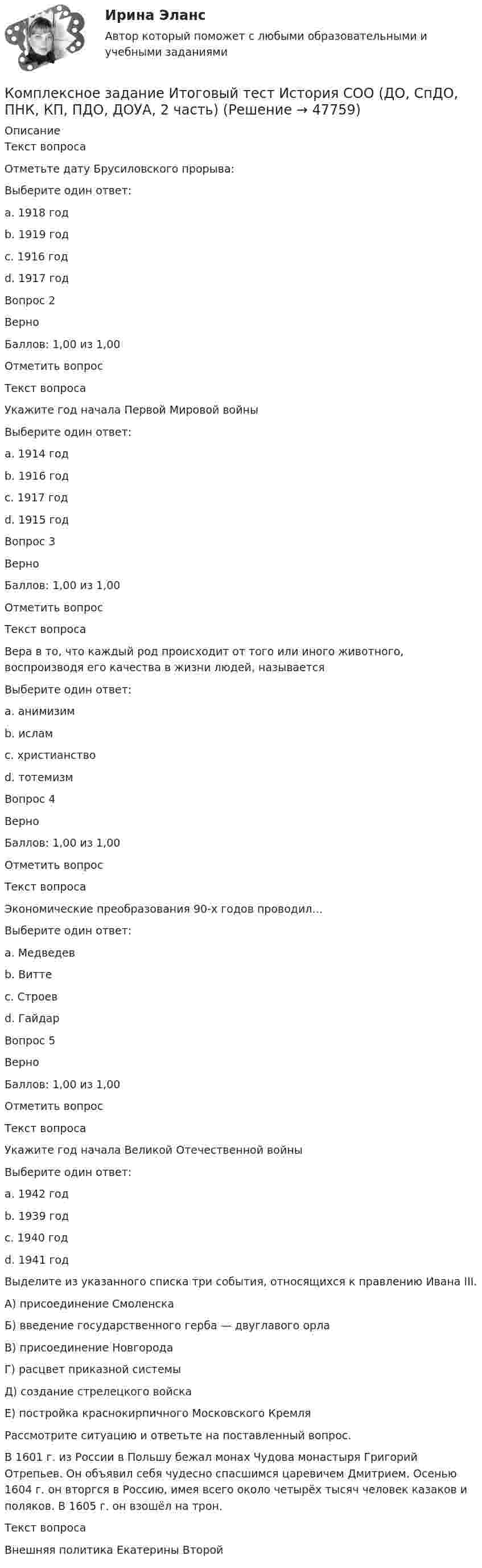     
            Описание
            Текст вопросаОтметьте дату Брусиловского прорыва:Выберите один ответ:a. 1918 годb. 1919 годc. 1916 год d. 1917 годВопрос 2ВерноБаллов: 1,00 из 1,00Отметить вопросТекст вопросаУкажите год начала Первой Мировой войныВыберите один ответ:a. 1914 год b. 1916 годc. 1917 годd. 1915 годВопрос 3ВерноБаллов: 1,00 из 1,00Отметить вопросТекст вопросаВера в то, что каждый род происходит от того или иного животного, воспроизводя его качества в жизни людей, называетсяВыберите один ответ:a. анимизимb. исламc. христианствоd. тотемизм Вопрос 4ВерноБаллов: 1,00 из 1,00Отметить вопросТекст вопросаЭкономические преобразования 90-х годов проводил…Выберите один ответ:a. Медведевb. Виттеc. Строевd. Гайдар Вопрос 5ВерноБаллов: 1,00 из 1,00Отметить вопросТекст вопросаУкажите год начала Великой Отечественной войныВыберите один ответ:a. 1942 годb. 1939 годc. 1940 годd. 1941 год Выделите из указанного списка три события, относящихся к правлению Ивана III.А) присоединение СмоленскаБ) введение государственного герба — двуглавого орлаВ) присоединение НовгородаГ) расцвет приказной системыД) создание стрелецкого войскаЕ) постройка краснокирпичного Московского КремляРассмотрите ситуацию и ответьте на поставленный вопрос.В 1601 г. из Рос­сии в Поль­шу бежал монах Чу­до­ва монастыря Гри­го­рий Отрепьев. Он объ­явил себя чу­дес­но спасшимся ца­ре­ви­чем Дмитрием. Осе­нью 1604 г. он вторг­ся в Россию, имея всего около четырёх тысяч че­ло­век казаков и поляков. В 1605 г. он взошёл на трон. Текст вопросаВнешняя политика Екатерины Второй  
            
            
            Комплексное задание. ГОСУДАРСТВЕННЫЕ, МУНИЦИПАЛЬНЫЕ АРХИВЫ И АРХИВЫ ОРГАНИЗАЦИЙ (ДОУА) НСПККомплексное задание Итоговый тест История СОО (ДО, СпДО, ПНК, КП, ПДО, ДОУА, 2 часть)Комплексное задание Итоговый тест Родная литература СОО (ДО, СпДО, ПНК, КП, ПДО, ДОУА)Комплексное задание Итоговый тест Русский язык СОО (ДО, СпДО, ПНК, КП, ПДО, ДОУА, 2 часть)Комплексное задание Литература СОО (ДО, СпДО, ПНК, КП, ПДО, ДОУА, 2 часть)Комплексное задание Математика СОО (ДО, СпДО, ПНК, КП, ПДО, ДОУА, 2 часть)Комплексное задание. МЕТОДИКА И ПРАКТИКА АРХИВОВЕДЕНИЯ (ДОУА, 3 ЧАСТЬ) НСПККОМПЛЕКСНАЯ ПРОГРАММА ДИАГНОСТИКИ ПСИХОЛОГИЧЕСКОЙ ГОТОВНОСТИ К ШКОЛЬНОМУ ОБУЧЕНИЮкомплексная работа Педагогика (ДО, 2 часть)Комплексная реабилитация детей с атрофией зрительного нерва различного генеза [Ответы]комплексная система диагностика управления критерии и методикаКомплексная система защиты информации локально-вычислительной сети ООО «Луч» по дисциплине «Основы информационной безопасности»Комплексное задание (5 семестр) Педагогика (ДО, 2 часть)Комплексное задание Английский языку НСПК