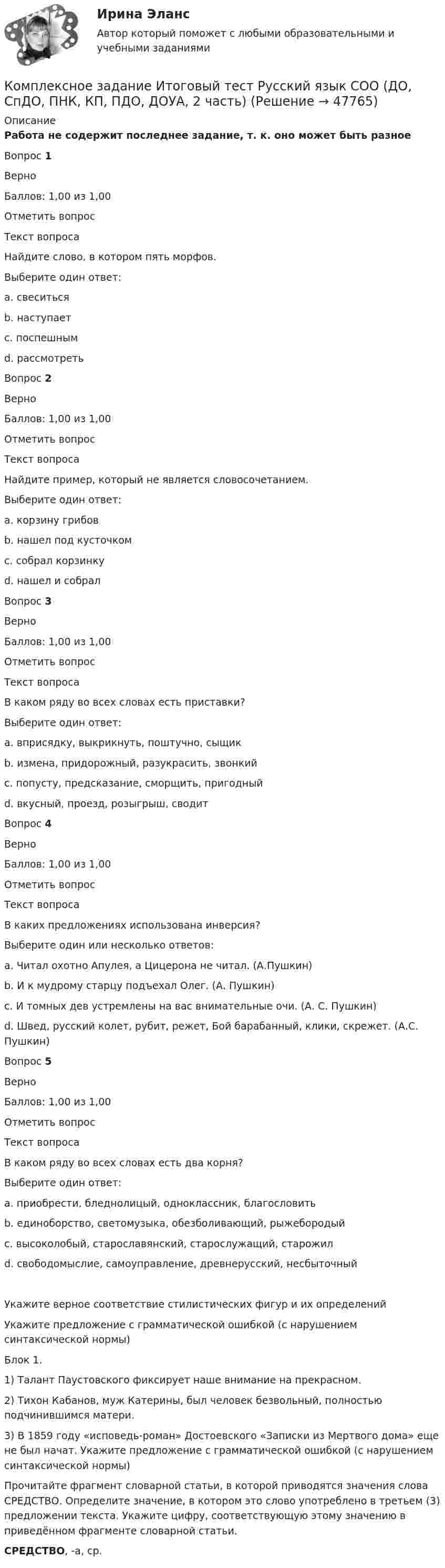     
            Описание
            Работа не содержит последнее задание, т. к. оно может быть разноеВопрос 1ВерноБаллов: 1,00 из 1,00Отметить вопросТекст вопросаНайдите слово, в котором пять морфов.Выберите один ответ:a. свеситься b. наступаетc. поспешнымd. рассмотретьВопрос 2ВерноБаллов: 1,00 из 1,00Отметить вопросТекст вопросаНайдите пример, который не является словосочетанием.Выберите один ответ:a. корзину грибовb. нашел под кусточкомc. собрал корзинкуd. нашел и собрал Вопрос 3ВерноБаллов: 1,00 из 1,00Отметить вопросТекст вопросаВ каком ряду во всех словах есть приставки?Выберите один ответ:a. вприсядку, выкрикнуть, поштучно, сыщикb. измена, придорожный, разукрасить, звонкийc. попусту, предсказание, сморщить, пригодный d. вкусный, проезд, розыгрыш, сводитВопрос 4ВерноБаллов: 1,00 из 1,00Отметить вопросТекст вопросаВ каких предложениях использована инверсия?Выберите один или несколько ответов:a. Читал охотно Апулея, а Цицерона не читал. (А.Пушкин)b. И к мудрому старцу подъехал Олег. (А. Пушкин) c. И томных дев устремлены на вас внимательные очи. (А. С. Пушкин) d. Швед, русский колет, рубит, режет, Бой барабанный, клики, скрежет. (А.С. Пушкин)Вопрос 5ВерноБаллов: 1,00 из 1,00Отметить вопросТекст вопросаВ каком ряду во всех словах есть два корня?Выберите один ответ:a. приобрести, бледнолицый, одноклассник, благословитьb. единоборство, светомузыка, обезболивающий, рыжебородыйc. высоколобый, старославянский, старослужащий, старожил d. свободомыслие, самоуправление, древнерусский, несбыточныйУкажите верное соответствие стилистических фигур и их определений Укажите предложение с грамматической ошибкой (с нарушением синтаксической нормы)Блок 1. 1) Талант Паустовского фиксирует наше внимание на прекрасном. 2) Тихон Кабанов, муж Катерины, был человек безвольный, полностью подчинившимся матери. 3) В 1859 году «исповедь-роман» Достоевского «Записки из Мертвого дома» еще не был начат. Укажите предложение с грамматической ошибкой (с нарушением синтаксической нормы)Прочитайте фрагмент словарной статьи, в которой приводятся значения слова СРЕДСТВО. Определите значение, в котором это слово употреблено в третьем (3) предложении текста. Укажите цифру, соответствующую этому значению в приведённом фрагменте словарной статьи.СРЕДСТВО, -а, ср.  
            
            
            Комплексное задание Итоговый тест Родная литература СОО (ДО, СпДО, ПНК, КП, ПДО, ДОУА)Комплексное задание Итоговый тест Русский язык СОО (ДО, СпДО, ПНК, КП, ПДО, ДОУА, 2 часть)Комплексное задание Литература СОО (ДО, СпДО, ПНК, КП, ПДО, ДОУА, 2 часть)Комплексное задание Математика СОО (ДО, СпДО, ПНК, КП, ПДО, ДОУА, 2 часть)Комплексное задание. МЕТОДИКА И ПРАКТИКА АРХИВОВЕДЕНИЯ (ДОУА, 3 ЧАСТЬ) НСПККомплексное задание. ОРГАНИЗАЦИЯ КАДРОВОГО ДЕЛОПРОИЗВОДСТВА (ДОУА) НСПККомплексное задание Основы организации внеурочной работы (изобразительная деятельность и декоративно-прикладное искусство) (ПНК)Комплексная реабилитация детей с атрофией зрительного нерва различного генеза [Ответы]комплексная система диагностика управления критерии и методикаКомплексная система защиты информации локально-вычислительной сети ООО «Луч» по дисциплине «Основы информационной безопасности»Комплексное задание (5 семестр) Педагогика (ДО, 2 часть)Комплексное задание Английский языку НСПККомплексное задание. Безопасность жизнедеятельности (ПДО, ПНК, КП)Комплексное задание. ГОСУДАРСТВЕННЫЕ, МУНИЦИПАЛЬНЫЕ АРХИВЫ И АРХИВЫ ОРГАНИЗАЦИЙ (ДОУА) НСПК