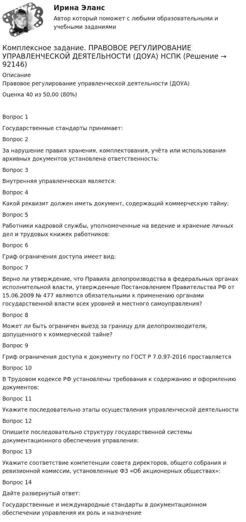     
            Описание
            Правовое регулирование управленческой деятельности (ДОУА)Оценка 	40 из 50,00 (80%)Вопрос 1Государственные стандарты принимает:Вопрос 2За нарушение правил хранения, комплектования, учёта или использования архивных документов установлена ответственность:Вопрос 3Внутренняя управленческая является:Вопрос 4Какой реквизит должен иметь документ, содержащий коммерческую тайну:Вопрос 5Работники кадровой службы, уполномоченные на ведение и хранение личных дел и трудовых книжек работников:Вопрос 6Гриф ограничения доступа имеет вид:Вопрос 7Верно ли утверждение, что Правила делопроизводства в федеральных органах исполнительной власти, утвержденные Постановлением Правительства РФ от 15.06.2009 № 477 являются обязательными к применению органами государственной власти всех уровней и местного самоуправления?Вопрос 8Может ли быть ограничен выезд за границу для делопроизводителя, допущенного к коммерческой тайне?Вопрос 9Гриф ограничения доступа к документу по ГОСТ Р 7.0.97-2016 проставляетсяВопрос 10В Трудовом кодексе РФ установлены требования к содержанию и оформлению документов:Вопрос 11Укажите последовательно этапы осуществления управленческой деятельности  Вопрос 12Опишите последовательно структуру государственной системы документационного обеспечения управления:Вопрос 13Укажите соответствие компетенции совета директоров, общего собрания и ревизионной комиссии, установленные ФЗ «Об акционерных обществах»:Вопрос 14Дайте развернутый ответ:Государственные и международные стандарты в документационном обеспечении управления их роль и назначение   
            
            
            Комплексное задание Основы организации внеурочной работы (изобразительная деятельность и декоративно-прикладное искусство) (ПНК)Комплексное задание. ПРАВОВОЕ РЕГУЛИРОВАНИЕ УПРАВЛЕНЧЕСКОЙ ДЕЯТЕЛЬНОСТИ (ДОУА) НСПККомплексное задание. Теоретические и методические основы организации трудовой деятельности дошкольников (ДО)Комплексное задание. Теоретические и методические основы физического воспитания и развития детей раннего и дошкольного возраста (ДО)Комплексное задание. ТЕХНОЛОГИИ СОСТАВЛЕНИЯ СОВРЕМЕННЫХ УПРАВЛЕНЧЕСКИХ ДОКУМЕНТОВ (ДОУА) НСПККомплексное задание. Экономика образовательной организации (ДО, ПНК, ПДО, 2 часть)Комплексное Информатика и информационно-коммуникационные технологии в профессиональной деятельности (ДО, СпДО, ПНК, КП, ПДО, 2 часть)Комплексное задание. ГОСУДАРСТВЕННЫЕ, МУНИЦИПАЛЬНЫЕ АРХИВЫ И АРХИВЫ ОРГАНИЗАЦИЙ (ДОУА) НСПККомплексное задание Итоговый тест История СОО (ДО, СпДО, ПНК, КП, ПДО, ДОУА, 2 часть)Комплексное задание Итоговый тест Родная литература СОО (ДО, СпДО, ПНК, КП, ПДО, ДОУА)Комплексное задание Итоговый тест Русский язык СОО (ДО, СпДО, ПНК, КП, ПДО, ДОУА, 2 часть)Комплексное задание Литература СОО (ДО, СпДО, ПНК, КП, ПДО, ДОУА, 2 часть)Комплексное задание Математика СОО (ДО, СпДО, ПНК, КП, ПДО, ДОУА, 2 часть)Комплексное задание. МЕТОДИКА И ПРАКТИКА АРХИВОВЕДЕНИЯ (ДОУА, 3 ЧАСТЬ) НСПК