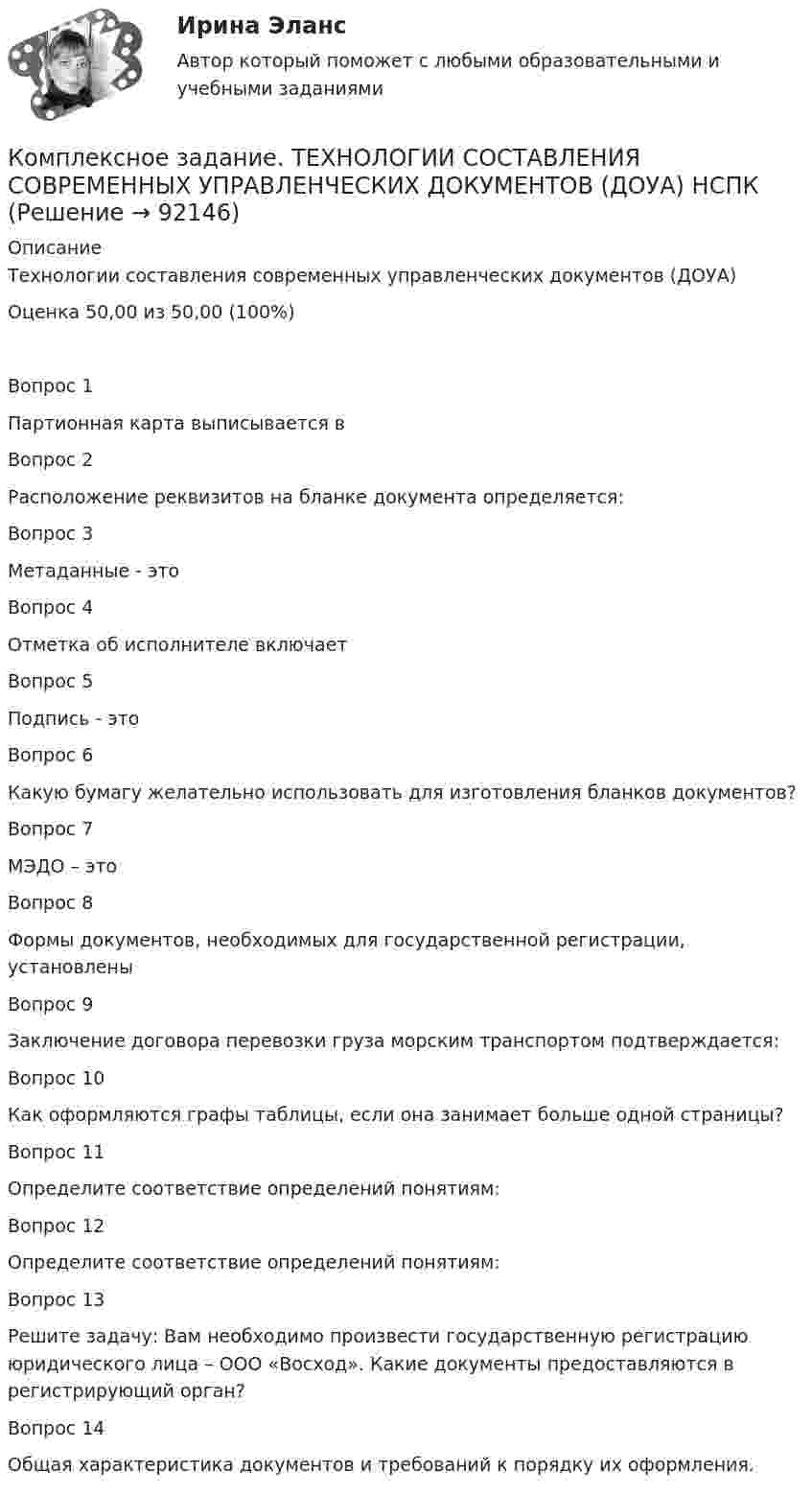     
            Описание
            Технологии составления современных управленческих документов (ДОУА)Оценка 50,00 из 50,00 (100%)Вопрос 1Партионная карта выписывается вВопрос 2Расположение реквизитов на бланке документа определяется:Вопрос 3Метаданные - этоВопрос 4Отметка об исполнителе включаетВопрос 5Подпись - этоВопрос 6Какую бумагу желательно использовать для изготовления бланков документов?Вопрос 7МЭДО – этоВопрос 8Формы документов, необходимых для государственной регистрации, установленыВопрос 9Заключение договора перевозки груза морским транспортом подтверждается:Вопрос 10Как оформляются графы таблицы, если она занимает больше одной страницы?Вопрос 11Определите соответствие определений понятиям:Вопрос 12Определите соответствие определений понятиям:Вопрос 13Решите задачу: Вам необходимо произвести государственную регистрацию юридического лица – ООО «Восход». Какие документы предоставляются в регистрирующий орган?Вопрос 14Общая характеристика документов и требований к порядку их оформления.   
            
            
            Комплексное задание. Теоретические и методические основы физического воспитания и развития детей раннего и дошкольного возраста (ДО)Комплексное задание. ТЕХНОЛОГИИ СОСТАВЛЕНИЯ СОВРЕМЕННЫХ УПРАВЛЕНЧЕСКИХ ДОКУМЕНТОВ (ДОУА) НСПККомплексное задание. Экономика образовательной организации (ДО, ПНК, ПДО, 2 часть)Комплексное Информатика и информационно-коммуникационные технологии в профессиональной деятельности (ДО, СпДО, ПНК, КП, ПДО, 2 часть)Комплексное исследование товарного рынка проводится для решения следующих задач: … (укажите 3 варианта ответа)Комплексное описание долгосрочной концепции бизнеса, определяющее ключевые цели, направления и действия, необходимые для устойчивого развития компании, называется …Комплексное описание долгосрочной концепции бизнеса, определяющее ключевые цели, направления и действия, необходимые для устойчивого развития компании, называется … Комплексное задание Итоговый тест Русский язык СОО (ДО, СпДО, ПНК, КП, ПДО, ДОУА, 2 часть)Комплексное задание Литература СОО (ДО, СпДО, ПНК, КП, ПДО, ДОУА, 2 часть)Комплексное задание Математика СОО (ДО, СпДО, ПНК, КП, ПДО, ДОУА, 2 часть)Комплексное задание. МЕТОДИКА И ПРАКТИКА АРХИВОВЕДЕНИЯ (ДОУА, 3 ЧАСТЬ) НСПККомплексное задание. ОРГАНИЗАЦИЯ КАДРОВОГО ДЕЛОПРОИЗВОДСТВА (ДОУА) НСПККомплексное задание Основы организации внеурочной работы (изобразительная деятельность и декоративно-прикладное искусство) (ПНК)Комплексное задание. ПРАВОВОЕ РЕГУЛИРОВАНИЕ УПРАВЛЕНЧЕСКОЙ ДЕЯТЕЛЬНОСТИ (ДОУА) НСПК