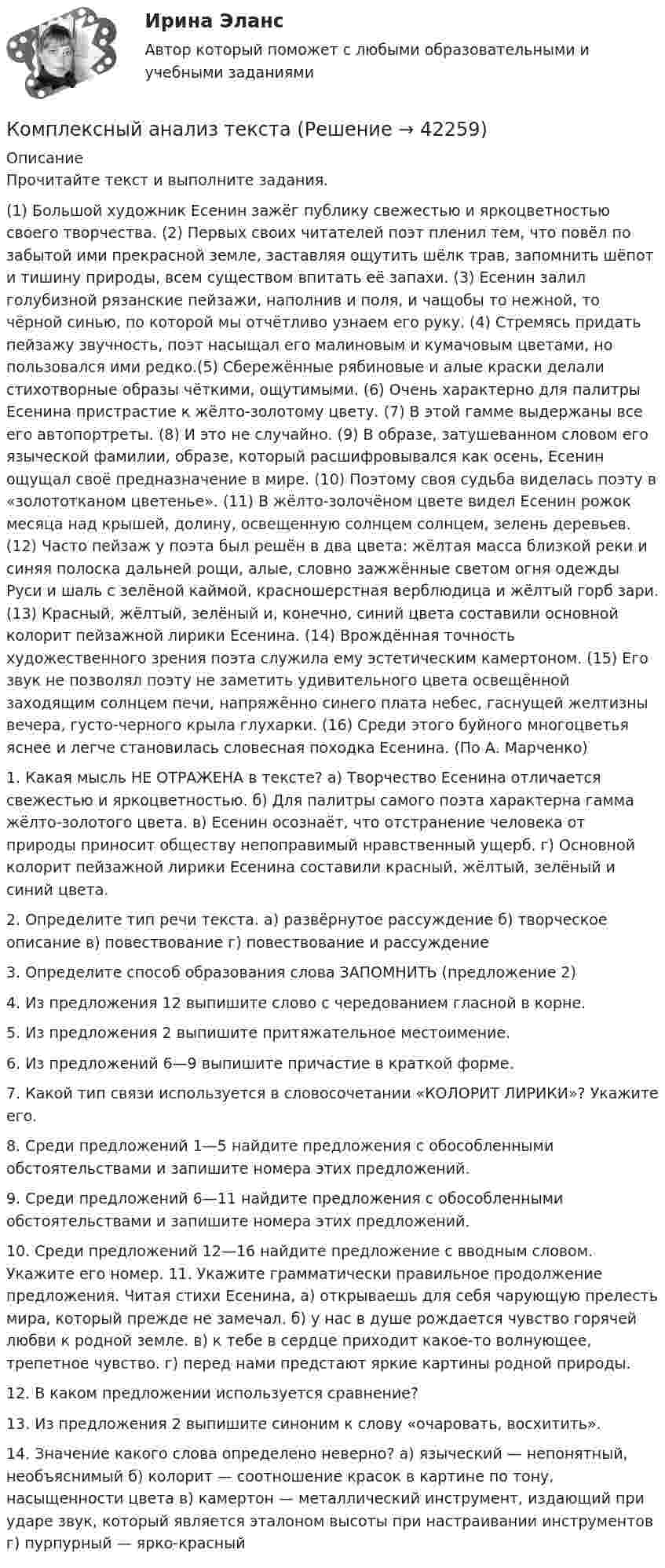      
          Описание
          Прочитайте текст и выполните задания. (1) Большой художник Есенин зажёг публику свежестью и яркоцветностью своего творчества. (2) Первых своих читателей поэт пленил тем, что повёл по забытой ими прекрасной земле, заставляя ощутить шёлк трав, запомнить шёпот и тишину природы, всем существом впитать её запахи. (3) Есенин залил голубизной рязанские пейзажи, наполнив и поля, и чащобы то нежной, то чёрной синью, по которой мы отчётливо узнаем его руку. (4) Стремясь придать пейзажу звучность, поэт насыщал его малиновым и кумачовым цветами, но пользовался ими редко.(5) Сбережённые рябиновые и алые краски делали стихотворные образы чёткими, ощутимыми. (6) Очень характерно для палитры Есенина пристрастие к жёлто-золотому цвету. (7) В этой гамме выдержаны все его автопортреты. (8) И это не случайно. (9) В образе, затушеванном словом его языческой фамилии, образе, который расшифровывался как осень, Есенин ощущал своё предназначение в мире. (10) Поэтому своя судьба виделась поэту в «золототканом цветенье». (11) В жёлто-золочёном цвете видел Есенин рожок месяца над крышей, долину, освещенную солнцем солнцем, зелень деревьев. (12) Часто пейзаж у поэта был решён в два цвета: жёлтая масса близкой реки и синяя полоска дальней рощи, алые, словно зажжённые светом огня одежды Руси и шаль с зелёной каймой, красношерстная верблюдица и жёлтый горб зари. (13) Красный, жёлтый, зелёный и, конечно, синий цвета составили основной колорит пейзажной лирики Есенина. (14) Врождённая точность художественного зрения поэта служила ему эстетическим камертоном. (15) Его звук не позволял поэту не заметить удивительного цвета освещённой заходящим солнцем печи, напряжённо синего плата небес, гаснущей желтизны вечера, густо-черного крыла глухарки. (16) Среди этого буйного многоцветья яснее и легче становилась словесная походка Есенина. (По А. Марченко) 1. Какая мысль НЕ ОТРАЖЕНА в тексте? а) Творчество Есенина отличается свежестью и яркоцветностью. б) Для палитры самого поэта характерна гамма жёлто-золотого цвета. в) Есенин осознаёт, что отстранение человека от природы приносит обществу непоправимый нравственный ущерб. г) Основной колорит пейзажной лирики Есенина составили красный, жёлтый, зелёный и синий цвета. 2. Определите тип речи текста. а) развёрнутое рассуждение б) творческое описание в) повествование г) повествование и рассуждение 3. Определите способ образования слова ЗАПОМНИТЬ (предложение 2) 4. Из предложения 12 выпишите слово с чередованием гласной в корне. 5. Из предложения 2 выпишите притяжательное местоимение. 6. Из предложений 6—9 выпишите причастие в краткой форме. 7. Какой тип связи используется в словосочетании «КОЛОРИТ ЛИРИКИ»? Укажите его. 8. Среди предложений 1—5 найдите предложения с обособленными обстоятельствами и запишите номера этих предложений. 9. Среди предложений 6—11 найдите предложения с обособленными обстоятельствами и запишите номера этих предложений. 10. Среди предложений 12—16 найдите предложение с вводным словом. Укажите его номер. 11. Укажите грамматически правильное продолжение предложения. Читая стихи Есенина, а) открываешь для себя чарующую прелесть мира, который прежде не замечал. б) у нас в душе рождается чувство горячей любви к родной земле. в) к тебе в сердце приходит какое-то волнующее, трепетное чувство. г) перед нами предстают яркие картины родной природы. 12. В каком предложении используется сравнение? 13. Из предложения 2 выпишите синоним к слову «очаровать, восхитить». 14. Значение какого слова определено неверно? а) языческий — непонятный, необъяснимый б) колорит — соотношение красок в картине по тону, насыщенности цвета в) камертон — металлический инструмент, издающий при ударе звук, который является эталоном высоты при настраивании инструментов г) пурпурный — ярко-красный  
            
            
            Комплексные соединения. 1. Назвать комплексное соединение. 2. Указать значение координационного числа. 3. Написать формулу комплексного соединения в виде молекулярных формул соединений первого порядка (простых солей).Комплексный анализ текста Комплексный анализ текста ММУ 2023г.Комплексный анализ финансово-хозяйственной деятельности организацииКомплексный  анализ финансово-хозяйственной  деятельности предприятия СинергияКомплексный показатель психофизического качества организма, характеризующий его способность по сигналу осуществлять физическую нагрузку в режиме субмаксимальной и максимальной зон мощности, - это ...Комплексный экзамен 46.02.01 Документационное обеспечение управления и архивоведение (ДОУА)Комплексное исследование товарного рынка проводится для решения следующих задач: … (укажите 3 варианта ответа)Комплексное описание долгосрочной концепции бизнеса, определяющее ключевые цели, направления и действия, необходимые для устойчивого развития компании, называется …Комплексное описание долгосрочной концепции бизнеса, определяющее ключевые цели, направления и действия, необходимые для устойчивого развития компании, называется … Комплексное оснащение предприятий гостиничного и ресторанного бизнеса (тест с ответами Синергия/МОИ/ МТИ)Комплексное развитие городов и городского хозяйстваКомплексное развитие городов и городского хозяйства рр 2Комплексное творческое задание по уголовно-правовым дисциплинам