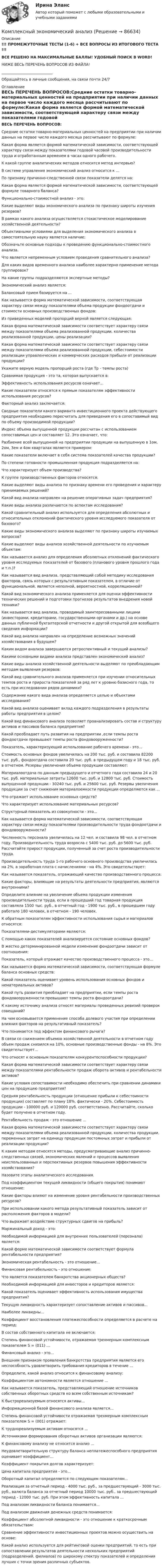     
            Описание
            !!! ПРОМЕЖУТОЧНЫЕ ТЕСТЫ (1-6) + ВСЕ ВОПРОСЫ ИЗ ИТОГОВОГО ТЕСТА !!!ВСЕ РЕШЕНО НА МАКСИМАЛЬНЫЕ БАЛЛЫ! УДОБНЫЙ ПОИСК В WORD!НИЖЕ ВЕСЬ ПЕРЕЧЕНЬ ВОПРОСОВ ИЗ ФАЙЛА!____________________________Обращайтесь в личные сообщения, на связи почти 24/7 
            Оглавление
            ВЕСЬ ПЕРЕЧЕНЬ ВОПРОСОВ:Средние остатки товарно-материальных ценностей на предприятии при наличии данных на первое число каждого месяца рассчитывают по формуле:Какая форма является формой математической зависимости, соответствующей характеру связи между показателями годовой часовой производительности труда и отработанным временем в часах одного рабочего.К какой группе аналитических методов относится метод интервью?В системе управления экономический анализ относится к ...По признаку причинно-следственной связи показатели делятся на:Какая форма является формой математической зависимости, соответствующей формуле товарного баланса?Функционально-стоимостной анализ - это:Какие выделяют виды экономического анализа по признаку широты изучения резервов?В рамках какого анализа осуществляется стохастическое моделирование хозяйственной деятельности?Объективными условиями для выделения экономического анализа в самостоятельную науку является наличие:Обозначьте основные подходы к проведению функционально-стоимостного анализа.Что является непременным условием проведения сравнительного анализа?Для каких видов временного анализа наиболее характерно применение метода группировок?На какие группы подразделяются экспертные методы?Экономический анализ является:Балансовый прием базируется на ...Как называется форма математической зависимости, соответствующая характеру связи между показателями объема продукции фондоотдачи и стоимости основных производственных фондов:Из приведенных моделей пропорций верной является следующая:Какая форма математической зависимости соответствует характеру связи между показателями объема реализованной продукции, количества реализованной продукции, цены реализации? Какая форма математической зависимости соответствует характеру связи между показателями объема реализованной продукции, себестоимости реализации управленческих и коммерческих расходов прибыли от реализации продукции? Укажите верную модель пропорций роста (где Тр - темпы роста)Сравнимая продукция - это та, которая выпускается в:Эффективность использования ресурсов означает...Какие показатели относятся к прямым показателям эффективности использования ресурсов?Факторный анализ заключается:Сводные показатели какого варианта инвестиционного проекта действующего предприятия необходимо пересчитать для приведения его в сопоставимый вид по объему производимой продукции?Индекс объема выпущенной продукции рассчитан с использованием сопоставимых цен и составляет 12. Это означает, что:Разбиение всей выпущенной на предприятии продукции на выпущенную в 1ом, 2ом, 3ем и 4ом кварталах является примером:Какие показатели включает в себя система показателей качества продукции?По степени готовности промышленная продукция подразделяется на:Что характеризует объем производства?К группе производственных факторов относятся:Какие выделяют виды анализа по признаку времени его проведения и характеру принимаемых решений?Какой вид анализа направлен на решение оперативных задач предприятия?Какие виды анализа различаются по аспектам исследования?Какой сравнительный анализ используется для определения абсолютных и относительных отклонений фактического уровня исследуемого показателя от базового? Какие виды экономического анализа выделяют по признаку широты изучаемых вопросов? Какие выделяют виды анализа хозяйственной деятельности по изучаемым объектам:Как называется анализ для определения абсолютных отклонений фактического уровня исследуемых показателей от базового (планового уровня прошлого года и т.п.)?Как называется вид анализа, представляющий собой методику исследования факторов, связь которых с результативным показателем, в отличие от функциональной, является неполной, вероятностной, корреляционной?Какой вид экономического анализа применяется для оценки эффективности технических решений и подготовки прогнозов результатов внедрения новой техники?Как называется вид анализа, проводимый заинтересованными лицами (инвесторами, кредиторами, государственными органами и др.) на основе данных публичной бухгалтерской отчетности и другой открытой для всеобщего сведения информации?Какой вид анализа направлен на определение возможных значений хозяйствования в будущем?Каким видом анализа завершаются ретроспективный и текущий анализы?Какими основными видами анализа представлен экономический анализ?Какие виды анализа хозяйственной деятельности выделяют по преобладающим методам выявления резервов:Какой вид сравнительного анализа применяется при изучении относительных темпов роста и прироста показателей за ряд лет к уровню базисного года, то есть при исследовании рядов динамики? Содержание какого вида анализа определяется целью и объектами исследования?Какой вид анализа оценивает вклад каждого подразделения в результаты работы предприятия в целом? Какой вид финансового анализа позволяет проанализировать состав и структуру активов и пассивов баланса предприятия?Какой преобладает путь развития на предприятии ,если темпы роста фондоотдачи превышают темпы роста фондовооруженности?Показатель, характеризующий использование рабочего времени - это...Стоимость основных фондов увеличилась на 200 тыс. руб. и составила 82200 тыс. руб., фондоотдача составила 20 тыс. руб. в предыдущем году и 18 тыс. руб. в отчетном. Резервы увеличения объема продукции составляют:Материалоотдача по данным предыдущего и отчетного года составила 24 и 20 тыс. руб. материальные затраты 12600 тыс. руб. и 12800 тыс. руб. Стоимость выпущенной продукции - 30240 тыс. руб. и 25600 тыс. руб. Резервы увеличения продукции за счет снижения материалоемкости продукции определяются как ...Что отражает использование основных средств?Что характеризует использование материальных ресурсов?Структурный показатель из совокупности - это...Как называется форма математической зависимости, соответствующая характеру связи между показателями производительности труда фондоотдачи и фондовооруженности?Численность персонала увеличилась на 12 чел. и составила 98 чел. в отчетном году. Производительность труда возросла с 5400 тыс. руб. до 5600 тыс. руб. Рассчитайте прирост продукции, полученный за счет роста производительности труда.Производительность труда 1-го рабочего основного производства увеличилась на 2%, а заработная плата с начислениями - на 4%. Это свидетельствует:Как называется показатель, отражающий качество производственного процесса:Какие факторы, влияющие на результаты деятельности предприятия, являются внутренними?Определите влияние на увеличение объема продукции изменения производительности труда, если в прошедший год товарная продукция составляла 1500 тыс. руб., в отчетный год - 1900 тыс. руб., в прошедшем году работало 180 человек, в отчетном - 190 человек.К обратным показателям эффективности использования сырья и материалов относятся:Показателями-дестимуляторами являются:С помощью каких показателей анализируется состояние основных фондов?В жестко детерминированной модели изменение фондоотдачи зависит от соотношения:Показатель, который отражает качество производственного процесса - это...Как называется форма математической зависимости, соответствующая формуле баланса основных средств:Какой показатель оценивает уровень использования основных фондов и нематериальных активов?Какой путь развития преобладает на предприятии, если темпы роста фондовооруженности превышают темпы роста фондоотдачи?К какому источнику анализа относят материалы проведенных ревизий проверок совещаний?На чем основывается применение способа долевого участия при определении влияния факторов на результативный показатель?Что понимается под эффектом финансового рычага?В связи со снижением объемов хозяйственной деятельности в отчетном году объем продаж снизился на 10%, основные производственные фонды - на 8%. Это свидетельствует...Что относят к основным показателям конкурентоспособности продукции?Какая форма математической зависимости соответствует характеру связи между показателями рентабельности продаж оборота активов и рентабельности активов?Какие условия сопоставимости необходимо обеспечить при сравнении динамики цен на продукцию предприятия?Средняя рентабельность продукции (отношение прибыли к себестоимости продукции) составляет по плану 18%, фактически - 20%. Себестоимость продукции - 100000 руб. и 120000 руб. соответственно. Рассчитайте, сколько будет получено в отчетном году.Рентабельность продаж - это отношение ...Какая форма математической зависимости соответствует характеру связи между показателями объема реализованной продукции, количества продукции, переменных затрат на единицу продукции постоянных затрат и прибыли от реализации продукции?К каким методам относятся методы, предусматривающие анализ причинно-следственных связей, экономических явлений и процессов выявления неиспользованных и перспективных резервов повышения эффективности хозяйствования?Назовите этапы аналитического исследования.Под коэффициентом текущей ликвидности (общего покрытия) понимают отношение:Какие факторы влияют на изменение уровня рентабельности производственных ресурсов?При использовании какого метода результативный показатель зависит от расположения факторов в модели?Что выражает воздействие структурных сдвигов на прибыль?Маржинальный доход - это:Необходимой информацией для внутренних пользователей (персонала) является:Какой форме математической зависимости соответствует формула рентабельности предприятия?Экономическая рентабельность - это отношение...Финансовая рентабельность - это отношение:Что является показателем банкротства акционерных обществ?Необходимой информацией для инвесторов и кредиторов является:Какой показатель оценивает эффективность использования имущества предприятия?Текущую ликвидность характеризует сопоставление активов и пассивов...Наиболее ликвидны...Коэффициент восстановления платежеспособности определяется в расчете на период:В состав собственного капитала не включается:Степень финансовой устойчивости, отражаемая трехмерным комплексным показателем S = (011) ...Финансовый анализ - это...Внешним признаком проявления банкротства предприятия является его неспособность удовлетворить требования кредиторов в течение ...Определите, какой анализ относится к финансовому анализу:Коэффициентом автономности является отношение ...Как называется показатель, представляющий отношение источников собственных оборотных средств ко всем собственным источникам?К быстрореализуемым относятся активы...Информационной базой финансового анализа является...Степень финансовой устойчивости отражаемая трехмерным комплексным показателем S = (001) отражает:К труднореализуемым активам относятся ...Источниками формирования оборотных активов организации являются:К финансовому анализу не относится анализ ...Неудовлетворительную структуру баланса неплатежеспособного предприятия оценивает коэффициент...Коэффициент покрытия долгов характеризует:Цена капитала предприятия - это...Оборотный капитал определяется по следующим показателям...Реализация за отчетный период - 4000 тыс. руб., за предшествующий - 3000 тыс. руб., валюта баланса за отчетный период 10000 тыс. руб., за предшествующий период - 12000 тыс. руб. При этом эффективность капитала ...Под анализом ликвидности баланса понимается...Под анализом движения денежных средств понимается:Коэффициент абсолютной ликвидности - это отношение к краткосрочным обязательствам:Сравнение эффективности инвестиционных проектов можно осуществить на основе:Какой анализ используется для рейтинговой оценки предприятий, то есть при сопоставлении результатов деятельности нескольких предприятий (подразделений, филиалов) по широкому спектру показателей и определения лучших с точки зрения различных субъектов.  
            
            
            Комплексный экономический анализКомплексный экономический анализ Комплексный экономический анализ - 2 Комплексный экономический анализ - 3Комплексный экономический анализ - 4Комплексный экономический анализ - 5Комплексный экономический анализ - вариант №1Комплексный анализ финансово-хозяйственной деятельности организацииКомплексный  анализ финансово-хозяйственной  деятельности предприятия СинергияКомплексный показатель психофизического качества организма, характеризующий его способность по сигналу осуществлять физическую нагрузку в режиме субмаксимальной и максимальной зон мощности, - это ...Комплексный экзамен 46.02.01 Документационное обеспечение управления и архивоведение (ДОУА)Комплексный экзамен 46.02.01. Документационное обеспечение управления и архивоведение (ДОУА)Комплексный экзамен НСПК Комплексный экономический анализ