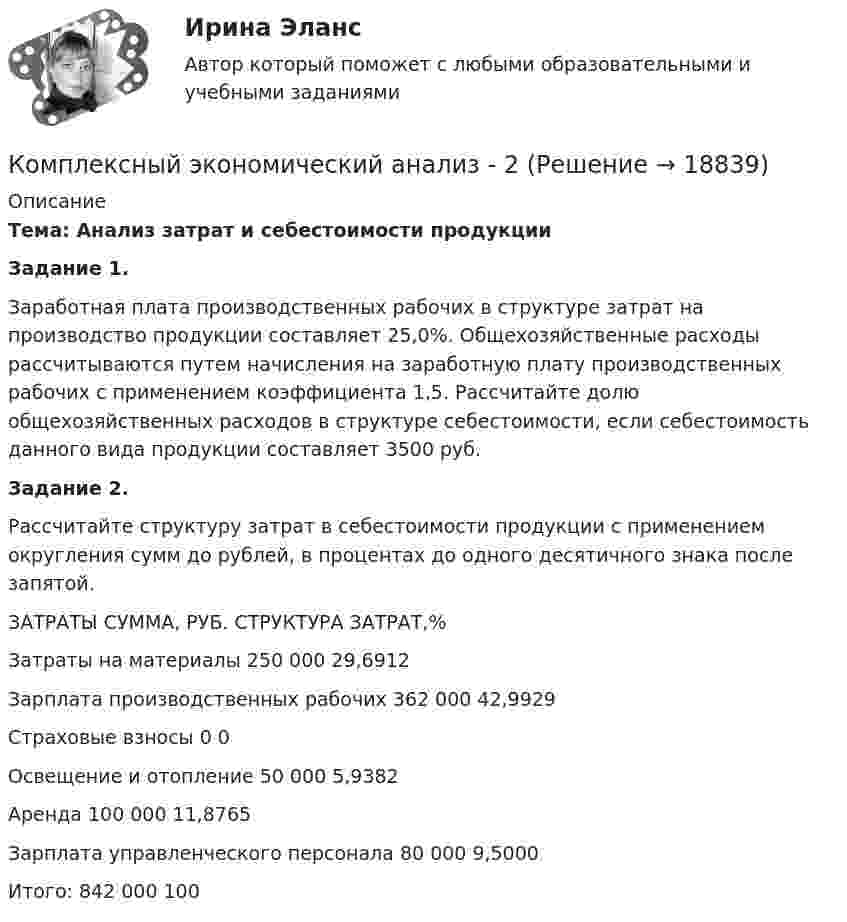     
          Описание
          Тема: Анализ затрат и себестоимости продукции Задание 1.Заработная плата производственных рабочих в структуре затрат на производство продукции  составляет 25,0%. Общехозяйственные расходы рассчитываются путем начисления на заработную плату производственных рабочих с применением коэффициента 1,5. Рассчитайте долю общехозяйственных расходов в структуре себестоимости, если себестоимость данного вида продукции составляет 3500 руб. Задание 2. Рассчитайте структуру затрат в себестоимости продукции с применением округления сумм до рублей, в процентах до одного десятичного знака после запятой.   ЗАТРАТЫ СУММА, РУБ. СТРУКТУРА ЗАТРАТ,%   Затраты на материалы 250 000 29,6912   Зарплата производственных рабочих 362 000 42,9929   Страховые взносы 0 0   Освещение и отопление 50 000 5,9382   Аренда 100 000 11,8765   Зарплата управленческого персонала 80 000 9,5000   Итого: 842 000 100   
            
            
            Комплексный экономический анализ Комплексный экономический анализ - 2 Комплексный экономический анализ - 3Комплексный экономический анализ - 4Комплексный экономический анализ - 5Комплексный экономический анализ - вариант №1Комплексный экономический анализ - вариант №2Комплексный  анализ финансово-хозяйственной  деятельности предприятия СинергияКомплексный показатель психофизического качества организма, характеризующий его способность по сигналу осуществлять физическую нагрузку в режиме субмаксимальной и максимальной зон мощности, - это ...Комплексный экзамен 46.02.01 Документационное обеспечение управления и архивоведение (ДОУА)Комплексный экзамен 46.02.01. Документационное обеспечение управления и архивоведение (ДОУА)Комплексный экзамен НСПК Комплексный экономический анализКомплексный экономический анализ