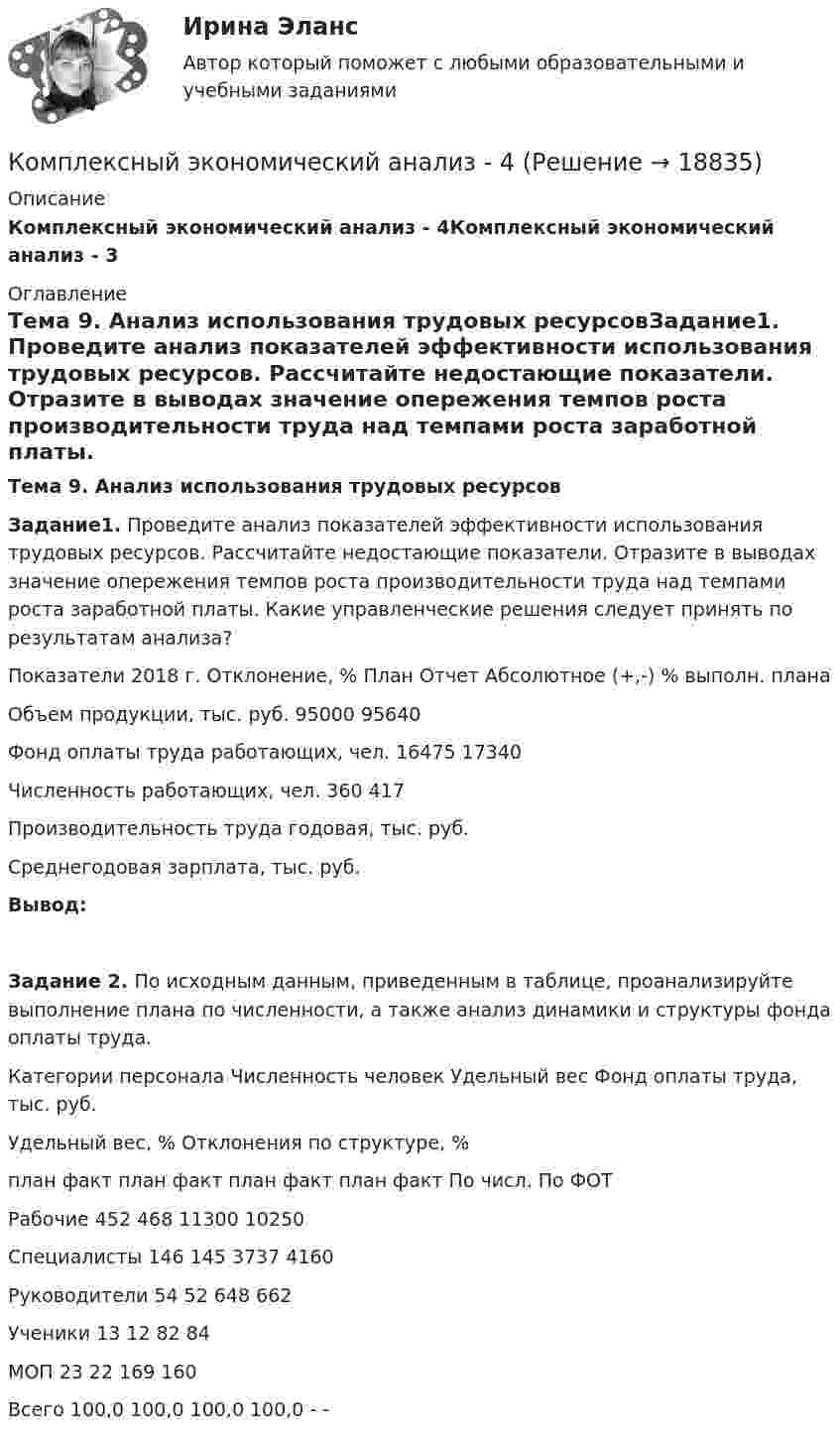     
          Описание
          Комплексный экономический анализ - 4Комплексный экономический анализ - 3 
          Оглавление
          Тема 9. Анализ использования трудовых ресурсовЗадание1. Проведите анализ показателей эффективности использования трудовых ресурсов. Рассчитайте недостающие показатели. Отразите в выводах значение опережения темпов роста производительности труда над темпами роста заработной платы. Какие управленческие решения следует принять по результатам анализа?   Показатели 2018 г. Отклонение, %   План Отчет Абсолютное (+,-) % выполн. плана   Объем продукции, тыс. руб. 95000 95640       Фонд оплаты труда работающих, чел. 16475 17340       Численность работающих, чел. 360 417       Производительность труда годовая, тыс. руб.           Среднегодовая зарплата, тыс. руб.        Вывод:   Задание 2. По исходным данным, приведенным в таблице, проанализируйте выполнение плана по численности, а также анализ динамики и структуры фонда оплаты труда.   Категории персонала Численность человек Удельный вес  Фонд оплаты труда, тыс. руб. Удельный вес, % Отклонения по структуре, %   план факт план факт план факт план факт По числ. По ФОТ   Рабочие 452 468     11300 10250           Специалисты 146 145     3737 4160           Руководители 54 52     648 662           Ученики 13 12     82 84     МОП 23 22     169 160 Всего     100,0 100,0    100,0 100,0 - - 
            
            
            Комплексный экономический анализ - 3Комплексный экономический анализ - 4Комплексный экономический анализ - 5Комплексный экономический анализ - вариант №1Комплексный экономический анализ - вариант №2Комплексный экономический анализ - вариант №3Комплексный экономический анализ  - ВАРИАНТ №3Комплексный экзамен 46.02.01 Документационное обеспечение управления и архивоведение (ДОУА)Комплексный экзамен 46.02.01. Документационное обеспечение управления и архивоведение (ДОУА)Комплексный экзамен НСПК Комплексный экономический анализКомплексный экономический анализКомплексный экономический анализКомплексный экономический анализ 