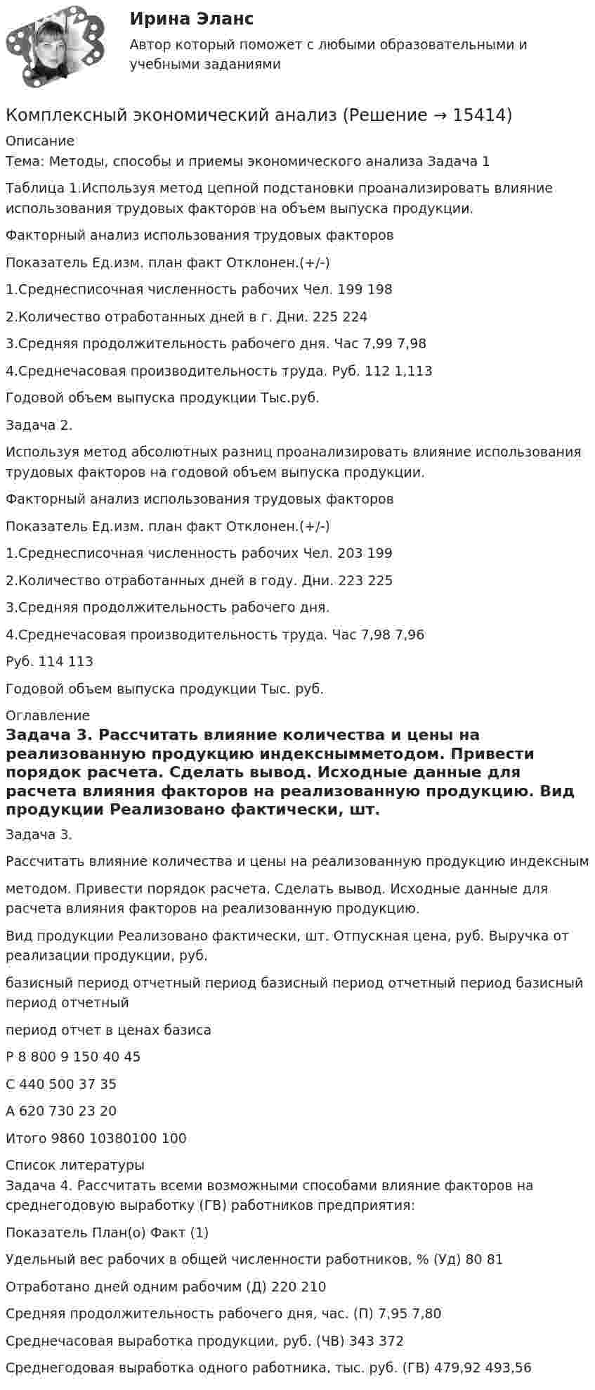     
          Описание
          	Тема: Методы, способы и приемы экономического анализа Задача 1	Таблица 1.Используя метод цепной подстановки проанализировать влияние использования трудовых факторов на объем выпуска продукции.Факторный анализ  использования  трудовых факторов  Показатель Ед.изм. план факт Отклонен.(+/-)   1.Среднесписочная численность рабочих Чел. 199  198   2.Количество отработанных дней в г. Дни. 225 224     3.Средняя продолжительность рабочего дня. Час 7,99  7,98   4.Среднечасовая производительность труда. Руб. 112 1,113   Годовой объем выпуска продукции Тыс.руб.  Задача 2.	Используя метод абсолютных разниц проанализировать влияние использования трудовых факторов на годовой объем выпуска продукции.Факторный анализ использования трудовых факторов  Показатель Ед.изм. план факт Отклонен.(+/-)   1.Среднесписочная численность рабочих Чел. 203 199     2.Количество отработанных дней в году. Дни. 223 225   3.Средняя продолжительность рабочего дня.     4.Среднечасовая производительность труда. Час 7,98 7,96                                                                                              Руб. 114 113    Годовой объем выпуска продукции Тыс. руб.        
          Оглавление
          Задача 3.	Рассчитать влияние количества и цены на реализованную продукцию индекснымметодом. Привести порядок расчета. Сделать вывод. Исходные данные для расчета влияния факторов на реализованную продукцию.   Вид продукции  Реализовано фактически, шт. Отпускная цена, руб. Выручка от реализации продукции, руб.   базисный период  отчетный  период базисный период  отчетный период базисный период  отчетныйпериод отчет в ценах базиса   Р 8 800 9 150 40 45     С 440 500 37 35     А 620 730 23 20     Итого 9860 10380100 100     
          Список литературы
          	Задача 4. Рассчитать всеми возможными способами влияние факторов на среднегодовую выработку (ГВ) работников предприятия:  Показатель План(о) Факт (1)   Удельный вес рабочих в общей численности работников, % (Уд) 80 81   Отработано дней одним рабочим (Д) 220 210   Средняя продолжительность рабочего дня, час. (П) 7,95 7,80   Среднечасовая выработка продукции, руб. (ЧВ) 343 372   Среднегодовая выработка одного работника, тыс. руб. (ГВ) 479,92  493,56 
            
            
            Комплексный экономический анализКомплексный экономический анализКомплексный экономический анализ Комплексный экономический анализ - 2 Комплексный экономический анализ - 3Комплексный экономический анализ - 4Комплексный экономический анализ - 5Комплексный анализ текста ММУ 2023г.Комплексный анализ финансово-хозяйственной деятельности организацииКомплексный  анализ финансово-хозяйственной  деятельности предприятия СинергияКомплексный показатель психофизического качества организма, характеризующий его способность по сигналу осуществлять физическую нагрузку в режиме субмаксимальной и максимальной зон мощности, - это ...Комплексный экзамен 46.02.01 Документационное обеспечение управления и архивоведение (ДОУА)Комплексный экзамен 46.02.01. Документационное обеспечение управления и архивоведение (ДОУА)Комплексный экзамен НСПК