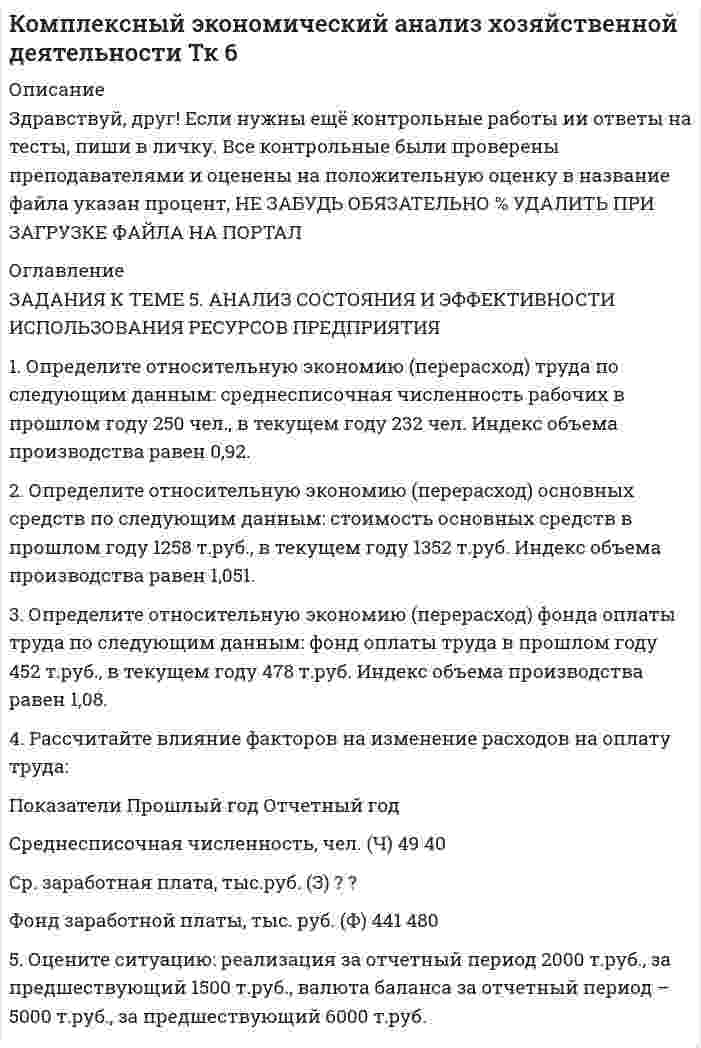 




Описание

Работа выполнена на отлично



Оглавление

ЗАДАНИЯ К ТЕМЕ 5. АНАЛИЗ СОСТОЯНИЯ И ЭФФЕКТИВНОСТИ ИСПОЛЬЗОВАНИЯ РЕСУРСОВ ПРЕДПРИЯТИЯ
1. Определите относительную экономию (перерасход) труда по следующим данным: среднесписочная численность рабочих в прошлом году 250 чел., в текущем году 232 чел. Индекс объема производства равен 0,92.
2. Определите относительную экономию (перерасход) основных средств по следующим данным: стоимость основных средств в прошлом году 1258 т.руб., в текущем году 1352 т.руб. Индекс объема производства равен 1,051.
3. Определите относительную экономию (перерасход) фонда оплаты труда по следующим данным: фонд оплаты труда в прошлом году 452 т.руб., в текущем году 478 т.руб. Индекс объема производства равен 1,08.
4. Рассчитайте влияние факторов на изменение расходов на оплату труда: Пл Факт
Показатели Прошлый год Отчетный год
Среднесписочная численность, чел. (Ч) 49 40
Ср. заработная плата, тыс.руб. (З) ? ?
Фонд заработной платы, тыс. руб. (Ф) 441 480
Оцените ситуацию: реализация за отчетный период 2000 т.руб., за предшествующий 1500 т.руб., валюта баланса за отчетный период – 5000 т.руб., за предшествующий 6000 т.руб.


            
            
            ЗАДАНИЯ К ТЕМЕ 5. АНАЛИЗ СОСТОЯНИЯ И ЭФФЕКТИВНОСТИ ИСПОЛЬЗОВАНИЯ РЕСУРСОВ ПРЕДПРИЯТИЯ 1. Определите относительную экономию (перерасход) труда по следующим данным: среднесписочная численность рабочих в прошлом году 250 чел., в текущем году 232 чел. Индекс объема производства равен 0,92.. 2. 2ЗАДАНИЯ К ТЕМЕ 5. АНАЛИЗ СОСТОЯНИЯ И ЭФФЕКТИВНОСТИ ИСПОЛЬЗОВАНИЯ РЕСУРСОВ ПРЕДПРИЯТИЯ 1. Определите относительную экономию (перерасход) труда по следующим данным: среднесписочная численность рабочих в прошлом году 250 чел., в текущем году 232 чел. Индекс объема производства равен 0,92.. 3ЗАДАНИЯ К ТЕМЕ 5. АНАЛИЗ СОСТОЯНИЯ И ЭФФЕКТИВНОСТИ ИСПОЛЬЗОВАНИЯ РЕСУРСОВ ПРЕДПРИЯТИЯ 1. Определите относительную экономию (перерасход) труда по следующим данным: среднесписочная численность рабочих в прошлом году 250 чел., в текущем году 232 чел. Индекс объема производства равен 0,92.. 4Задания к теме 5. Задание 1. Предприятию предстоит крупная торговая сделка. Руководство компании обращается в аудиторскую фирму с просьбой разработать схему налогообложения для данной сделки и соответствующие тексты договоров с контрагентами. Необходимо сформулировать предмет договора.Задания к теме 6.ЗАДАНИЯ К ТЕМЕ 6. АНАЛИЗ ОБЪЕМА ПРОИЗВОДСТВА И РЕАЛИЗАЦИИ ПРОДУКЦИИ 1. Рассчитать влияние факторов на изменение объема выпуска продукции: Показатели Прошлый год Отчетный годЗАДАНИЯ К ТЕМЕ 6. АНАЛИЗ ОБЪЕМА ПРОИЗВОДСТВА И РЕАЛИЗАЦИИ ПРОДУКЦИИ 1. Рассчитать влияние факторов на изменение объема выпуска продукции: Показатели Прошлый год Отчетный год Среднегодовая стоимость основных средств, тыс. руб. (Ф) 1385 1450✔️Задания к теме 1. Задание 1. Составьте кластер «Сущность управленческого анализа и его значение в деятельности организации» (укажите все известные вам теоретические основы управленческого анализа и укажите их взаимосвязь).Задания к теме 2. Задание 1. По данным бухгалтерского баланса осуществите: а) горизонтальный анализ. Выявите резкие изменения отдельных статей. Сделайте выводы. б) вертикальный анализ. Определите изменение структуры активов и пассивов баланса. Для выполнения задания используйте бухгалтерскуюЗадания к теме 2. Создание шаблона, заполнение шаблона Докладная записка и слияние документов MS WordЗадания к теме 3Задания к теме 3 Бухгалтерский баланс, счета и двойная записьЗадания к теме 5.✔️ЗАДАНИЯ К ТЕМЕ 5. АНАЛИЗ СОСТОЯНИЯ И ЭФФЕКТИВНОСТИ ИСПОЛЬЗОВАНИЯ РЕСУРСОВ ПРЕДПРИЯТИЯ 1. Определите относительную экономию (перерасход) труда по следующим данным: среднесписочная численность рабочих в прошлом году 250 чел., в текущем году 232 чел. Индекс объема производства равен 0,92.