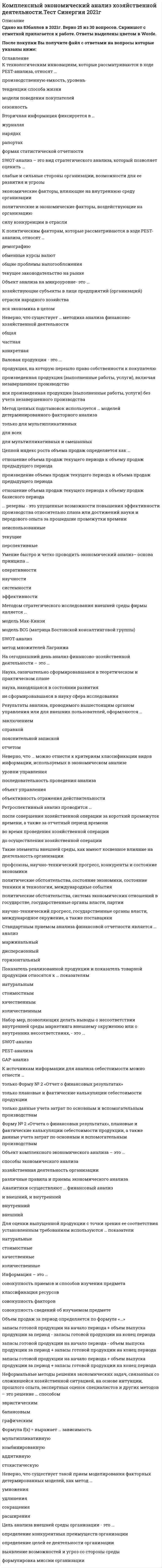    
          Описание
          82 вопроса с ответамиСдано на 87  баллов из 100 ХорошоГод сдачи - 2018-2020.После покупки Вы получите файл с ответами на вопросы которые указаны ниже:***(Если нужна помощь с другими предметами или сдачей тестов онлайн, пишите в личные сообщения) 
          Оглавление
          1. Увеличение удельного веса дорогостоящей продукции в общем объеме продаж приводит … к увеличению выручки от реализациик уменьшению выручки от реализациик увеличению объема продаж в натуральном выражении2. Себестоимость отдельного вида продукции (работ, услуг) …    находится в обратной зависимости от цен на использованные сырье и материалыне зависит от цен на использованные сырье и материалынаходится в прямой зависимости от цен на использованные сырье и материалы 3. Рентабельность акционерного капитала определяется величиной …           прибыли от реализациичистой прибыливаловой прибыли4. Зависимость, выраженная формулой X=X1/X2      - это ...комбинированная зависимостьаддитивная зависимость краткая зависимостьмультипликативная зависимость5. Производственные резервы - это ...неучтенные материальные и трудовые ресурсыдополнительные капитальные вложениянеиспользованные возможности снижения удельного расхода материалов, труда, капитальных затрат6. Экономический анализ - это ...*научный способ познания сущности экономических явлений и процессов, основанный на расчленении их на составные части и изучении их во всем многообразии связей и зависимостей *способ повышения эффективности работы предприятия на основе системного изучения всех видов деятельности и обобщения их результатов *системный и комплексный учет разнообразных факторов, качественный подбор достоверной информации, что является важной функцией управления*наука об установлении и изучении признаков, измерении основных характеристик, отражающих состояние машин, приборов, технических систем, экономики и финансов хозяйствующего субъекта7. Одной из характеристик трудового потенциала является …    доля переменной части фонда заработной платыфинансовый рычагудельный вес рабочих в общей численности персонала 8. Снижение затрат на производство при постоянных ценах …   повлечет за собой увеличение рентабельности продажне оказывает влияние на рентабельность продажповлечет за собой уменьшение рентабельности продаж9. Уменьшение доли продукции высшего сорта в общем объеме производства приводит …к снижению объема готовой продукции в денежном выражении к снижению выручки от продажк увеличению объема готовой продукции в денежном выражении10. Уменьшение доли выбывших основных средств относительно доли поступивших основных средств приводит … к уменьшению коэффициента ликвидации к увеличению коэффициента износак увеличению коэффициента расширения11. Улучшение качества произведенной продукции приводит …           к повышению конкурентоспособности продукции на рынкек снижению продажной цены продукциик повышению объема производства продукции12. Рост цен при постоянных затратах на производство реализуемой продукции …       влечет за собой уменьшение рентабельности продажне оказывает влияние на рентабельность продажвлечет за собой увеличение рентабельности продаж 13. Зависимость, выраженная формулой ,– это … f(x) ПXi мультипликативная зависимостьстохастическая зависимостьаддитивная зависимостькомбинированная зависимость14. Цепной индекс роста объема продаж определяется как …     отношение объема продаж текущего периода к объему продаж предыдущего периодапроизведение объема продаж текущего периода и объема продаж предыдущего периодаотношение объема продаж текущего периода к объему продаж базисного периода 15. Формуле производительности труда соответствует … форма математической зависимостисмешаннаяаддитивнаямультипликативнаякратная16. Фондоотдача основных средств определяется отношением …           выручки от реализации к среднегодовой стоимости основных производственных фондоввыручки к валюте балансасреднегодовой стоимости основных производственных фондов к выручке от реализации17. Фондоемкость основных средств определяется отношением …        выручки к валюте балансавыручки от реализации к среднегодовой стоимости основных производственных фондовсреднегодовой стоимости основных производственных фондов к выручке от реализации18. Уровень затрат основных производственных фондов на единицу продукции определяют с помощью показателя … фондовооруженностифондоемкостифондоотдачи19. Производственная программа – это …      план, который отражает основные направления и задачи развития в текущем периодесвод ключевых показателей по отрасли, в которой работает исследуемое предприятиепрограмма стратегического развития предприятия20. Производственная мощность – это … при определенных условиях использования оборудования и производственных ресурсов        максимально возможный выпуск продукции в соответствующий период временимаксимально возможный выпуск продукции за все время работы предприятияминимально возможный выпуск продукции в соответствующий период времени21. Производительность труда рассчитывается как отношение …          объема продукции к фонду оплаты трудаобъема продукции к численности рабочихчисленности рабочих к объему продукции22. Причины изменения абсолютных и относительных финансовых показателей выявляет … анализ          факторныйвертикальныйгоризонтальныйкоэффициентный23. Прибыль организации характеризует … организации  экономическую эффективность работыделовую активностьдоходность работыэкономический эффект работы24. Портер М. для анализа конкурентоспособности предприятия предложил использовать метод …     «5 сил»PEST-анализамозгового штурмасравнения25. Полная себестоимость характеризует …   расходы на реализацию продукциивеличину управленческих расходовзатраты предприятия только на производство продукциизатраты предприятия не только на производство, но и на реализацию продукции26. Период оборота материальных оборотных средств на предприятии зависит от …       оборачиваемости основных средстврентабельности предприятияоборачиваемости материальных оборотных средств27. Отношение стоимости общего объема материальных ресурсов, израсходованных на производство продукции, к стоимости к стоимости продукции в целом – это …        коэффициент использования материальных затратматериалоемкостьматериалоотдача28. Объектом комплексного экономического анализа …  выступают различные правила и приемы экономического анализавыступает хозяйственная деятельность организациивыступают способы экономического анализа29. Обеспеченность предприятия основными производственными фондами определяют при помощи коэффициента …   фондоемкостифондоотдачифондовооруженности30. Метод экономического анализа представляет собой … способы изучения, измерения и обобщения влияния различных факторов на изменение результатов деятельности организации с целью их улучшенияпроцедуры сбора, систематизации, обобщения и конкретизации различной информациисовокупность классических и математических способов анализа, применяемых на анализируемом предприятии с целью улучшения показателей и результатовсовокупность способов и правил наиболее целесообразного выполнения аналитической работы31. Одним из факторов производительности труда является ... зарплатоемкость производства и реализации продукции материалоемкость фондоотдача трудоемкость производства и реализации продукции 32. Для анализа ассортимента продукции предприятия используются ... QFD—анализ BCG—матрица модель М. Портера «5 сил»33. Для анализа внешней среды предприятия рекомендуется использовать метод ... сравнения SWOT—анализа детерминированного факторного анализа 34. Источниками информации для комплексного экономического анализа являются ... комплекс всей информации статистическая информация финансовая отчетность плановая и бухгалтерская информация35. Коэффициент износа основных средств определяется как отношение ... накопленной амортизации к первоначальной стоимости основных средств накопленной амортизации к остаточной стоимости основных средств первоначальной стоимости основных средств к накопленной амортизации 36. Валовая продукция - это ... *продукция, на которую перешло право собственности к покупателю *произведенная продукция (выполненные работы, услуги), включая незавершенное производство *вся произведенная продукция (выполненные работы, услуги) без учета незавершенного производства 37. SWOT-анализ - это ... метод детерминированного факторного анализа инструмент, заключающийся в разделении факторов и явлений на две категории: сильные стороны, слабые стороны компании метод стохастического факторного анализа метод анализа, заключающийся в разделении факторов и явлений на четыре категории: сильные стороны, слабые стороны, возможности и угрозы 38. Дисконтированный срок окупаемости инвестиций представляет собой период времени до момента, с которого ... инвестиционные доходы становятся равными нулю инвестиционные вложения становятся равными нулю инвестиционные вложения в проект начинают покрываться дисконтированными доходами от его реализации39. В целях применения АВС-анализа ассортиментного портфеля компании все произведенные товары разбивают на ... три группы четыре группы пять групп40. К интенсивным факторам расширения производства относят … повышение времени использования рабочей силы повышение эффективности использования трудаувеличение количества используемых трудовых ресурсов увеличение количества используемых материальных ресурсов41. Качественным показателем использования ресурсов является … фондоотдача среднегодовая стоимость основных производственных фондов качество используемого сырья численность работающих42. Основной характеристикой эффективности деятельности предприятия для инвесторов и кредиторов служит такой показатель, как рентабельность … продаж капитала перманентного капитала43. PEST-анализ – это инструмент, позволяющий выявить … аспекты внешней среды, влияющие на деятельность предприятия целевые, экологические, сопутствующие и технологические политические, экономические, социальные и технологические ценовые, экологические, скрытые и технологические44. Обеспеченность предприятия основными средствами характеризует … коэффициент годности основных средств коэффициент поступления основных средств капиталоотдача (фондоотдача)45. Зависимость, выраженная формулой f(x)=Ex1, – это … аддитивная зависимость комбинированная зависимость мультипликативная зависимость стохастическая зависимость46. В анализе хозяйственной деятельности выделяют внутренний и внешний анализ в зависимости от … содержания программы анализа субъектов анализа объектов управления47. … анализ обеспечивает внешних пользователей информацией об организации финансовый экономико-статистический управленческий48. Ретроспективный анализ проводится … после совершения хозяйственной операции за короткий промежуток времени, а также за отчетный период времени во время проведения хозяйственной операции до осуществления хозяйственной операции49. Для оценки выпущенной продукции с точки зрения ее соответствия установленным требованиям используются … показатели натуральные стоимостные качественные количественные50. Неформальные методы решения экономических задач, связанных со сложившейся хозяйственной ситуацией, на основе интуиции, прошлого опыта, экспертных оценок специалистов и других методов – это решение … способом эвристическим балансовым графическим51. Умение быстро и четко проводить экономический анализ– основа принципа … оперативности научности системности эффективности52. Результаты анализа, проводимого вышестоящим органом управления или для внешних пользователей, оформляются … заключением справкой пояснительной запиской отчетом53. На сегодняшний день анализ финансово-хозяйственной деятельности – это … Наука, окончательно сформировавшаяся в теоретическом и практическом плане наука, находящаяся в состоянии развития не сформировавшаяся в науку сфера исследования53. Основной причиной выделения анализа хозяйственной деятельности (АХД) в самостоятельную отрасль знаний является ... необходимость анализа баланса и коммерческих вычислений то, что АХД стал широко применяться на практике для комплексного системного изучения экономики предприятия то, что появилась потребность в обосновании текущих и пятилетних планов экономического развития предприятия 54. … – это данные бухгалтерского, статистического и оперативного учета, а также все виды отчетности и первичная учетная документация Информация учетного характера Внеучетные источники информации Нормативная плановая информация55. Аналитики осуществляют … финансовый анализи внешний, и внутреннийвнутреннийвнешний56. К политическим факторам, которые рассматриваются в ходе PEST-анализа, относят … демографию обменные курсы валют общие проблемы налогообложения текущее законодательство на рынке57. Среди вторичной информации выделяют … группы простую и смешанную промежуточную и результативную общую и частную полную и дифференцированную58. К социокультурным тенденциям, которые рассматриваются в ходе PEST-анализа, относят … базовые ценности финансирование исследований влияние государства на развитие отрасли потребности конечного потребителя59. Модели описательного характера, основанные на использовании информации, содержащейся в бухгалтерской отчетности, – это … модели предикативные дескриптивные нормативные60. Метод цепных подстановок используется … моделей детерминированного факторного анализа только для мультипликативных для всех для мультипликативных и смешанных61. В аддитивных моделях результативный показатель представлен в виде ... сочетания различных комбинаций произведения нескольких факторов алгебраической суммы факторных показателей деления одного факторного показателя на другой 62. Объект анализа на микроуровне- это ... хозяйствующие субъекты в лице предприятий (организаций) отрасли народного хозяйства вся экономика в целом 63. Принцип экономического анализа, который предполагает проведение анализа по плану, систематически, - ... регулярность системность оперативность научность 64. Стандартным приемом анализа финансовой отчетности является … анализмаржинальныйдисперсионныйгоризонтальный65. Показатели, определяющие поведение результативного признака, – это … показателине факторные и не результативныефакторныерезультативные66. Такие элементы внешней среды, как …, оказывают прямое влияние на организацию политические факторы, профсоюзы и международные события конкуренты, потребители, поставщики, законы и государственные органы конкуренты, состояние экономики, международные события и потребители конкуренты, поставщики, политические факторы и научно-технический прогресс67. Объект комплексного экономического анализа – это … способы экономического анализа хозяйственная деятельность организации различные правила и приемы экономического анализа68. Неверно, что … можно отнести к критериям классификации видов информации, используемых в экономическом анализе уровни управления последовательность проведения анализа объект управления объективность отражения действительности69. К детерминированному факторному анализу следует отнести ... группировки корреляцию цепные подстановки относительные и средние величины70. При … анализе деятельность предприятия изучается всестороннетематическоммаркетинговомкомплексномэкономико-статическом71. Методику исследования влияния на результат факторов, связь которых с результативным показателем носит функциональный характер, называют … *горизонтальный *детерминированной *стохастической72. SWOT-анализ – это вид стратегического анализа, который позволяет оценить … *слабые и сильные стороны организации, возможности для ее развития и угрозы *экономические факторы, влияющие на внутреннюю среду организации *политические и экономические факторы, воздействующие на организацию *силу конкуренции в отрасли73. Неверно, что … информацию относят к одной классификационной группе … внутреннюю и внешнюю статистическую и бухгалтерскую бухгалтерскую и оперативную вторичную и бухгалтерскую74. Показатель реализованной продукции и показатель товарной продукции относятся к … показателям натуральным стоимостным качественным количественным75. К основным факторам внешней среды организации следует отнести …цели, структуру организации, технологии, людей и задачи профсоюзные организациигосударственные органы власти76. К источникам информации для анализа себестоимости можно отнести … *только Форму № 2 «Отчет о финансовых результатах» *только плановые и фактические калькуляции себестоимости продукции *только данные учета затрат по основным и вспомогательным производствам *Форму № 2 «Отчета о финансовых результатах», плановые и фактические калькуляции себестоимости продукции, а также данные учета затрат по основным и вспомогательным производствам77. Неверно, что существует такой прием моделирования факторных детермированных моделей, как метод … умножения удлинения сокращения расширения78. Информация – это … совокупность приемов и способов изучения предмета классификация ресурсов совокупность факторов совокупность сведений об изучаемом предмете79. Вторичная информация фиксируется в … журналах нарядах рапортах формах статистической отчетности80. Формула f(x) = выражает … зависимость мультипликативную комбинированную аддитивную стохастическую81. К технологическим инновациям, которые рассматриваются в ходе PEST-анализа, относят … производственную емкость, уровень тенденции способа жизни модели поведения покупателей сезонность82. Неверно, что существует … методика анализа финансово-хозяйственной деятельности общая частная конкретная 
            
            
            Комплексный экономический анализ хозяйственной деятельности (тест с ответами Синергия)Комплект готовых тестов (ответы на них) по философии ТулГУКомплект тестов (тестовых заданий) по дисциплине Экономика труда (ответы на тесты)Композиция ответы (Синергия)Компонентами чистого экономического благосостояния являются …Компоненты вычислительной сети, которые необходимы для организации одноранговой локальной сети: …Компьютерная геометрия и графика (тесты с ответами Синергия)Компетентность социального педагога – одно из важных условий организации посреднической деятельностиКомплексное задание экономика итоговый тест (4 семестр)Комплексное оснащение предприятий гостиничного и ресторанного бизнеса.Тест Синергия 2021г на 100балловКомплексное оснащение предприятий гостиничного и ресторанного бизнеса тест с ответами СинергияКомплексный экономический анализ хозяйственной деятельности. Синергия Комплексный экономический анализ хозяйственной деятельности.Тест 2021. ОТВЕТЫ Синергия МОИКомплексный экономический анализ хозяйственной деятельности. Тест Синергия 2021г