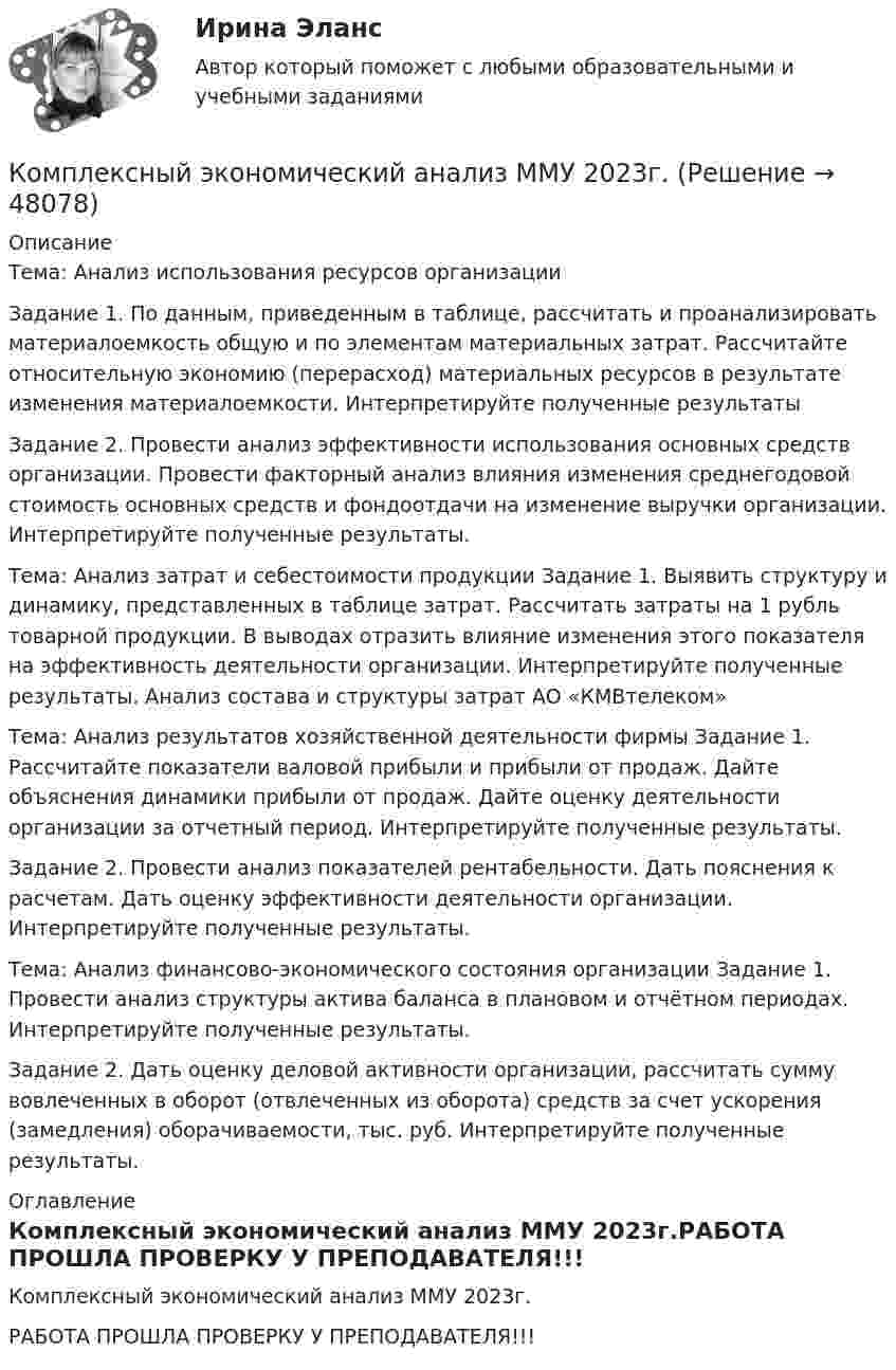     
            Описание
            Тема: Анализ использования ресурсов организацииЗадание 1. По данным, приведенным в таблице, рассчитать и проанализировать материалоемкость общую и по элементам материальных затрат. Рассчитайте относительную экономию (перерасход) материальных ресурсов в результате изменения материалоемкости. Интерпретируйте полученные результатыЗадание 2. Провести анализ эффективности использования основных средств организации. Провести факторный анализ влияния изменения среднегодовой стоимость основных средств и фондоотдачи на изменение выручки организации. Интерпретируйте полученные результаты.Тема: Анализ затрат и себестоимости продукции Задание 1. Выявить структуру и динамику, представленных в таблице затрат. Рассчитать затраты на 1 рубль товарной продукции. В выводах отразить влияние изменения этого показателя на эффективность деятельности организации. Интерпретируйте полученные результаты. Анализ состава и структуры затрат АО «КМВтелеком» Тема: Анализ результатов хозяйственной деятельности фирмы Задание 1. Рассчитайте показатели валовой прибыли и прибыли от продаж. Дайте объяснения динамики прибыли от продаж. Дайте оценку деятельности организации за отчетный период. Интерпретируйте полученные результаты. Задание 2. Провести анализ показателей рентабельности. Дать пояснения к расчетам. Дать оценку эффективности деятельности организации. Интерпретируйте полученные результаты.Тема: Анализ финансово-экономического состояния организации Задание 1. Провести анализ структуры актива баланса в плановом и отчётном периодах. Интерпретируйте полученные результаты.Задание 2. Дать оценку деловой активности организации, рассчитать сумму вовлеченных в оборот (отвлеченных из оборота) средств за счет ускорения (замедления) оборачиваемости, тыс. руб. Интерпретируйте полученные результаты. 
            Оглавление
            Комплексный экономический анализ ММУ 2023г.РАБОТА  ПРОШЛА ПРОВЕРКУ У ПРЕПОДАВАТЕЛЯ!!! 
            
            
            Комплексный экономический анализ ММУКомплексный экономический анализ ММУ 2023г.Комплексный экономический анализ. Московская международная академия (ММА). Экзаменационный тест! ВЫПОЛНЕН НА 100%Комплексный экономический анализ Практическая работа ММУКомплексный экономический анализ (Тест с ответами ИДО / ММА)Комплексный экономический анализ (тест с ответами ММА)Комплексный экономический анализ (Тест с ответами ММА)Комплексный экономический анализ - 2 Комплексный экономический анализ - 3Комплексный экономический анализ - 4Комплексный экономический анализ - 5Комплексный экономический анализ - вариант №1Комплексный экономический анализ - вариант №2Комплексный экономический анализ - вариант №3