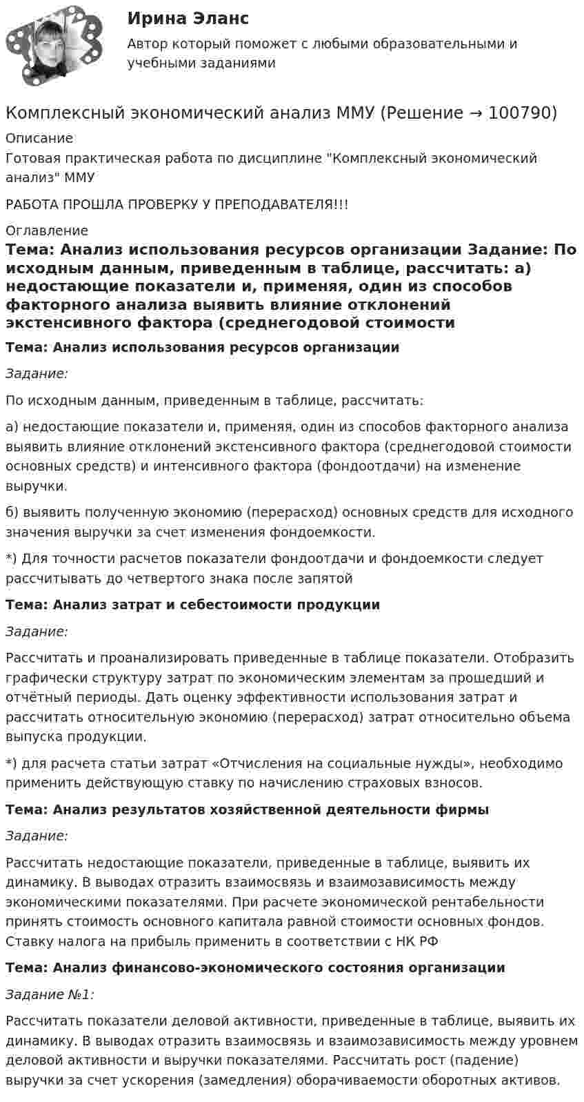     
            Описание
            Готовая практическая работа по дисциплине Комплексный экономический анализ ММУРАБОТА ПРОШЛА ПРОВЕРКУ У ПРЕПОДАВАТЕЛЯ!!! 
            Оглавление
             Тема: Анализ использования ресурсов организации Задание:	По исходным данным, приведенным в таблице, рассчитать: 	а) недостающие показатели и, применяя, один из способов факторного анализа выявить влияние отклонений экстенсивного фактора (среднегодовой стоимости основных средств) и интенсивного фактора (фондоотдачи) на изменение выручки. 	б) выявить полученную экономию (перерасход) основных средств для исходного значения выручки за счет изменения фондоемкости. *) Для точности расчетов показатели фондоотдачи и фондоемкости следует рассчитывать до четвертого знака после запятойТема: Анализ затрат и себестоимости продукцииЗадание:	Рассчитать и проанализировать приведенные в таблице показатели. Отобразить графически структуру затрат по экономическим элементам за прошедший и отчётный периоды. Дать оценку эффективности использования затрат и рассчитать относительную экономию (перерасход) затрат относительно объема выпуска продукции. 	*) для расчета статьи затрат «Отчисления на социальные нужды», необходимо применить действующую ставку по начислению страховых взносов.  Тема: Анализ результатов хозяйственной деятельности фирмы Задание:Рассчитать недостающие показатели, приведенные в таблице, выявить их динамику. В выводах отразить взаимосвязь и взаимозависимость между экономическими показателями. При расчете экономической рентабельности принять стоимость основного капитала равной стоимости основных фондов. Ставку налога на прибыль применить в соответствии с НК РФ Тема: Анализ финансово-экономического состояния организации Задание №1:	Рассчитать показатели деловой активности, приведенные в таблице, выявить их динамику. В выводах отразить взаимосвязь и взаимозависимость между уровнем деловой активности и выручки показателями. Рассчитать рост (падение) выручки за счет ускорения (замедления) оборачиваемости оборотных активов.   
            
            
            Комплексный экономический анализ  - ВАРИАНТ №3Комплексный экономический анализ ММУКомплексный экономический анализ ММУ 2023г.Комплексный экономический анализ. Московская международная академия (ММА). Экзаменационный тест! ВЫПОЛНЕН НА 100%Комплексный экономический анализ Практическая работа ММУКомплексный экономический анализ (Тест с ответами ИДО / ММА)Комплексный экономический анализ (тест с ответами ММА)Комплексный экономический анализ Комплексный экономический анализ - 2 Комплексный экономический анализ - 3Комплексный экономический анализ - 4Комплексный экономический анализ - 5Комплексный экономический анализ - вариант №1Комплексный экономический анализ - вариант №2