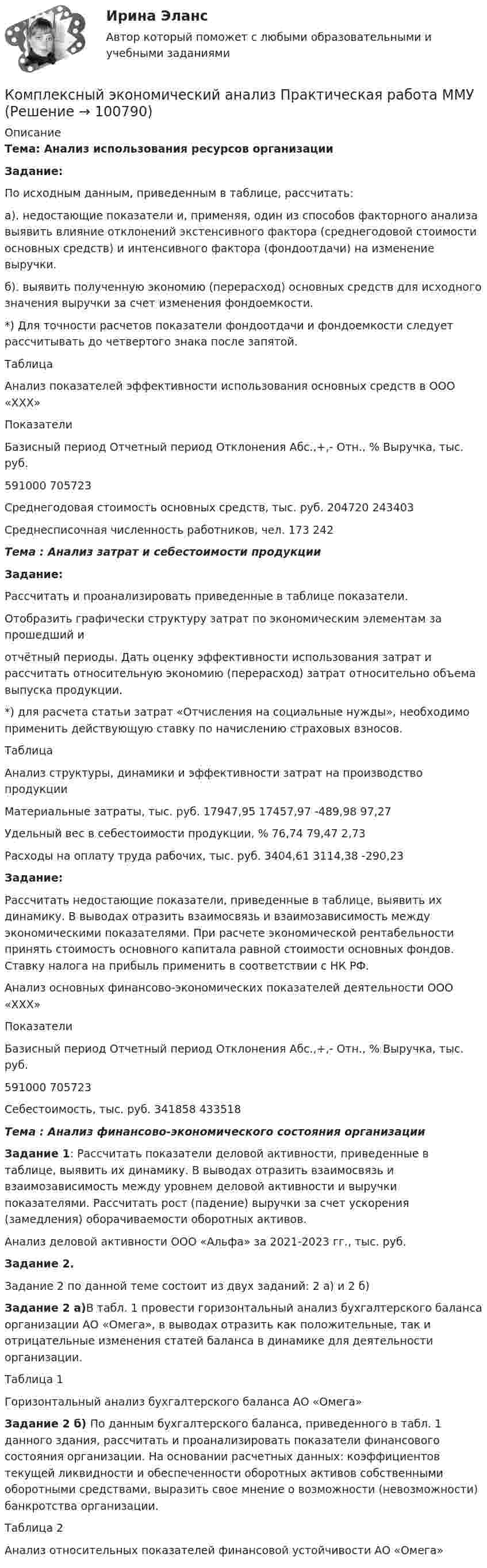     
            Описание
             Тема: Анализ использования ресурсов организации Задание:	По исходным данным, приведенным в таблице, рассчитать:	а). недостающие показатели и, применяя, один из способов факторного анализа выявить влияние отклонений экстенсивного фактора (среднегодовой стоимости основных средств) и интенсивного фактора (фондоотдачи) на изменение выручки.	б). выявить полученную экономию (перерасход) основных средств для исходного значения выручки за счет изменения фондоемкости.	*) Для точности расчетов показатели фондоотдачи и фондоемкости следует рассчитывать до четвертого знака после запятой.	Таблица 	Анализ показателей эффективности использования основных средств в ООО «ХХХ»  	Показатели Базисный период  Отчетный период Отклонения   Абс.,+,- Отн., %   	Выручка, тыс. руб.  	591000                      	705723	  	 Среднегодовая стоимость основных средств, тыс. руб. 	204720 	243403 	 Среднесписочная численность работников, чел.  	173   242 Тема : Анализ затрат и себестоимости продукции Задание:	Рассчитать и проанализировать приведенные в таблице показатели.	Отобразить графически структуру затрат по экономическим элементам за прошедший и отчётный периоды. Дать оценку эффективности использования затрат и рассчитать относительную экономию (перерасход) затрат относительно объема выпуска продукции.	*) для расчета статьи затрат «Отчисления на социальные нужды», необходимо применить действующую ставку по начислению страховых взносов.	Таблица	Анализ структуры, динамики и эффективности затрат на производство продукции  Материальные затраты, тыс. руб. 17947,95   17457,97    -489,98      97,27   Удельный вес в себестоимости продукции, % 76,74  79,47   2,73  Расходы на оплату труда рабочих, тыс. руб. 3404,61    3114,38     -290,23 Задание: 	Рассчитать недостающие показатели, приведенные в таблице, выявить их динамику. В выводах отразить взаимосвязь и взаимозависимость между экономическими показателями. При расчете экономической рентабельности принять стоимость основного капитала равной стоимости основных фондов. Ставку налога на прибыль применить в соответствии с НК РФ.	 		Анализ основных финансово-экономических показателей деятельности	ООО «ХХХ»  Показатели Базисный период  Отчетный период   Отклонения   Абс.,+,-   Отн., %   Выручка, тыс. руб.  591000 705723  Себестоимость, тыс. руб. 341858 433518 Тема : Анализ финансово-экономического состояния организации Задание 1: Рассчитать показатели деловой активности, приведенные в таблице, выявить их динамику. В выводах отразить взаимосвязь и взаимозависимость между уровнем деловой активности и выручки показателями. Рассчитать рост (падение) выручки за счет ускорения (замедления) оборачиваемости оборотных активов. 	Анализ деловой активности ООО «Альфа» за 2021-2023 гг., тыс. руб. Задание 2.	Задание 2 по данной теме состоит из двух заданий: 2 а) и 2 б) Задание 2 а)В табл. 1 провести горизонтальный анализ бухгалтерского баланса организации АО «Омега», в выводах отразить как положительные, так и отрицательные изменения статей баланса в динамике для деятельности организации.	Таблица 1	Горизонтальный анализ бухгалтерского баланса АО «Омега» Задание 2 б) По данным бухгалтерского баланса, приведенного в табл. 1 данного здания, рассчитать и проанализировать показатели финансового состояния организации. На основании расчетных данных: коэффициентов текущей ликвидности и обеспеченности оборотных активов собственными оборотными средствами, выразить свое мнение о возможности (невозможности) банкротства организации.Таблица 2	Анализ относительных показателей финансовой устойчивости АО «Омега»   
            
            
            Комплексный экономический анализ. Московская международная академия (ММА). Экзаменационный тест! ВЫПОЛНЕН НА 100%Комплексный экономический анализ Практическая работа ММУКомплексный экономический анализ (Тест с ответами ИДО / ММА)Комплексный экономический анализ (тест с ответами ММА)Комплексный экономический анализ (Тест с ответами ММА)Комплексный экономический Анализ финансовой деятельностиКомплексный экономический анализ финансово-хозяйственной деятельностиКомплексный экономический анализ - 4Комплексный экономический анализ - 5Комплексный экономический анализ - вариант №1Комплексный экономический анализ - вариант №2Комплексный экономический анализ - вариант №3Комплексный экономический анализ  - ВАРИАНТ №3Комплексный экономический анализ ММУ