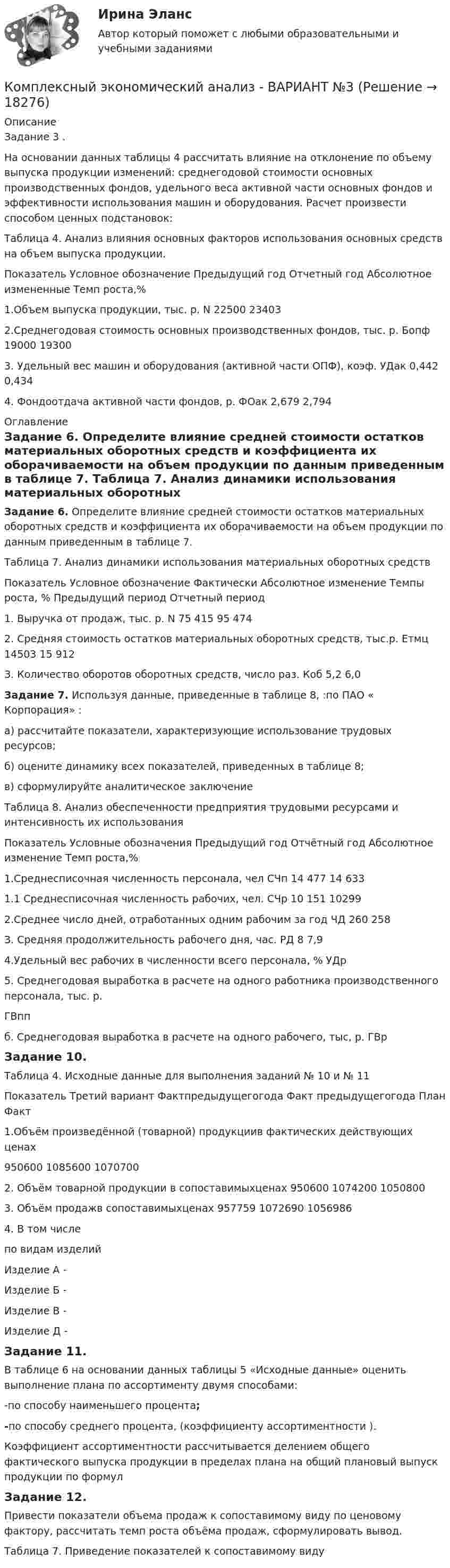     
          Описание
          Задание 3 . На основании данных таблицы 4 рассчитать влияние на отклонение по объему выпуска продукции изменений: среднегодовой стоимости основных производственных фондов, удельного веса активной части основных фондов и эффективности использования машин и оборудования. Расчет произвести способом ценных подстановок: Таблица 4. Анализ влияния основных факторов использования основных средств на объем выпуска продукции.  Показатель Условное обозначение Предыдущий год Отчетный год Абсолютное измененные Темп роста,%   1.Объем выпуска продукции, тыс. р. N 22500 23403       2.Среднегодовая стоимость основных производственных фондов, тыс. р. Бопф 19000 19300       3. Удельный вес машин и оборудования (активной части ОПФ), коэф. УДак 0,442 0,434      4. Фондоотдача активной части фондов, р. ФОак 2,679 2,794   
          Оглавление
           Задание 6. Определите влияние средней стоимости остатков материальных оборотных средств и коэффициента их оборачиваемости на объем продукции по данным приведенным в таблице 7. Таблица 7. Анализ динамики использования материальных оборотных средств  Показатель Условное обозначение  Фактически     Абсолютное  изменение  Темпы роста, %   Предыдущий период Отчетный период   1. Выручка от продаж, тыс. р.  N 75 415 95 474       2. Средняя стоимость остатков материальных оборотных средств, тыс.р. Етмц 14503 15 912    З. Количество оборотов оборотных средств, число раз. Коб 5,2 6,0 Задание 7. Используя данные, приведенные в таблице 8, :по ПАО « Корпорация» :	а) рассчитайте показатели, характеризующие использование трудовых ресурсов;	б) оцените динамику всех показателей, приведенных в таблице 8;	в) сформулируйте аналитическое заключениеТаблица 8. Анализ обеспеченности предприятия трудовыми ресурсами и интенсивность их использования  Показатель  Условные обозначения  Предыдущий год   Отчётный год  Абсолютное изменение Темп роста,%    1.Среднесписочная численность персонала, чел СЧп 14 477 14 633       1.1 Среднесписочная численность рабочих, чел. СЧр 10 151 10299       2.Среднее число дней, отработанных одним рабочим за год ЧД 260 258       З. Средняя продолжительность рабочего дня, час. РД 8 7,9       4.Удельный вес рабочих в численности всего персонала, % УДр           5. Среднегодовая выработка в расчете на одного работника производственного персонала, тыс. р. ГВпп           б. Среднегодовая выработка в расчете на одного рабочего, тыс, р. ГВр   Задание 10. Таблица 4. Исходные данные для выполнения заданий № 10 и № 11 Показатель Третий вариант   Фактпреды­дущегогода Факт преды­дущегогода   План  Факт    1.Объём произведённой (товарной) продукциив фактических действующих ценах 950600 1085600 1070700   2. Объём товарной продукции в сопоставимыхценах 950600 1074200 1050800   3. Объём продажв сопоставимыхценах 957759 1072690 1056986  4. В том числепо видам изделий         Изделие А -     Изделие Б -     Изделие В -     Изделие Д -   Задание 11. В таблице 6 на основании данных таблицы 5 «Исходные данные» оценить выполнение плана по ассортименту двумя способами:-по способу наименьшего процента;-по способу среднего процента, (коэффициенту ассортиментности ).  Коэффициент ассортиментности рассчитывается делением общего фактического выпуска продукции в пределах плана на общий плановый выпуск продукции по формулЗадание 12. 	Привести показатели объема продаж к сопоставимому виду по ценовому фактору, рассчитать темп роста объёма продаж, сформулировать вывод. Таблица 7. Приведение показателей к сопоставимому виду 
            
            
            Комплексный экономический анализ - вариант №3Комплексный экономический анализ  - ВАРИАНТ №3Комплексный экономический анализ ММУКомплексный экономический анализ ММУ 2023г.Комплексный экономический анализ. Московская международная академия (ММА). Экзаменационный тест! ВЫПОЛНЕН НА 100%Комплексный экономический анализ Практическая работа ММУКомплексный экономический анализ (Тест с ответами ИДО / ММА)Комплексный экономический анализКомплексный экономический анализ Комплексный экономический анализ - 2 Комплексный экономический анализ - 3Комплексный экономический анализ - 4Комплексный экономический анализ - 5Комплексный экономический анализ - вариант №1