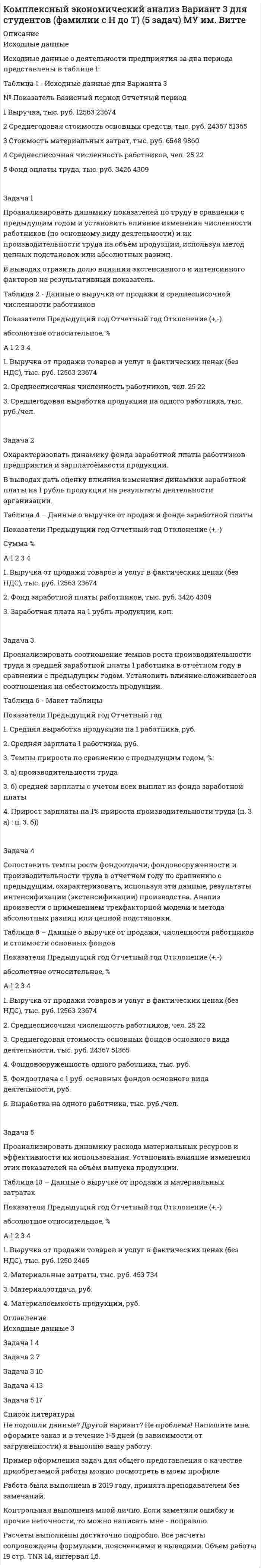 




Описание


Здравствуй, друг! Если нужны ещё контрольные работы или ответы на тесты, пиши в личку. Все контрольные были проверены преподавателями и оценены на положительную оценку в название файла указан процент, НЕ ЗАБУДЬ ОБЯЗАТЕЛЬНО % УДАЛИТЬ ПРИ ЗАГРУЗКЕ ФАЙЛА НА ПОРТАЛ




Оглавление


 
Тема 8. Анализ финансовых результатов деятельности предприятия
Задачи
Задача 1. Проанализируйте прибыль предприятия за отчетный год по данным табл. 1. Рассчитайте рентабельность производства и рентабельность продаж за прошлый и отчетный годы, оцените их изменение.
В прошлом году сумма прибыли от продаж составила 115,5 тыс. руб., выручка от реализации продукции – 3760,0 тыс. руб.
Таблица 1
Прибыль от продажи продукции предприятия
в отчетном году, тыс. руб.
Показатели По себестоимости В ценах реализации Прибыль
от продаж
Остатки готовой продукции на складе:
– на начало года 583,8 643,5
– на конец года 528,6 605,0
Произведенная продукция 6457,88 6732,0
Реализованная продукция
Задача 2. Рассчитайте влияние количества проданной продукции, отпускной цены и себестоимости на изменение прибыли от продаж по предприятию на основе данных табл. 2. Сформулируйте выводы.
При исследовании влияния факторов воспользуйтесь следующими формулами:
ΔП(q) = (q1 – q0)(p0 – c0),
 
ΔП(p) = (p1 – p0)q1,
 
ΔП(c) = – (c1 – c0)q1.
Таблица 2
Прибыль от реализации продукции по предприятию
в отчетном периоде
Показатели Предшествующий год Отчетный год Отклонение (+,-)
1 2 3 4
Количество продукции (q), шт. 12 546 15 055
Цена за единицу продукции (p),
тыс. руб. 6,0 7,2
Окончание табл. 2
1 2 3 4
Себестоимость единицы изделия (c), тыс. руб. 4,8 5,76
Прибыль от реализации (П),
тыс. руб.
Задача 3. Проанализируйте показатели рентабельности предприятия за отчетный период на основе данных табл. 3.
Таблица 3
Показатели рентабельности деятельности предприятия за отчетный период
Показатели Предшествующий год Отчетный год Отклонение, (+,-)
Прибыль от продаж, тыс. руб. 45 700 56 200
Прибыль до налогообложения, тыс. руб. 75 100 78 150
Выручка от реализации продукции, тыс. руб. 273 600 342 400
Себестоимость реализованной продукции, тыс. руб.
Среднегодовая стоимость собственного капитала, тыс. руб. 190 000 193 000
Среднегодовая стоимость активов, тыс. руб. 422 000 435 000
Среднегодовая стоимость основных фондов, тыс. руб. 113 200 115 300
Среднегодовая стоимость оборотного капитала, тыс. руб.
Среднегодовой фонд заработной платы, тыс. руб. 64 500 72 420
Рентабельность продаж, %
Рентабельность затрат, %
Рентабельность деятельности, %
Рентабельность собственного капитала, %
Рентабельность активов, %
Рентабельность основных фондов, %
Рентабельность оборотного капитала, %
Рентабельность фонда заработной платы, %
Ресурсорентабельность, %
 
Задача 4. Рассчитайте основные виды прибыли по производственному предприятию за отчетный период и проанализируйте их изменение.
Выручка предприятия в отчетном периоде составила 8507,6 тыс. руб., себестоимость продукции (укороченная) – 5730 тыс. руб., коммерческие и управленческие расходы – 1010 тыс. руб.
Операционные доходы составили 760 тыс. руб., операционные расходы – 520 тыс. руб. Внереализационные доходы – 75 тыс. руб., расходы 102 тыс. руб.
Превышение фактических расходов над нормируемыми рассчитано в сумме 6,5 тыс. руб.; льгота (часть прибыли, не подлежащая налогообложению) – 350 тыс. руб. Ставка налога на прибыль – 20 %.
Прибыль до налогообложения в прошлом периоде составила 1340 тыс. руб., чистая прибыль – 1113 тыс. руб.
Расчеты рекомендуется проводить в следующей последовательности:
– прибыль от продаж;
– прибыль до налогообложения;
– прибыль налогооблагаемая (с учетом льгот и превышения фактических расходов над нормируемыми);
– налог на прибыль;
– чистая прибыль;
– динамика по сравнению с прошлым годом.



            
            
            Задача 1 При ставке 3% годовых 10.02.2008 на счет положена сумма 60 000 руб. С 01.04.2008 ставка процентов по вкладу 5% годовых. 10.04.2008 на счет добавлена сумма 20 000 руб. 15.05.2008 со счета снята сумма 5000 руб. 20.05.2008 счет закрыт. Найти конечную стоимость вклада.Задача 1 Проанализировать динамику показателей по труду в сравнении с предыдущим годом и установить влияние изменения численности работников (по основному виду деятельности) и их производительности труда на объѐм продукции, используя метод цепных подстановок или абсолютных разниц.Задача 1. Проанализируйте динамику и структуру объема выпуска продукции на производственном предприятии (табл.1). Сформулируйте выводы. Таблица 1Задача 1. Проанализируйте изменение ресурсоотдачи предприятия за отчетный период, рассчитайте влияние факторов, используя данные табл. 1. Таблица 1 Показатели деятельности предприятия за отчетный период, тыс. руб.Задача 1. Проанализируйте прибыль предприятия за отчетный год по данным табл. 1. Рассчитайте рентабельность производства и рентабельность продаж за прошлый и отчетный годы, оцените их изменение.Задача 1. Проанализируйте прибыль предприятия за отчетный год по данным табл. 1. Рассчитайте рентабельность производства и рентабельность продаж за прошлый и отчетный годы, оцените их изменение. В прошлом году сумма прибыли от продаж составила 115,5 тыс. руб., выручка от реализации продукции – 3760,0 тыс. руб. Таблица 1Задача 1 Проводится матч на первенство страны по футболу между командами Динамо и Спартак. Интересующие нас события: A = {выиграла команда Динамо}, B = {игра закончилась победой одной из команд},Задача 1 Предприятие «Океан» реализовало в отчетном месяце (без НДС): – минтай мороженый на 17 300 руб.; – консервы «Сайра в масле» на 2 850 руб.; – осетр мороженый на 8 900 руб.; – икру лососевую на 5 600 руб.;. 2Задача 1 Предприятие производит n типов продукции, объемы выпуска заданы матрицей 𝐴1×𝑛. Цена реализации единицы i-го типа продукции в j-м регионе задана матрицей 𝐵𝑛×𝑘, где k – число регионов, в которых реализуется продукция.Задача 1 Предприятие «Т» анализирует проект, предусматривающий строительство фабрики по производству продукта «Н». При этом был составлен следующий план капиталовложений.Задача 1. Представить данную выборку в виде вариационного ряда. Построить полигон частот, гистограмму, кумуляту и график эмпирической функции распределения. Найти моду, медиану, среднее и дисперсию (смещенную и несмещенную) по указанной выборке. 65 80 50 55 70 95 60 80 50 85 70 65 90 65 75Задача 1. При вложении капитала в мероприятие А из 100 случаев была получена прибыль: 400 млн. руб. - в 30 случаях; 200 млн. руб. - в 40 случаях; 250 млн. руб. - в 30 случаях. При вложении капитала в мероприятие В из 120 случаев была получена прибыль: 50 млн. руб. - в 40 случаях; 100 млн. руб. - в 15 случаях; 150 млн. руб. - в 20 случаях; 220 млн. руб. - в 25 случаях; 300 млн. руб. - в 20 случаях.Задача 1 Приводятся данные по территориям Волго-Вятского, Центрально-Чернозёмного и Поволжского районов РФ за 2005 год. Среднедушевые расходы в месяц, тыс. руб. Численность занятых в экономике, млн. чел. Валовой региональный продукт, млрд. руб. Основные фонды в экономике, млрд. руб. Инвестиции в основной капитал, млрд. руб. Среднедушевые доходы в месяц, тыс. руб.Задача 1 Приводятся данные по территориям Северного и Северо-Западного районов за 2005 год. Числен-ность насе-ления на 1.01.2006, млн. чел. Валовой региональ-ный про-дукт, млрд. руб. Среднеме-сячная зар-плата рабо-тающего в экономике, тыс.руб. Численность (среднегодовая) занятых в эконо-мике Основные фонды в экономике (на конец года), млрд. руб.
