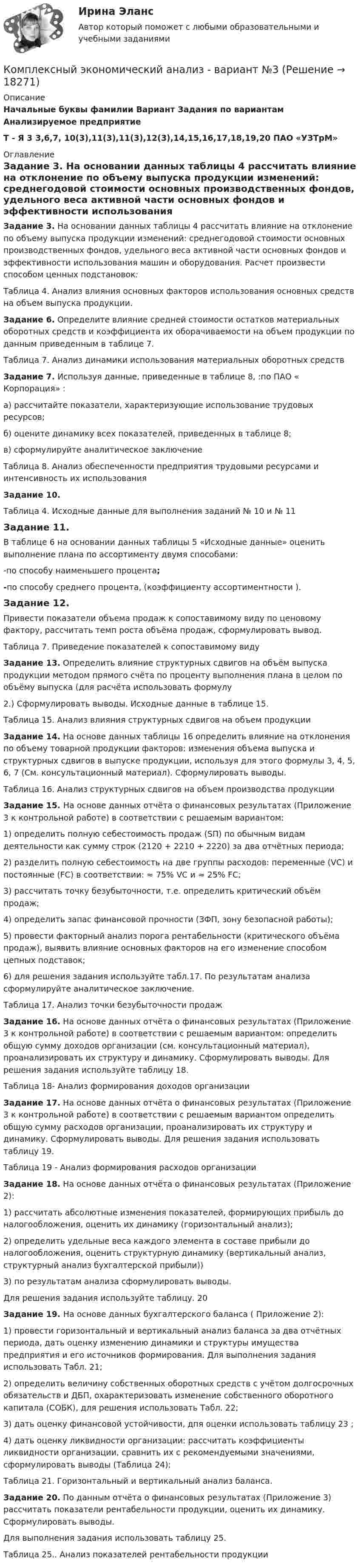     
          Описание
          Начальные буквы фамилии Вариант Задания по вариантам Анализируемое предприятиеТ - Я 3 3,6,7, 10(3),11(3),11(3),12(3),14,15,16,17,18,19,20 ПАО «УЗТрМ» 
          Оглавление
           Задание 3. На основании данных таблицы 4 рассчитать влияние на отклонение по объему выпуска продукции изменений: среднегодовой стоимости основных производственных фондов, удельного веса активной части основных фондов и эффективности использования машин и оборудования. Расчет произвести способом ценных подстановок:Таблица 4. Анализ влияния основных факторов использования основных средств на объем выпуска продукции. Задание 6. Определите влияние средней стоимости остатков материальных оборотных средств и коэффициента их оборачиваемости на объем продукции по данным приведенным в таблице 7. Таблица 7. Анализ динамики использования материальных оборотных средств Задание 7. Используя данные, приведенные в таблице 8, :по ПАО « Корпорация» :	а) рассчитайте показатели, характеризующие использование трудовых ресурсов;	б) оцените динамику всех показателей, приведенных в таблице 8;	в) сформулируйте аналитическое заключениеТаблица 8. Анализ обеспеченности предприятия трудовыми ресурсами и интенсивность их использованияЗадание 10. Таблица 4. Исходные данные для выполнения заданий № 10 и № 11Задание 11. В таблице 6 на основании данных таблицы 5 «Исходные данные» оценить выполнение плана по ассортименту двумя способами:-по способу наименьшего процента;-по способу среднего процента, (коэффициенту ассортиментности ).Задание 12. 	Привести показатели объема продаж к сопоставимому виду по ценовому фактору, рассчитать темп роста объёма продаж, сформулировать вывод. Таблица 7. Приведение показателей к сопоставимому видуЗадание 13. Определить влияние структурных сдвигов на объём выпуска продукции методом прямого счёта по проценту выполнения плана в целом по объёму выпуска (для расчёта использовать формулу2.) Сформулировать выводы. Исходные данные в таблице 15.Таблица 15. Анализ влияния структурных сдвигов на объем продукцииЗадание 14. На основе данных таблицы 16 определить влияние на отклонения по объему товарной продукции факторов: изменения объема выпуска и структурных сдвигов в выпуске продукции, используя для этого формулы 3, 4, 5, 6, 7 (См. консультационный материал). Сформулировать выводы.Таблица 16. Анализ структурных сдвигов на объем производства продукцииЗадание 15. На основе данных отчёта о финансовых результатах (Приложение 3 к контрольной работе) в соответствии с решаемым вариантом:1) определить полную себестоимость продаж (SП) по обычным видам деятельности как сумму строк (2120 + 2210 + 2220) за два отчётных периода;2) разделить полную себестоимость на две группы расходов: переменные (VC) и постоянные (FC) в соответствии: ≈ 75% VC и ≈ 25% FC;3) рассчитать точку безубыточности, т.е. определить критический объём продаж;4) определить запас финансовой прочности (ЗФП, зону безопасной работы);5) провести факторный анализ порога рентабельности (критического объёма продаж), выявить влияние основных факторов на его изменение способом цепных подставок;6) для решения задания используйте табл.17. По результатам анализа сформулируйте аналитическое заключение.Таблица 17. Анализ точки безубыточности продажЗадание 16. На основе данных отчёта о финансовых результатах (Приложение 3 к контрольной работе) в соответствии с решаемым вариантом: определить общую сумму доходов организации (см. консультационный материал), проанализировать их структуру и динамику. Сформулировать выводы. Для решения задания используйте таблицу 18.Таблица 18- Анализ формирования доходов организацииЗадание 17. На основе данных отчёта о финансовых результатах (Приложение 3 к контрольной работе) в соответствии с решаемым вариантом определить общую сумму расходов организации, проанализировать их структуру и динамику. Сформулировать выводы. Для решения задания использовать таблицу 19.Таблица 19 - Анализ формирования расходов организацииЗадание 18. На основе данных отчёта о финансовых результатах (Приложение 2):1) рассчитать абсолютные изменения показателей, формирующих прибыль до налогообложения, оценить их динамику (горизонтальный анализ);2) определить удельные веса каждого элемента в составе прибыли до налогообложения, оценить структурную динамику (вертикальный анализ, структурный анализ бухгалтерской прибыли))3) по результатам анализа сформулировать выводы.Для решения задания используйте таблицу. 20Задание 19. На основе данных бухгалтерского баланса ( Приложение 2):1) провести горизонтальный и вертикальный анализ баланса за два отчётных периода, дать оценку изменению динамики и структуры имущества предприятия и его источников формирования. Для выполнения задания использовать Табл. 21;2) определить величину собственных оборотных средств с учётом долгосрочных обязательств и ДБП, охарактеризовать изменение собственного оборотного капитала (СОБК), для решения использовать Табл. 22;3) дать оценку финансовой устойчивости, дпя оценки использовать таблицу 23 ;4) дать оценку ликвидности организации: рассчитать коэффициенты ликвидности организации, сравнить их с рекомендуемыми значениями, сформулировать выводы (Таблица 24);Таблица 21. Горизонтальный и вертикальный анализ баланса.Задание 20. По данным отчёта о финансовых результатах (Приложение 3) рассчитать показатели рентабельности продукции, оценить их динамику. Сформулировать выводы.Для выполнения задания использовать таблицу 25.Таблица 25.. Анализ показателей рентабельности продукции 
            
            
            Комплексный экономический анализ - вариант №2Комплексный экономический анализ - вариант №3Комплексный экономический анализ  - ВАРИАНТ №3Комплексный экономический анализ ММУКомплексный экономический анализ ММУ 2023г.Комплексный экономический анализ. Московская международная академия (ММА). Экзаменационный тест! ВЫПОЛНЕН НА 100%Комплексный экономический анализ Практическая работа ММУКомплексный экономический анализКомплексный экономический анализКомплексный экономический анализ Комплексный экономический анализ - 2 Комплексный экономический анализ - 3Комплексный экономический анализ - 4Комплексный экономический анализ - 5