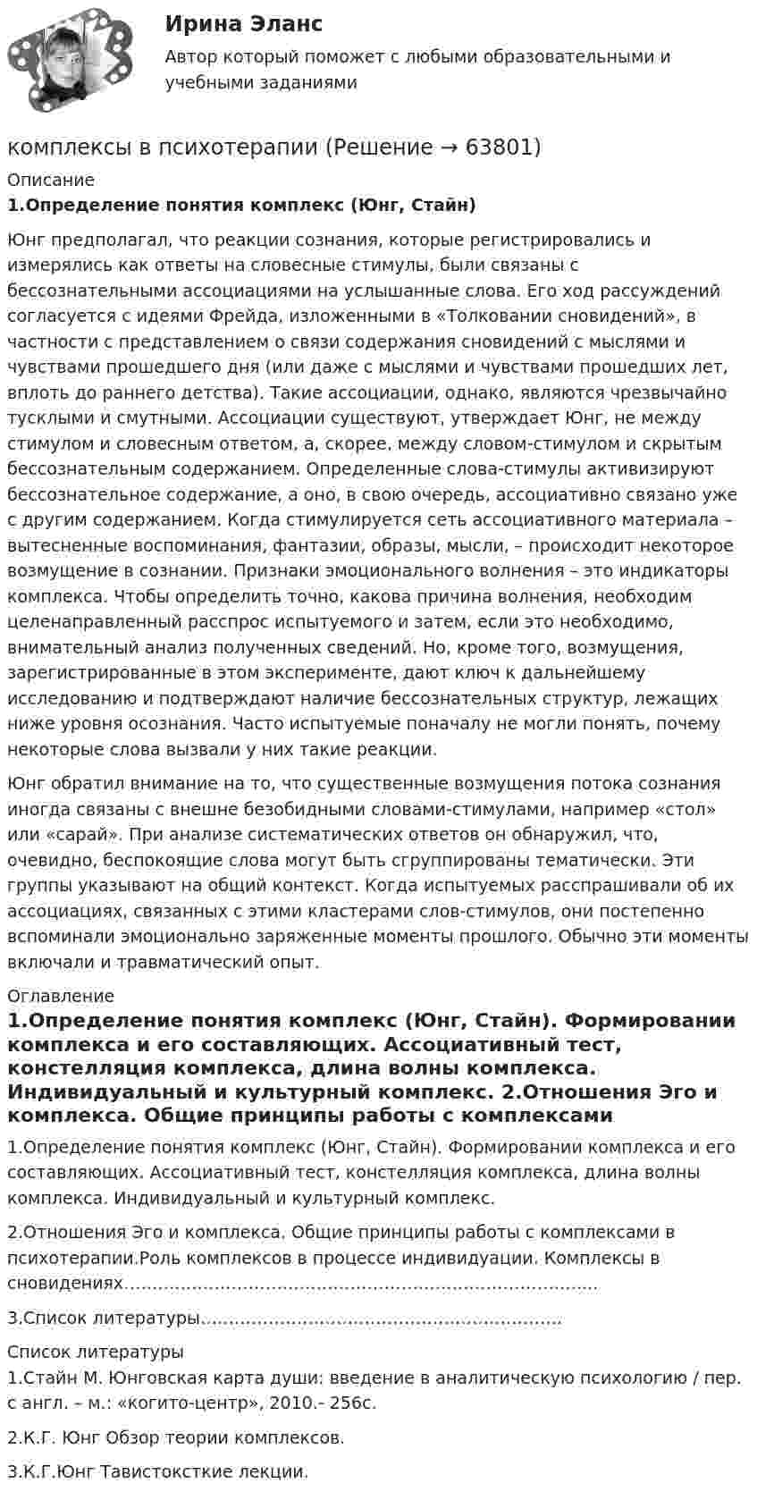      
            Описание
             1.Определение понятия комплекс (Юнг, Стайн)	Юнг предполагал, что реакции сознания, которые регистрировались и измерялись как ответы на словесные стимулы, были связаны с бессознательными ассоциациями на услышанные слова. Его ход рассуждений согласуется с идеями Фрейда, изложенными в «Толковании сновидений», в частности с представлением о связи содержания сновидений с мыслями и чувствами прошедшего дня (или даже с мыслями и чувствами прошедших лет, вплоть до раннего детства). Такие ассоциации, однако, являются чрезвычайно тусклыми и смутными. Ассоциации существуют, утверждает Юнг, не между стимулом и словесным ответом, а, скорее, между словом-стимулом и скрытым бессознательным содержанием. Определенные слова-стимулы активизируют бессознательное содержание, а оно, в свою очередь, ассоциативно связано уже с другим содержанием. Когда стимулируется сеть ассоциативного материала – вытесненные воспоминания, фантазии, образы, мысли, – происходит некоторое возмущение в сознании. Признаки эмоционального волнения – это индикаторы комплекса. Чтобы определить точно, какова причина волнения, необходим целенаправленный расспрос испытуемого и затем, если это необходимо, внимательный анализ полученных сведений. Но, кроме того, возмущения, зарегистрированные в этом эксперименте, дают ключ к дальнейшему исследованию и подтверждают наличие бессознательных структур, лежащих ниже уровня осознания. Часто испытуемые поначалу не могли понять, почему некоторые слова вызвали у них такие реакции.Юнг обратил внимание на то, что существенные возмущения потока сознания иногда связаны с внешне безобидными словами-стимулами, например «стол» или «сарай». При анализе систематических ответов он обнаружил, что, очевидно, беспокоящие слова могут быть сгруппированы тематически. Эти группы указывают на общий контекст. Когда испытуемых расспрашивали об их ассоциациях, связанных с этими кластерами слов-стимулов, они постепенно вспоминали эмоционально заряженные моменты прошлого. Обычно эти моменты включали и травматический опыт.  
            Оглавление
            	1.Определение понятия комплекс (Юнг, Стайн). Формировании комплекса и его составляющих. Ассоциативный тест, констелляция комплекса, длина волны комплекса. Индивидуальный и культурный комплекс.	2.Отношения Эго и комплекса. Общие принципы работы с комплексами в психотерапии.Роль комплексов в процессе индивидуации. Комплексы в сновидениях………………………………………………………………………...	3.Список  литературы……………………………………………………….  
            Список литературы
            	1.Стайн М. Юнговская карта души: введение в аналитическую психологию / пер. с англ. – м.: «когито-центр», 2010.- 256с.	2.К.Г. Юнг Обзор теории комплексов.	3.К.Г.Юнг Тавистоксткие лекции. 
            
            
            Комплекс утренней зарядкикомплексы в психотерапииКомплекс. эконом. анализ хоз.деятельности СИБУПК Итоговый тест 80%Комплекс. эконом. анализ хоз.деятельности СИБУПК ТК-1 100%, ТК-2 80%Комплекс. эконом. анализ хоз.деятельности СИБУПК ТК- 11,13,14 100%Комплекс. эконом. анализ хоз.деятельности СИБУПК ТК-12 Задание 100%Комплекс. эконом. анализ хоз.деятельности СИБУПК ТК-3-4 100%Комплексный экономический анализ хозяйственной деятельности. Синергия. Ответы на ИТОГОВЫЙ ТЕСТ. На отлично!Комплексный экономический анализ хозяйственной деятельности. Темы 1-11.  Полный сборник с ответами. На отлично(90+)Комплексный экономический анализ хозяйственной деятельности. Тест Синергия. Ответы на тест.Комплексный экономический анализ хозяйственной деятельности (тест с ответами Синергия/МОИ/ МТИ /МОСАП)комплекс общеразвивающих упражнений для взрослого человека КОМПЛЕКС РОДНОЙ ЯЗЫК НСПККомплекс сведений о себе (Я-концепция) служит направлением для  зарождения и развития такого психологического феномена, как …  Тип ответа: Текстовый ответ 