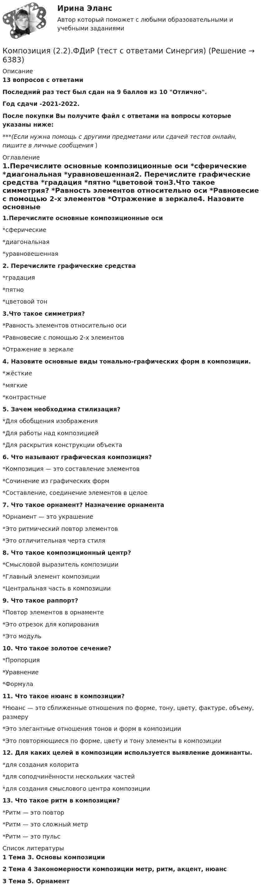     
          Описание
          13 вопросов с ответамиПоследний раз тест был сдан на 9 баллов из 10 Отлично.Год сдачи -2021-2022.После покупки Вы получите файл с ответами на вопросы которые указаны ниже:***(Если нужна помощь с другими предметами или сдачей тестов онлайн, пишите в личные сообщения  ) 
          Оглавление
          1.Перечислите основные композиционные оси *сферические *диагональная *уравновешенная2. Перечислите графические средства *градация *пятно *цветовой тон3.Что такое симметрия? *Равность элементов относительно оси *Равновесие с помощью 2-х элементов *Отражение в зеркале4. Назовите основные виды тонально-графических форм в композиции. *жёсткие *мягкие *контрастные5. Зачем необходима стилизация? *Для обобщения изображения *Для работы над композицией *Для раскрытия конструкции объекта6. Что называют графическая композиция? *Композиция — это составление элементов*Сочинение из графических форм *Составление, соединение элементов в целое7. Что такое орнамент? Назначение орнамента *Орнамент — это украшение *Это ритмический повтор элементов *Это отличительная черта стиля8. Что такое композиционный центр? *Смысловой выразитель композиции *Главный элемент композиции *Центральная часть в композиции9. Что такое раппорт? *Повтор элементов в орнаменте *Это отрезок для копирования *Это модуль10. Что такое золотое сечение? *Пропорция *Уравнение *Формула11. Что такое нюанс в композиции? *Нюанс — это сближенные отношения по форме, тону, цвету, фактуре, объему, размеру *Это элегантные отношения тонов и форм в композиции *Это повторяющиеся по форме, цвету и тону элементы в композиции12. Для каких целей в композиции используется выявление доминанты. *для создания колорита *для соподчинённости нескольких частей *для создания смыслового центра композиции13. Что такое ритм в композиции? *Ритм — это повтор *Ритм — это сложный метр *Ритм — это пульс 
          Список литературы
          1 Тема З. Основы композиции 2 Тема 4 Закономерности композиции метр, ритм, акцент, нюанс 3 Тема 5. Орнамент 
            
            
             👌Композиция(1/2).ФДиР / Практикум 1. Графическое построение (обучение) / 1 семестр / Синергия/МОИ/ МТИКомпозиция (2.2).ФДиР (тест с ответами Синергия)Композиция 2 семестр ответы (Синергия)Компрессор засасывает из атмосферы каждую секунду 4 л воздуха, которые подаются в баллон объёмом 120 л. Через какое время давление в баллоне будет в 9 раз больше атмосферного? Начальное давление в баллоне равно атмосферному. Т = const.Компрессор захватывает при каждом качании 4·10-3 м3 воздуха при нормальном атмосферном давлении и температуре 3 °C и нагнетает его в резервуар ёмкостью 1,5 м3. Температура воздуха в резервуаре держится около 45 °C.Компрессорные станции на магистральных газопроводах размещаются... ТулГУКомпромисс при принятии решения характеризуется …Комплекс. эконом. анализ хоз.деятельности СИБУПК ТК- 9,10 100%Комплеское задание Формы и методы организации внеурочной деятельности и общения младших школьников (ПНК)Компл.экон. анализ хоз.деят.Тема 5. Анализ состояния и эффективности использов...Компл.экон. анализ хоз.деят.Тема 6. Анализ объема производства и реализации пр...Компл.экон. анализ хоз.деят. Тема 9. Общая оценка финансового состояния организ... / Композитные материалы в зависимости от геометрических размеров наполнителя подразделяют на: (необходимо отметить все правильные варианты ответа)Композиционные материалы, состоящие из трех и более компонентов и содержащие в своем составе наполнители различной природы, называются…