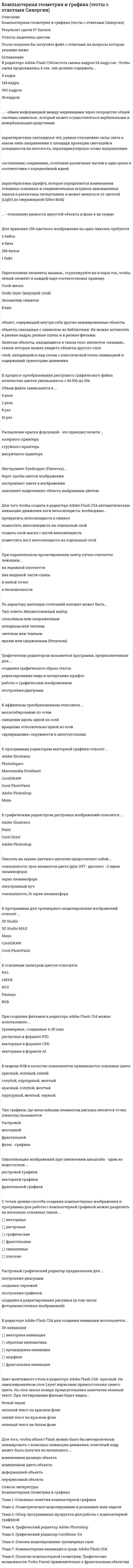     
          Описание
          ответы на тест Компьютерная графика Синергия 84 вопросов и ответовсдан тест по этим вопросам в 2021 г. на 90 баллов (27 из 30 верно) 
          Оглавление
          Ответы на тест «Компьютерная графика» 1. Разрешение – это количество …  -точек на единицу длины   -векторных объектов   -математических формул для создания изображения   -памяти, занимаемой рисунком  2. Знак препинания в ActionScript, который указывает на текстовые данные, – это …  скобки  -фигурные скобки   -кавычки  -точка с запятой 3. Масштаб 1 : 1 называется Натуральной  величиной  4. ПРЯМОУГОЛЬНЫЕ виды растров используются наиболее часто. 5. К достоинствам растровых изображений можно отнести то, что … Тип ответа: Множественный выбор   -растровый формат эффективно представляет реальные образы   -растровые изображения легко печатаются на большинстве принтеров   -растровые изображения быстро рисуются   -растровые изображения занимают мало памяти компьютера  6. В мультимедиа-редакторах инструмент «пипетка» используется для …  -анализа цвета   -копирования фигуры   -рисования пунктирных линий   -стирания объектов  7. Существуют такие примитивы векторной графики, как … Тип ответа: Множественный выбор   -точка   -прямоугольник  -эллипс   -линия  8. В центре рабочей области в Adobe Flash …  -находится рабочий стол   -находится монтажный стол   -находится монтажная область   -ничего нет       9. Неверно, что к принципам мультимедиа относят … Тип ответа: Множественный выбор   -невозможность использования видеоряда в сопровождении аудио   -наличие нескольких сюжетных линий в содержании продукта  -художественный дизайн интерфейса и средств навигации   -использование исключительно 2d-графики  10. Файлы фрактальных изображений имеют специальное расширение …  -GIF   -BMP   -PDF  -FIF  11. К недостаткам векторной графики можно отнести то, что … Тип ответа: Множественный выбор   -векторные изображения достаточно схематичны и не выглядят естественно   -в некоторых случаях из-за проблем связи между процессорами принтер не может распечатать отдельные детали рисунков  -изображения занимают гигантские объемы памяти  -изображения ограничены по цветности больше, чем в других вид  12. При обработке информации, связанной с изображением на мониторе, принято выделять три основных направления:  -распознавание образов, обработку изображений и машинную графику. 13. Основным логическим элементом векторной графики является  -геометрический объект  14. Компьютерная графика как основа компьютерного искусства зародилась в …  1920-х гг.   1980-х гг.   1950-х гг.   2000-х гг.  15. Расположите в хронологической последовательности ключевые события в истории компьютерной графики: Тип ответа: Сортировка  1- 1957 получено первое цифровое изображение в Национальном бюро стандартов (США)2- 1963 выходит в свет первый созданный на компьютере фильм Эдварда Зайека 3- 1963 впервые в мире проводится персональная выставка работ по компьютерному искусству  - 4- 1998 Вольфганг Лайзер основывает Музей Цифрового Искусства 16. Нормативные документы, которые устанавливают единые правила выполнения и оформления конструкторских документов во всех отраслях промышленности-это стандарты… -ЕСКД 17. Наука, предметом изучения которой являются создание, хранение и обработка моделей и их изображений с помощью компьютера, – это Компьютерная  графика 18. К ключевым словам относятся слова, зарезервированные в синтаксисе ActionScript для специальных целей  19. Графический редактор MS Paint – это стандартная программа операционной системы …  -Windows   -Android   -Linux   -IOS  20. Если для создания реалистичной модели объекта используются геометрические примитивы (куб, шар, конус и пр.) и гладкие, так называемые сплайновые поверхности, то речь идет о трехмерной графике 21. Активное взаимодействие ресурса, программы, услуги и человека, их взаимовлияние – это интерактивность 22. Когда размерность фигуры, получаемой из каких-то простейших объектов (отрезков), …размерности этих объектов – мы имеем дело с фракталом  -больше   -меньше  -равна   -неравна  23. Распознавание образов по-другому называют системой …  -периферического зрения  -технического зрения   -человеческого глаза   -обработки изображений  24. Существуют определенные «режимы стирания» для инструмента «ластик» в Adobe Flash, в частности … очистка Тип ответа: Множественный выбор   -нормальная   -внутренняя   -внешняя  -частичная  25. Для представления реальных образов удобнее использовать … изображения  -векторные   -растровые   -фрактальные   -сплайновые     26. …кадр используется для задания параметров движения, эффектов, аудио и других свойств, которые обычно изменяются с течением времени, и обозначает определенный момент времени, где задается значение для свойства слоя (положение в пространстве, степень прозрачности или громкость звука) ключевой  -ключевой 27. Если в растровой графике базовым элементом изображения является точка, то в векторной графике линия 28. Объекты в Adobe Illustrator объединяют в группу для …  -использования инструмента «волшебная палочка»   -работы с ними как с единым целым   -удаления этих объектов   -создания новых объектов  29. К достоинствам векторной графики можно отнести то, что … Тип ответа: Множественный выбор   -она позволяет изменять размеры рисунка без потери его качества   -она занимает относительно небольшое место в памяти компьютера   -она реалистично отображает объекты окружающей среды   -при ее использовании можно редактировать отдельные части рисунка, не оказывая влияния на остальные  30. При построении … понадобится только математическая формула Тип ответа: Одиночный выбор    -растровых объектов   -пиксельных объектов   -фрактальных объектов   -3d-объектов  31. Специальный встроенный во Flash язык программирования – это … Тип ответа: Одиночный выбор   -Script Tool   -Action Script   -Brush Tool   -Script  32. Неверно, что векторная графика используется … Тип ответа: Одиночный выбор    -в медицине   -в конструкторской деятельности   -в фотографии   -при создании иллюстраций  33. Карта высот (горная местность) строится на основе … фракталов  -геометрических   -стохастических   -алгебраических  34. Векторную графику часто называют … Тип ответа: Множественный выбор    -программируемой  - чертежной   -математической   -объектно-ориентированной  35. Наибольшее влияние на количество памяти, занимаемой растровым изображением, оказывают определенные факторы, в частности … Тип ответа: Множественный выбор    -размер изображения   -то, что изображено на нем   -битовая глубина цвета   -формат для хранения  36. … графика описывает изображения с использованием прямых и изогнутых линий, называемых векторами, а также параметров, описывающих цвета и расположение  -Фрактальная   -Растровая   -Векторная   -Трехмерная  37. … область применения компьютерной графики является обязательным элементом системы автоматизированного проектирования (САПР)  -Иллюстративная   -Конструкторская   -Научная   -Деловая  38. Панель инструментов в Adobe Illustrator по умолчанию …  -располагается внизу окна   -располагается вверху окна   -располагается в левой части окна   -отсутствует  39. Комплекс аппаратных и программных средств, позволяющих пользователю работать в диалоговом режиме с разнородными данными (графика, текст, звук, видео), организованными в виде единой информационной среды, – это Мультимедиа 40. Количество бит (объем памяти), используемое для хранения и представления цвета при кодировании одного пикселя, называют -глубина цвета 41. Неверно, что существовал такой вид дисплеев, как …  -дисплеи на запоминающей трубке   -жидкокристаллические дисплеи   -плазменные дисплеи   -ультраграфические дисплеи  42. Наиболее употребительная разновидность «частицы» данных в ActionScript – это …  -оператор   -переменная   -логическая операция  -массив  43. Существуют такие форматы векторной графики, как … Тип ответа: Множественный выбор   -JPEG   -FLASH   -AI   -BMP  44. Обычный шрифт (без выделений) в мультимедиа-редакторах обозначается …  -Bold   -Italic  -Bold Italic   -Regular  45. .....изображение – это совокупность пикселей  -Векторное   -Фрактальное   -Аналоговое   -Цифровое  46. Сплайн – это …  -цвет контура и области внутри этого контура   -комбинация компьютерных команд и математических формул для объекта   -кривая, посредством которой описывается та или иная геометрическая фигура   -масштабирование, поворот, искривление 47. Порядок расположения точек в растровом изображении – это Pacmp 48. По стандартам Единой системы конструкторской документации (ЕСКД) на чертеже с левой стороны оставляют полоску в 20 мм для … Тип ответа: Одиночный выбор   -подписи чертежа   -обозначения масштаба   -подшивки чертежей   -обозначения шрифта  49. Маски в Photoshop хранятся в виде … Тип ответа: Одиночный выбор  -фильтров   -слоев   -альфа-каналов   -модулей  50. Цветовая модель RGB характеризуется яркостью таких трех цветов, как … Тип ответа: Одиночный выбор   -синий, желтый и зеленый   -белый, синий и красный   -красный, синий и зеленый   -черный, желтый и красный  51. Согласно стандартам Единой системы конструкторской документации (ЕСКД) основная надпись чертежа располагается Тип ответа: Одиночный выбор    -в его левом нижнем углу   -в его правом нижнем углу   -посредине его нижней части   -по его центру  52. Метод представления изображения в виде совокупности отрезков и дуг – это … метод Тип ответа: Одиночный выбор    -растровый   -векторный   -фрактальный   -пиксельный  53. В формате … используется до 48 бит на пиксель для кодирования цветности (этот формат имеет наибольшее количество цветов) Тип ответа: Одиночный выбор    -PSD   -PNG   -PCX   -TIFF  54. Неверно, что при масштабе … нужно пересчитывать размеры изображения Тип ответа: Одиночный выбор    -2 : 1   -1 : 1   -1 : 2   -1 : 3  55. Использование стандартной процедуры фотографирования экрана кнопкой Print Screen схоже с процедурой захвата изображения с экрана  56. Инструмент Type Tool в Adobe After Effects предназначен для … Тип ответа: Одиночный выбор   -выделения кадра   -рисования кистью   -создания текста   -добавления фильтра  57. Пакет Photoshop разработан компанией … ADOBE 58. Разрешение обозначается как количество точек на дюйм (dpi) или ПИКСЕЛЕЙ на дюйм (ppi)  59. Создание нового документа в Adobe Illustrator начинается с выбора профиля нового документа исходя из предполагаемого типа вывода  60. Эффект последовательного мультимедийного наделения изображения двигательными функциями – это Анимация  61. Формат … имеет аналогичный своему названию алгоритм сжатия Тип ответа: Одиночный выбор    -GIF   -TIFF   -JPEG   -PNG  62. Неверно, что согласно стандартам Единой системы конструкторской документации (ЕСКД) существует … линия Тип ответа: Одиночный выбор    -сплошная   -штриховая   -штрихпунктирная   -частично сплошная  63. Формат, использующий алгоритм сжатия с потерями информации, который позволяет уменьшить размер файла в сотни раз, – … Тип ответа: Одиночный выбор    -GIF   -JPEG   -PNG   -PSD  64. … графика представляется в виде повторяющихся графических примитивов Тип ответа: Одиночный выбор    -Растровая   -Векторная   -Фрактальная   -Трехмерная  65. Колорит  - это система соотношения цветов, образующая некое единство и являющаяся эстетическим выражением красочного разнообразия действительности  66. … применяются в Photoshop для выполнения таких задач, как совмещение нескольких изображений, добавление текста или векторных фигур на изображение кисти   -слои   -маски   -каналы  67. Технология мультимедиа – это особый вид компьютерной технологии, который объединяет в себе как традиционную статическую визуальную информацию (текст, графику), так и динамическую (речь, музыку, видеофрагменты, анимацию и т.п.) –  68. Колористика - наука о цвете, включающая знания о природе цвета, основных, составных и дополнительных цветах, характеристиках цвета, цветовых контрастах, смешении цветов, колорите, цветовой гармонии, цветовой культуре и языке цвета  69. Снежинка Коха – это пример … фрактала   -алгебраического   -геометрического   -стохастического  70. Неверно, что существует такой вид компьютерной графики, как … графика    -деловая   -научная   -географическая   -иллюстративная  71. Неверно, что редактор … предназначен для создания и обработки векторных изображений    -Corel Draw   -Adobe Illustrator   -Corel Xara   -Paint  72. Основное свойство фрактала –   …  -масштабируемость   -самоподобие   -изменчивость   -бесконечность  73. Множество Мандельброта иллюстрирует … фракталы  -алгебраические -стохастические -геометрические  74. Простейшая незамкнутая линия ограничена двумя точками, именуемыми … границами узлами пикселями векторами  75. С помощью линеек в Adobe Illustrator можно точно позиционировать и измерять размеры объектов в окне иллюстрации или на монтажной области  76. Подключаемые к Photoshop модули, позволяющие обрабатывать изображение по заданному алгоритму, – это Фильтры  77. Сравнивая такие разработки в области компьютерной графики, как компьютерная анимация, цифровое изображение, растровая графика и виртуальная реальность, можно утверждать, что новейшей из них является …  компьютерная анимация цифровое изображение растровая графика виртуальная реальность  78. Такие инструменты Adobe Illustrator, как «кисть», «карандаш», «кисть-клякса», «листик», лучше подходят для рисования на …    -мониторе персонального компьютера   -планшете   -обычном планшете  -смартфоне 79. ... в Adobe Flash показывает расположение слоев и последовательность изменения кадров (объектов, находящихсяв кадре)Тип ответа: Одиночный выборПанель свойствПанель временной шкалыПанель инструментовГлавное меню 80. Активное взаимодействие ресурса, программы, услуги и человека, их взаимовлияние - это...Тип ответа: Текстовый ответВведите ответ:интерактивность 81. К мультимедиа, в частности, относятсяТип ответа: Множественный выборигрывидеоприложениятекстовые документы аудиоприложениятабличные документыпрезентации  (??? Не факт) 82. К недостаткам растровых изображений можно отнести то, что ... Тип ответа: Множественный выборсуществует мало графических редакторов для работы с нимиони занимают большое количество памятиредактирование растровых изображений требует больших массивов памятирастровые изображения выглядят нереалистично 83. Известны такие виды растров, как ... Тип ответа: Множественный выборпрямоугольныйгексагональныйкруговойтреугольный  84. Когда размерность фигуры, получаемой из каких-то простейших объектов (отрезков),... размерности этих объектов - мы имеем дело с фракталомТип ответа: Одиночный выборбольшеменьшеравнанеравна  
          Список литературы
          Ответы на тест «Компьютерная графика» 1. Разрешение – это количество … -точек на единицу длины  -векторных объектов  -математических формул для создания изображения  -памяти, занимаемой рисунком 2. Знак препинания в ActionScript, который указывает на текстовые данные, – это … скобки -фигурные скобки  -кавычки -точка с запятой 3. Масштаб 1 : 1 называется Натуральной величиной 4. ПРЯМОУГОЛЬНЫЕ виды растров используются наиболее часто. 5. К достоинствам растровых изображений можно отнести то, что …Тип ответа: Множественный выбор  -растровый формат эффективно представляет реальные образы  -растровые изображения легко печатаются на большинстве принтеров  -растровые изображения быстро рисуются  -растровые изображения занимают мало памяти компьютера 6. В мультимедиа-редакторах инструмент «пипетка» используется для … -анализа цвета  -копирования фигуры  -рисования пунктирных линий  -стирания объектов 7. Существуют такие примитивы векторной графики, как …Тип ответа: Множественный выбор  -точка  -прямоугольник -эллипс  -линия 8. В центре рабочей области в Adobe Flash … -находится рабочий стол  -находится монтажный стол  -находится монтажная область  -ничего нет      9. Неверно, что к принципам мультимедиа относят …Тип ответа: Множественный выбор  -невозможность использования видеоряда в сопровождении аудио  -наличие нескольких сюжетных линий в содержании продукта -художественный дизайн интерфейса и средств навигации  -использование исключительно 2d-графики 10. Файлы фрактальных изображений имеют специальное расширение …  -GIF  -BMP  -PDF -FIF 11. К недостаткам векторной графики можно отнести то, что …Тип ответа: Множественный выбор  -векторные изображения достаточно схематичны и не выглядят естественно  -в некоторых случаях из-за проблем связи между процессорами принтер не может распечатать отдельные детали рисунков -изображения занимают гигантские объемы памяти -изображения ограничены по цветности больше, чем в других вид 12. При обработке информации, связанной с изображением на мониторе, принято выделять три основных направления: -распознавание образов, обработку изображений и машинную графику. 13. Основным логическим элементом векторной графики является -геометрический объект 14. Компьютерная графика как основа компьютерного искусства зародилась в … 1920-х гг.  1980-х гг.  1950-х гг.  2000-х гг. 15. Расположите в хронологической последовательности ключевые события в истории компьютерной графики: Тип ответа: Сортировка 1- 1957 получено первое цифровое изображение в Национальном бюро стандартов (США)2- 1963 выходит в свет первый созданный на компьютере фильм Эдварда Зайека3- 1963 впервые в мире проводится персональная выставка работ по компьютерному искусству -4- 1998 Вольфганг Лайзер основывает Музей Цифрового Искусства 16. Нормативные документы, которые устанавливают единые правила выполнения и оформления конструкторских документов во всех отраслях промышленности-это стандарты… -ЕСКД 17. Наука, предметом изучения которой являются создание, хранение и обработка моделей и их изображений с помощью компьютера, – это Компьютерная графика 18. К ключевым словам относятся слова, зарезервированные в синтаксисе ActionScript для специальных целей 19. Графический редактор MS Paint – это стандартная программа операционной системы … -Windows  -Android  -Linux  -IOS 20. Если для создания реалистичной модели объекта используются геометрические примитивы (куб, шар, конус и пр.) и гладкие, так называемые сплайновые поверхности, то речь идет о трехмерной графике 21. Активное взаимодействие ресурса, программы, услуги и человека, их взаимовлияние – это интерактивность 22. Когда размерность фигуры, получаемой из каких-то простейших объектов (отрезков),…размерности этих объектов – мы имеем дело с фракталом -больше  -меньше -равна  -неравна 23. Распознавание образов по-другому называют системой … -периферического зрения -технического зрения  -человеческого глаза  -обработки изображений 24. Существуют определенные «режимы стирания» для инструмента «ластик» в Adobe Flash, в частности … очисткаТип ответа: Множественный выбор  -нормальная  -внутренняя  -внешняя -частичная 25. Для представления реальных образов удобнее использовать … изображения -векторные  -растровые  -фрактальные  -сплайновые    26. …кадр используется для задания параметров движения, эффектов, аудио и других свойств, которые обычно изменяются с течением времени, и обозначает определенный момент времени, где задается значение для свойства слоя (положение в пространстве, степень прозрачности или громкость звука) ключевой -ключевой 27. Если в растровой графике базовым элементом изображения является точка, то в векторной графике линия 28. Объекты в Adobe Illustrator объединяют в группу для … -использования инструмента «волшебная палочка»  -работы с ними как с единым целым  -удаления этих объектов  -создания новых объектов 29. К достоинствам векторной графики можно отнести то, что …Тип ответа: Множественный выбор  -она позволяет изменять размеры рисунка без потери его качества  -она занимает относительно небольшое место в памяти компьютера  -она реалистично отображает объекты окружающей среды  -при ее использовании можно редактировать отдельные части рисунка, не оказывая влияния на остальные 30. При построении … понадобится только математическая формулаТип ответа: Одиночный выбор   -растровых объектов  -пиксельных объектов  -фрактальных объектов  -3d-объектов 31. Специальный встроенный во Flash язык программирования – это …Тип ответа: Одиночный выбор  -Script Tool  -Action Script  -Brush Tool  -Script 32. Неверно, что векторная графика используется …Тип ответа: Одиночный выбор   -в медицине  -в конструкторской деятельности  -в фотографии  -при создании иллюстраций 33. Карта высот (горная местность) строится на основе … фракталов -геометрических  -стохастических  -алгебраических 34. Векторную графику часто называют …Тип ответа: Множественный выбор   -программируемой - чертежной  -математической  -объектно-ориентированной 35. Наибольшее влияние на количество памяти, занимаемой растровым изображением, оказывают определенные факторы, в частности …Тип ответа: Множественный выбор   -размер изображения  -то, что изображено на нем  -битовая глубина цвета  -формат для хранения 36. … графика описывает изображения с использованием прямых и изогнутых линий, называемых векторами, а также параметров, описывающих цвета и расположение -Фрактальная  -Растровая  -Векторная  -Трехмерная 37. … область применения компьютерной графики является обязательным элементом системы автоматизированного проектирования (САПР) -Иллюстративная  -Конструкторская  -Научная  -Деловая 38. Панель инструментов в Adobe Illustrator по умолчанию … -располагается внизу окна  -располагается вверху окна  -располагается в левой части окна  -отсутствует 39. Комплекс аппаратных и программных средств, позволяющих пользователю работать в диалоговом режиме с разнородными данными (графика, текст, звук, видео), организованными в виде единой информационной среды, – это Мультимедиа 40. Количество бит (объем памяти), используемое для хранения и представления цвета при кодировании одного пикселя, называют -глубина цвета 41. Неверно, что существовал такой вид дисплеев, как … -дисплеи на запоминающей трубке  -жидкокристаллические дисплеи  -плазменные дисплеи  -ультраграфические дисплеи 42. Наиболее употребительная разновидность «частицы» данных в ActionScript – это … -оператор  -переменная  -логическая операция -массив 43. Существуют такие форматы векторной графики, как …Тип ответа: Множественный выбор  -JPEG  -FLASH  -AI  -BMP 44. Обычный шрифт (без выделений) в мультимедиа-редакторах обозначается … -Bold  -Italic -Bold Italic  -Regular 45. .....изображение – это совокупность пикселей -Векторное  -Фрактальное  -Аналоговое  -Цифровое 46. Сплайн – это … -цвет контура и области внутри этого контура  -комбинация компьютерных команд и математических формул для объекта  -кривая, посредством которой описывается та или иная геометрическая фигура  -масштабирование, поворот, искривление 47. Порядок расположения точек в растровом изображении – это Pacmp 48. По стандартам Единой системы конструкторской документации (ЕСКД) на чертеже с левой стороны оставляют полоску в 20 мм для …Тип ответа: Одиночный выбор  -подписи чертежа  -обозначения масштаба  -подшивки чертежей  -обозначения шрифта 49. Маски в Photoshop хранятся в виде …Тип ответа: Одиночный выбор -фильтров  -слоев  -альфа-каналов  -модулей 50. Цветовая модель RGB характеризуется яркостью таких трех цветов, как …Тип ответа: Одиночный выбор  -синий, желтый и зеленый  -белый, синий и красный  -красный, синий и зеленый  -черный, желтый и красный 51. Согласно стандартам Единой системы конструкторской документации (ЕСКД) основная надпись чертежа располагаетсяТип ответа: Одиночный выбор   -в его левом нижнем углу  -в его правом нижнем углу  -посредине его нижней части  -по его центру 52. Метод представления изображения в виде совокупности отрезков и дуг – это … методТип ответа: Одиночный выбор   -растровый  -векторный  -фрактальный  -пиксельный 53. В формате … используется до 48 бит на пиксель для кодирования цветности (этот формат имеет наибольшее количество цветов)Тип ответа: Одиночный выбор   -PSD  -PNG  -PCX  -TIFF 54. Неверно, что при масштабе … нужно пересчитывать размеры изображенияТип ответа: Одиночный выбор   -2 : 1  -1 : 1  -1 : 2  -1 : 3 55. Использование стандартной процедуры фотографирования экрана кнопкой Print Screen схоже с процедурой захвата изображения с экрана 56. Инструмент Type Tool в Adobe After Effects предназначен для …Тип ответа: Одиночный выбор  -выделения кадра  -рисования кистью  -создания текста  -добавления фильтра 57. Пакет Photoshop разработан компанией … ADOBE 58. Разрешение обозначается как количество точек на дюйм (dpi) или ПИКСЕЛЕЙ на дюйм (ppi) 59. Создание нового документа в Adobe Illustrator начинается с выбора профиля нового документа исходя из предполагаемого типа вывода 60. Эффект последовательного мультимедийного наделения изображения двигательными функциями – это Анимация  61. Формат … имеет аналогичный своему названию алгоритм сжатияТип ответа: Одиночный выбор   -GIF  -TIFF  -JPEG  -PNG 62. Неверно, что согласно стандартам Единой системы конструкторской документации (ЕСКД) существует … линияТип ответа: Одиночный выбор   -сплошная  -штриховая  -штрихпунктирная  -частично сплошная 63. Формат, использующий алгоритм сжатия с потерями информации, который позволяет уменьшить размер файла в сотни раз, – …Тип ответа: Одиночный выбор   -GIF  -JPEG  -PNG  -PSD 64. … графика представляется в виде повторяющихся графических примитивовТип ответа: Одиночный выбор   -Растровая  -Векторная  -Фрактальная  -Трехмерная 65. Колорит - это система соотношения цветов, образующая некое единство и являющаяся эстетическим выражением красочного разнообразия действительности 66. … применяются в Photoshop для выполнения таких задач, как совмещение нескольких изображений, добавление текста или векторных фигур на изображение кисти  -слои  -маски  -каналы 67. Технология мультимедиа – это особый вид компьютерной технологии, который объединяет в себе как традиционную статическую визуальную информацию (текст, графику), так и динамическую (речь, музыку, видеофрагменты, анимацию и т.п.) – 68. Колористика - наука о цвете, включающая знания о природе цвета, основных, составных и дополнительных цветах, характеристиках цвета, цветовых контрастах, смешении цветов, колорите, цветовой гармонии, цветовой культуре и языке цвета 69. Снежинка Коха – это пример … фрактала  -алгебраического  -геометрического  -стохастического 70. Неверно, что существует такой вид компьютерной графики, как … графика   -деловая  -научная  -географическая  -иллюстративная 71. Неверно, что редактор … предназначен для создания и обработки векторных изображений   -Corel Draw  -Adobe Illustrator  -Corel Xara  -Paint 72. Основное свойство фрактала –  … -масштабируемость  -самоподобие  -изменчивость  -бесконечность 73. Множество Мандельброта иллюстрирует … фракталы -алгебраические-стохастические-геометрические 74. Простейшая незамкнутая линия ограничена двумя точками, именуемыми …границамиузламипикселямивекторами 75. С помощью линеек в Adobe Illustrator можно точно позиционировать и измерять размеры объектов в окне иллюстрации или на монтажной области 76. Подключаемые к Photoshop модули, позволяющие обрабатывать изображение по заданному алгоритму, – это Фильтры  77. Сравнивая такие разработки в области компьютерной графики, как компьютерная анимация, цифровое изображение, растровая графика и виртуальная реальность, можно утверждать, что новейшей из них является … компьютерная анимацияцифровое изображениерастровая графикавиртуальная реальность 78. Такие инструменты Adobe Illustrator, как «кисть», «карандаш», «кисть-клякса», «листик», лучше подходят для рисования на …   -мониторе персонального компьютера  -планшете  -обычном планшете -смартфоне 79. ... в Adobe Flash показывает расположение слоев и последовательность изменения кадров (объектов, находящихсяв кадре)Тип ответа: Одиночный выборПанель свойствПанель временной шкалыПанель инструментовГлавное меню 80. Активное взаимодействие ресурса, программы, услуги и человека, их взаимовлияние - это...Тип ответа: Текстовый ответВведите ответ:интерактивность 81. К мультимедиа, в частности, относятсяТип ответа: Множественный выборигрывидеоприложениятекстовые документы аудиоприложениятабличные документыпрезентации  (??? Не факт) 82. К недостаткам растровых изображений можно отнести то, что ...Тип ответа: Множественный выборсуществует мало графических редакторов для работы с нимиони занимают большое количество памятиредактирование растровых изображений требует больших массивов памятирастровые изображения выглядят нереалистично 83. Известны такие виды растров, как ...Тип ответа: Множественный выборпрямоугольныйгексагональныйкруговойтреугольный  84. Когда размерность фигуры, получаемой из каких-то простейших объектов (отрезков),... размерности этих объектов - мы имеем дело с фракталомТип ответа: Одиночный выборбольшеменьшеравнанеравна 
            
            
            Компьютерная графика. Синергия. 1 семестрКомпьютерная графика (тест с ответами Синергия) Компьютерная обработка документов ТЕСТ 1 НСПККомпьютерная сеть, связывающая отдельные компьютеры и локальные сети одного предприятия, называется …Конвенция Организации Объединенных Наций против коррупции была принята резолюцией 58/4 Генеральной Ассамблеи от 31 октября …Конечной целью конкурсного управления является … фирмы-банкротаКонкретное положение, которое фирмы занимают в конкурентной среде по отношению к конкурентам и другому окружению в процессе их профессиональной деятельности по управлению собственным бизнесом, – это …Комплексный экономический анализ хозяйственной деятельности.Тест Синергия 2021гКомплексный экономический анализ хозяйственной деятельности (тест с ответами Синергия)Комплект готовых тестов (ответы на них) по философии ТулГУКомплект тестов (тестовых заданий) по дисциплине Экономика труда (ответы на тесты)Композиция ответы (Синергия)Компонентами чистого экономического благосостояния являются …Компоненты вычислительной сети, которые необходимы для организации одноранговой локальной сети: …