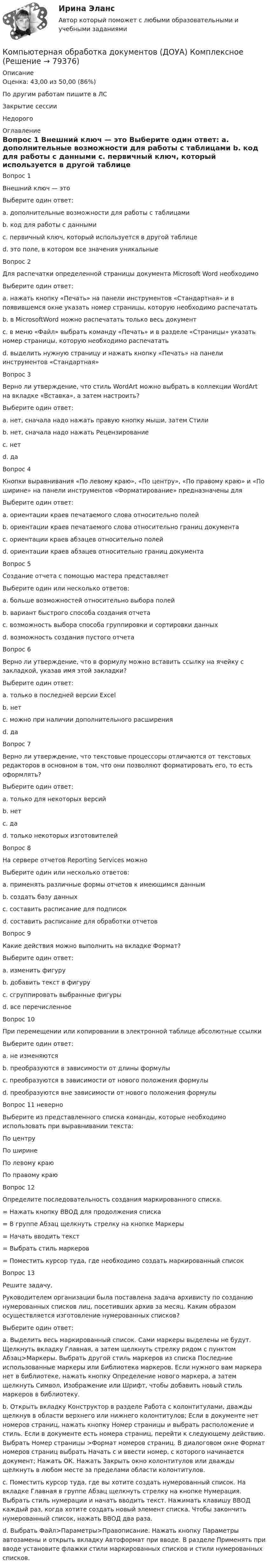      
            Описание
            Оценка: 43,00 из 50,00 (86%)По другим работам пишите в ЛСЗакрытие сессииНедорого 
            Оглавление
            Вопрос 1
Внешний ключ — это
Выберите один ответ:
a. дополнительные возможности для работы с таблицами
b. код для работы с данными
c. первичный ключ, который используется в другой таблице 
d. это поле, в котором все значения уникальные
Вопрос 2
Для распечатки определенной страницы документа Microsoft Word необходимо
Выберите один ответ:
a. нажать кнопку «Печать» на панели инструментов «Стандартная» и в появившемся окне указать номер страницы, которую необходимо распечатать
b. в MicrosoftWord можно распечатать только весь документ
c. в меню «Файл» выбрать команду «Печать» и в разделе «Страницы» указать номер страницы, которую необходимо распечатать 
d. выделить нужную страницу и нажать кнопку «Печать» на панели инструментов «Стандартная»
Вопрос 3
Верно ли утверждение, что стиль WordArt можно выбрать в коллекции WordArt на вкладке «Вставка», а затем настроить?
Выберите один ответ:
a. нет, сначала надо нажать правую кнопку мыши, затем Стили
b. нет, сначала надо нажать Рецензирование
c. нет
d. да 
Вопрос 4
Кнопки выравнивания «По левому краю», «По центру», «По правому краю» и «По ширине» на панели инструментов «Форматирование» предназначены для
Выберите один ответ:
a. ориентации краев печатаемого слова относительно полей
b. ориентации краев печатаемого слова относительно границ документа
c. ориентации краев абзацев относительно полей 
d. ориентации краев абзацев относительно границ документа
Вопрос 5
Создание отчета с помощью мастера представляет
Выберите один или несколько ответов:
a. больше возможностей относительно выбора полей 
b. вариант быстрого способа создания отчета
c. возможность выбора способа группировки и сортировки данных 
d. возможность создания пустого отчета
Вопрос 6
Верно ли утверждение, что в формулу можно вставить ссылку на ячейку с закладкой, указав имя этой закладки?
Выберите один ответ:
a. только в последней версии Excel
b. нет
c. можно при наличии дополнительного расширения
d. да 
Вопрос 7
Верно ли утверждение, что текстовые процессоры отличаются от текстовых редакторов в основном в том, что они позволяют форматировать его, то есть оформлять?
Выберите один ответ:
a. только для некоторых версий
b. нет
c. да 
d. только некоторых изготовителей
Вопрос 8
На сервере отчетов Reporting Services можно
Выберите один или несколько ответов:
a. применять различные формы отчетов к имеющимся данным
b. создать базу данных
c. составить расписание для подписок 
d. составить расписание для обработки отчетов 
Вопрос 9
Какие действия можно выполнить на вкладке Формат?
Выберите один ответ:
a. изменить фигуру
b. добавить текст в фигуру
c. сгруппировать выбранные фигуры
d. все перечисленное 
Вопрос 10
При перемещении или копировании в электронной таблице абсолютные ссылки
Выберите один ответ:
a. не изменяются
b. преобразуются в зависимости от длины формулы
c. преобразуются в зависимости от нового положения формулы  
d. преобразуются вне зависимости от нового положения формулы
Вопрос 11 неверно 
Выберите из представленного списка  команды, которые необходимо использовать при выравнивании текста: 
По центруПо ширине
По левому краю
По правому краю
Вопрос 12
Определите последовательность создания маркированного списка.
= Нажать кнопку ВВОД для продолжения списка
=  В группе Абзац щелкнуть стрелку на кнопке Маркеры
= Начать вводить текст
=  Выбрать стиль маркеров
= Поместить курсор туда, где необходимо создать маркированный список
Вопрос 13
Решите задачу.
Руководителем организации была поставлена задача архивисту по созданию нумерованных списков лиц, посетивших архив за месяц. Каким образом осуществляется изготовление нумерованных списков?
Выберите один ответ:
a.	Выделить весь маркированный список. Сами маркеры выделены не будут. Щелкнуть вкладку Главная, а затем щелкнуть стрелку рядом с пунктом Абзац>Маркеры. Выбрать другой стиль маркеров из списка Последние использованные маркеры или Библиотека маркеров. Если нужного вам маркера нет в библиотеке, нажать кнопку Определение нового маркера, а затем щелкнуть Символ, Изображение или Шрифт, чтобы добавить новый стиль маркеров в библиотеку.
b.	Открыть вкладку Конструктор в разделе Работа с колонтитулами, дважды щелкнув в области верхнего или нижнего колонтитулов; Если в документе нет номеров страниц, нажать кнопку Номер страницы и выбрать расположение и стиль. Если в документе есть номера страниц, перейти к следующему действию. Выбрать Номер страницы >Формат номеров страниц. В диалоговом окне Формат номеров страниц выбрать Начать с и ввести номер, с которого начинается документ; Нажать ОК. Нажать Закрыть окно колонтитулов или дважды щелкнуть в любом месте за пределами области колонтитулов.
c.	Поместить курсор туда, где вы хотите создать нумерованный список. На вкладке Главная в группе Абзац щелкнуть стрелку на кнопке Нумерация. Выбрать стиль нумерации и начать вводить текст.  Нажимать клавишу ВВОД каждый раз, когда хотите создать новый элемент списка. Чтобы закончить нумерованный список, нажать ВВОД два раза. 
d.	 Выбрать Файл>Параметры>Правописание. Нажать кнопку Параметры автозамены и открыть вкладку Автоформат при вводе. В разделе Применять при вводе установите флажки стили маркированных списков и стили нумерованных списков.


  
            
            
            Компьютерная обработка документов (ДОУА) КомплексКомпьютерная обработка документов (ДОУА) КомплексноеКомпьютерная обработка документов (ДОУА) Комплексное задание   НСПККомпьютерная обработка документов (ДОУА) Комплексное задание   НСПККомпьютерная обработка документов (ДОУА) Практическое занятие 1. Задания 2-3, 5, 7Компьютерная обработка документов (ДОУА) Практическое занятие 1. Задания 2-3, 5, 7Компьютерная обработка документов (ДОУА) тест 1💯 Компьютерная графика (ответы на тест Синергия / МОИ / МТИ / МосАП, ноябрь 2023)💯 Компьютерная графика (ответы на тест Синергия / МОИ / МТИ / МосАП, сентябрь 2023)Компьютерная графика Ответы на тест Синергия МТИ МОИ💯 Компьютерная графика (ответы на тест Синергия / МТИ / МосАП, декабрь 2022)Компьютерная графика СИНЕРГИЯКомпьютерная лабораторная работа № 2 «Электролиз. Электрохимическая коррозия» Химия ТУСУР Входное тестирование 12 вопросовКомпьютерная обработка документов (ДОУА)