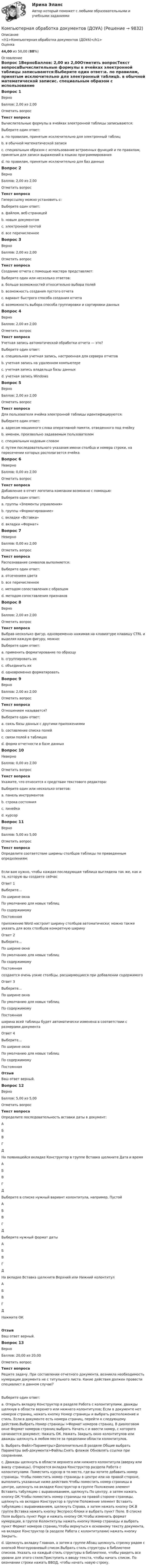      
          Описание
          <h1>Компьютерная обработка документов (ДОУА)</h1>Оценка44,00 из 50,00 (88%) 
          Оглавление
          Вопрос 1ВерноБаллов: 2,00 из 2,00Отметить вопросТекст вопросаВычислительные формулы в ячейках электронной таблицы записываются:Выберите один ответ:a. по правилам, принятым исключительно для электронный таблицb. в обычной математической записиc. специальным образом с использование встроенных функций и по правилам, принятым для записи выражений в языках программирования d. по правилам, принятым исключительно для баз данныхВопрос 2ВерноБаллов: 2,00 из 2,00Отметить вопросТекст вопросаГиперссылку можно установить с:Выберите один ответ:a. файлом, веб-страницейb. новым документомc. электронной почтойd. все перечисленное Вопрос 3ВерноБаллов: 2,00 из 2,00Отметить вопросТекст вопросаСоздание отчета с помощью мастера представляет:Выберите один или несколько ответов:a. больше возможностей относительно выбора полей b. возможность создания пустого отчетаc. вариант быстрого способа создания отчетаd. возможность выбора способа группировки и сортировки данных Вопрос 4ВерноБаллов: 2,00 из 2,00Отметить вопросТекст вопросаУчетная запись автоматической обработки отчета — это?Выберите один ответ:a. специальная учетная запись, настроенная для сервера отчетов b. учетная запись на удаленном компьютереc. учетная запись владельца базы данныхd. учетная запись WindowsВопрос 5ВерноБаллов: 2,00 из 2,00Отметить вопросТекст вопросаДля пользователя ячейка электронной таблицы идентифицируются:Выберите один ответ:a. адресом машинного слова оперативной памяти, отведенного под ячейкуb. именем, произвольно задаваемым пользователемc. специальным кодовым словомd. путем последовательного указания имени столбца и номера строки, на пересечении которых располагается ячейка Вопрос 6НеверноБаллов: 0,00 из 2,00Отметить вопросТекст вопросаДобавление в отчет логотипа компании возможно с помощью:Выберите один ответ:a. группы «Элементы управления»b. группы «Форматирование»c. вкладки «Вставка» d. вкладки «Формат»Вопрос 7НеверноБаллов: 0,00 из 2,00Отметить вопросТекст вопросаРаспознавание символов выполняется:Выберите один ответ:a. отсечением цветаb. все перечисленноеc. методом сопоставления с образцом d. методом сопоставления признаковВопрос 8ВерноБаллов: 2,00 из 2,00Отметить вопросТекст вопросаВыбрав несколько фигур, одновременно нажимая на клавиатуре клавишу CTRL и выделяя каждую фигуру, можно:Выберите один ответ:a. применить форматирование по образцуb. сгруппировать их c. объединить ихd. одновременно форматироватьВопрос 9ВерноБаллов: 2,00 из 2,00Отметить вопросТекст вопросаОтношением называется?Выберите один ответ:a. связь базы данных с другими приложениямиb. составление списка полейc. связи полей в таблицах d. форма отчетности в базе данныхВопрос 10НеверноБаллов: 0,00 из 2,00Отметить вопросТекст вопросаУкажите, что относится к средствам текстового редактора:Выберите один или несколько ответов:a. панель инструментов b. строка состоянияc. линейкаd. курсор Вопрос 11ВерноБаллов: 5,00 из 5,00Отметить вопросТекст вопросаОпределите соответствие ширины столбцов таблицы по приведенным определениям: Если вам нужно, чтобы каждая последующая таблица выглядела так же, как и та, которую вы создаете сейчасОтвет 1Выберите...По ширине окнаПо умолчанию для новых таблицПо содержимомуПостоянная приложение Word настроит ширину столбцов автоматически; можно также указать для всех столбцов конкретную ширинуОтвет 2Выберите...По ширине окнаПо умолчанию для новых таблицПо содержимомуПостоянная создаются очень узкие столбцы, расширяющиеся при добавлении содержимогоОтвет 3Выберите...По ширине окнаПо умолчанию для новых таблицПо содержимомуПостоянная ширина всей таблицы будет автоматически изменена в соответствии с размерами документаОтвет 4Выберите...По ширине окнаПо умолчанию для новых таблицПо содержимомуПостоянная ОтзывВаш ответ верный.Вопрос 12ВерноБаллов: 5,00 из 5,00Отметить вопросТекст вопросаОпределите последовательность вставки даты в документ: АБВГД  На появившейся вкладке Конструктор в группе Вставка щелкните Дата и время АБВГД  Выберите в списке нужный вариант колонтитула, например, Пустой АБВГД  Выберите нужный формат даты АБВГД  На вкладке Вставка щелкните Верхний или Нижний колонтитул АБВГД  Нажмите ОКОтзывВаш ответ верный.Вопрос 13ВерноБаллов: 20,00 из 20,00Отметить вопросТекст вопросаРешите задачу. При составлении отчетного документа, возникла необходимость нумерации документа не с титульного листа. Какие действия должен провести специалист в данном случае?Выберите один ответ:a. Открыть вкладку Конструктор в разделе Работа с колонтитулами, дважды щелкнув в области верхнего или нижнего колонтитулов; Если в документе нет номеров страниц, нажать кнопку Номер страницы и выбрать расположение и стиль. Если в документе есть номера страниц, перейти к следующему действию.Выбрать Номер страницы >Формат номеров страниц. В диалоговом окне Формат номеров страниц выбрать Начать с и ввести номер, с которого начинается документ; Нажать ОК. Нажать Закрыть окно колонтитулов или дважды щелкнуть в любом месте за пределами области колонтитулов. b. Выбрать Файл>Параметры>Дополнительно.В разделе Общие выбрать Параметры веб-документа>Файлы.Снять флажок Обновлять ссылки при сохранении.c. Дважды щелкнуть в области верхнего или нижнего колонтитула (вверху или внизу страницы). Откроется вкладка Конструктор раздела Работа с колонтитулами. Поместить курсор в то место, где вы хотите добавить номер страницы. Чтобы поместить номер страницы в центре или на правой стороне, выполнить указанные ниже действия.Чтобы поместить номер страницы в центре, щелкнуть на вкладке Конструктор в группе Положение элемент Вставить табуляцию с выравниванием, щелкнуть По центру, а затем нажать кнопку ОК.Чтобы поместить номер страницы на правой стороне страницы, щелкнуть на вкладке Конструктор в группе Положение элемент Вставить табуляцию с выравниванием, щелкнуть Справа, а затем нажать кнопку ОК.В группе Вставка нажать кнопку Экспресс-блоки и выбрать пункт Поле. В списке Поля выбрать пункт Page и нажать кнопку ОК.Чтобы изменить формат нумерации, в группе Колонтитулы нажать кнопку Номер страницы и выбрать пункт Формат номеров страниц.Чтобы вернуться к основному тексту документа, на вкладке Конструктор (в разделе Работа с колонтитулами) нажать кнопку Закрыть.d. Щелкнуть вкладку Главная, а затем в группе Абзац щелкнуть стрелку рядом с кнопкой Многоуровневый список.Выбрать стиль структуры в библиотеке списков. Указать на каждый стиль структуры в библиотеке, чтобы увидеть все уровни для этого стиля.Приступить к вводу текста, чтобы начать список. По окончании строки нажать ВВОД, чтобы начать новую строку. 
            
            
            Компьютерная лабораторная работа № 2 «Электролиз. Электрохимическая коррозия» Химия ТУСУР Входное тестирование 12 вопросовКомпьютерная обработка документов (ДОУА)Компьютерная обработка документов (ДОУА)Компьютерная обработка документов (ДОУА) КомплексКомпьютерная обработка документов (ДОУА) КомплексноеКомпьютерная обработка документов (ДОУА) Комплексное задание   НСПККомпьютерная обработка документов (ДОУА) Комплексное задание   НСПККомпьютерная графика в дизайне (тест с ответами Синергия/МОИ/ МТИ)Компьютерная графика как основа компьютерного искусства зародилась в …💯 Компьютерная графика.ои(dor) (ответы на тест Синергия / МТИ / МосАП, октябрь 2022)💯 Компьютерная графика (ответы на тест Синергия / МОИ / МТИ / МосАП, ноябрь 2023)💯 Компьютерная графика (ответы на тест Синергия / МОИ / МТИ / МосАП, сентябрь 2023)Компьютерная графика Ответы на тест Синергия МТИ МОИ💯 Компьютерная графика (ответы на тест Синергия / МТИ / МосАП, декабрь 2022)