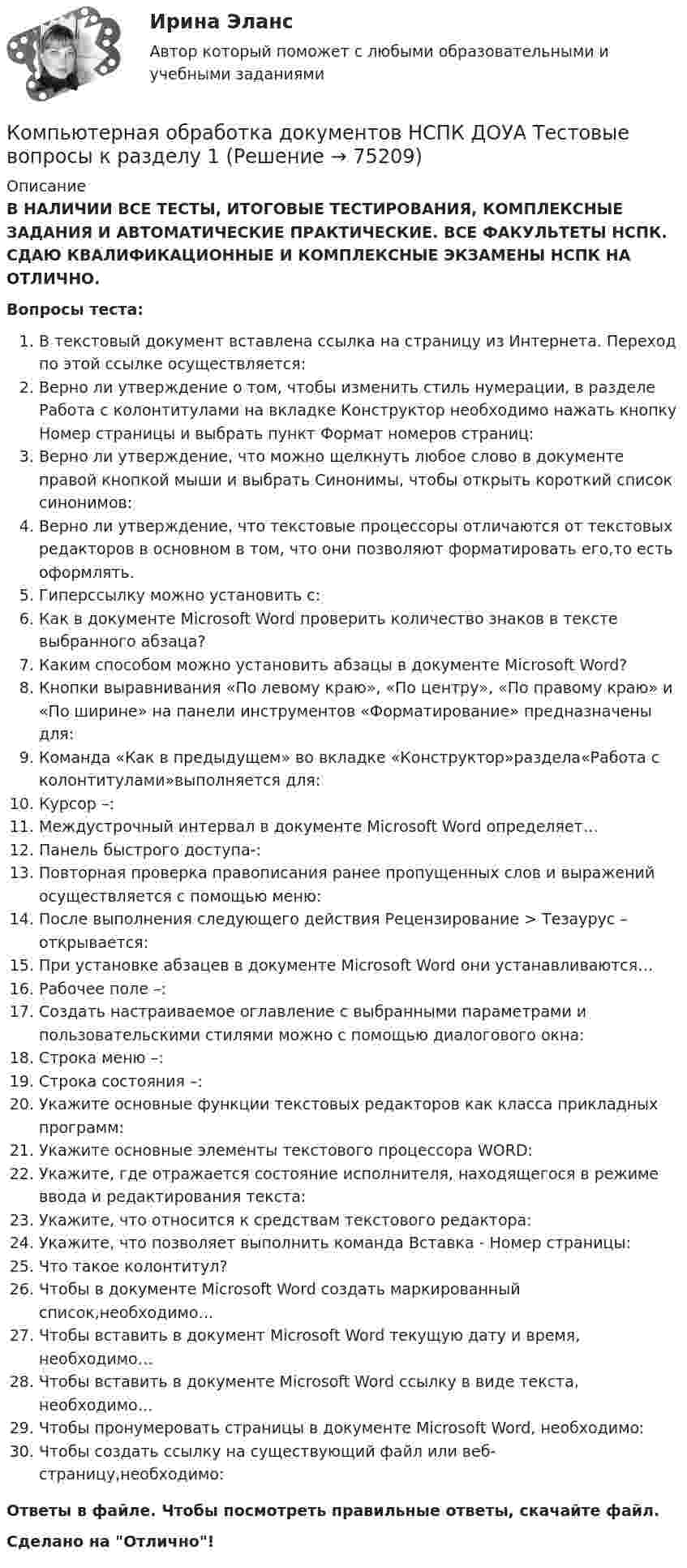      
            Описание
            В НАЛИЧИИ ВСЕ ТЕСТЫ, ИТОГОВЫЕ ТЕСТИРОВАНИЯ, КОМПЛЕКСНЫЕ ЗАДАНИЯ И АВТОМАТИЧЕСКИЕ ПРАКТИЧЕСКИЕ. ВСЕ ФАКУЛЬТЕТЫ НСПК. СДАЮ КВАЛИФИКАЦИОННЫЕ И КОМПЛЕКСНЫЕ ЭКЗАМЕНЫ НСПК НА ОТЛИЧНО.Вопросы теста:В текстовый документ вставлена ссылка на страницу из Интернета. Переход по этой ссылке осуществляется:Верно ли утверждение о том, чтобы изменить стиль нумерации, в разделе Работа с колонтитулами на вкладке Конструктор необходимо нажать кнопку Номер страницы и выбрать пункт Формат номеров страниц:Верно ли утверждение, что можно щелкнуть любое слово в документе правой кнопкой мыши и выбрать Синонимы, чтобы открыть короткий список синонимов: Верно ли утверждение, что текстовые процессоры отличаются от текстовых редакторов в основном в том, что они позволяют форматировать его,то есть оформлять.Гиперссылку можно установить с:Как в документе Microsoft Word проверить количество знаков в тексте выбранного абзаца? Каким способом можно установить абзацы в документе Microsoft Word?Кнопки выравнивания «По левому краю», «По центру», «По правому краю» и «По ширине» на панели инструментов «Форматирование» предназначены для:Команда «Как в предыдущем» во вкладке «Конструктор»раздела«Работа с колонтитулами»выполняется для:Курсор –: Междустрочный интервал в документе Microsoft Word определяет… Панель быстрого доступа-:Повторная проверка правописания ранее пропущенных слов и выражений осуществляется с помощью меню:После выполнения следующего действия Рецензирование > Тезаурус – открывается:При установке абзацев в документе Microsoft Word они устанавливаются…Рабочее поле –: Создать настраиваемое оглавление с выбранными параметрами и пользовательскими стилями можно с помощью диалогового окна: Строка меню –:Строка состояния –:Укажите основные функции текстовых редакторов как класса прикладных программ:Укажите основные элементы текстового процессора WORD:Укажите, где отражается состояние исполнителя, находящегося в режиме ввода и редактирования текста:Укажите, что относится к средствам текстового редактора:Укажите, что позволяет выполнить команда Вставка - Номер страницы:Что такое колонтитул? Чтобы в документе Microsoft Word создать маркированный список,необходимо… Чтобы вставить в документ Microsoft Word текущую дату и время, необходимо…Чтобы вставить в документе Microsoft Word ссылку в виде текста, необходимо…Чтобы пронумеровать страницы в документе Microsoft Word, необходимо: Чтобы создать ссылку на существующий файл или веб-страницу,необходимо: Ответы в файле. Чтобы посмотреть правильные ответы, скачайте файл.Сделано на Отлично!   
            
            
            Компьютерная обработка документов (ДОУА) тест 4Компьютерная обработка документов НСПК ДОУА Тестовые вопросы к разделу 1Компьютерная обработка документов НСПК ДОУА Тестовые вопросы к разделу 2Компьютерная обработка документов НСПК ДОУА Тестовые вопросы к разделу 3Компьютерная обработка документов НСПК ДОУА Тестовые вопросы к разделу 4Компьютерная обработка документов Практическое занятие 1. Задание 1Компьютерная обработка документов  Практическое занятие 1. Задание 1  НСПККомпьютерная обработка документов (ДОУА) КомплексноеКомпьютерная обработка документов (ДОУА) Комплексное задание   НСПККомпьютерная обработка документов (ДОУА) Комплексное задание   НСПККомпьютерная обработка документов (ДОУА) Практическое занятие 1. Задания 2-3, 5, 7Компьютерная обработка документов (ДОУА) Практическое занятие 1. Задания 2-3, 5, 7Компьютерная обработка документов (ДОУА) тест 1Компьютерная обработка документов (ДОУА) тест 2