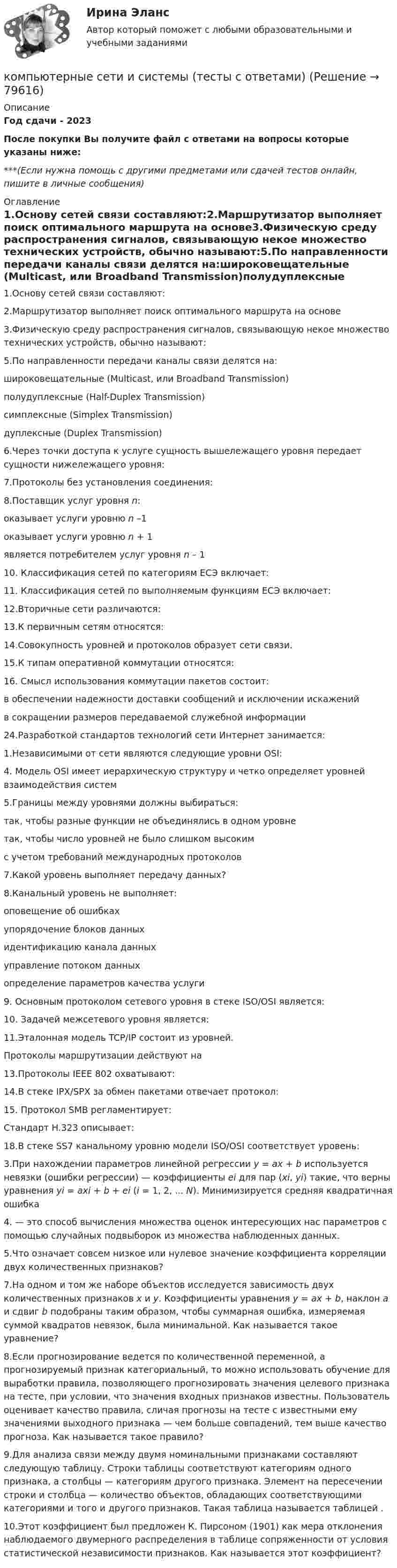     
            Описание
            Год сдачи - 2023После покупки Вы получите файл с ответами на вопросы которые указаны ниже:***(Если нужна помощь с другими предметами или сдачей тестов онлайн, пишите в личные сообщения) 
            Оглавление
            1.Основу сетей связи составляют:2.Маршрутизатор выполняет поиск оптимального маршрута на основе3.Физическую среду распространения сигналов, связывающую некое множество технических устройств, обычно называют:5.По направленности передачи каналы связи делятся на:широковещательные (Multicast, или Broadband Transmission)полудуплексные (Half-Duplex Transmission)симплексные (Simplex Transmission)дуплексные (Duplex Transmission)6.Через точки доступа к услуге сущность вышележащего уровня передает сущности нижележащего уровня:7.Протоколы без установления соединения:8.Поставщик услуг уровня n:оказывает услуги уровню n –1оказывает услуги уровню n + 1является потребителем услуг уровня n – 110. Классификация сетей по категориям ЕСЭ включает:11. Классификация сетей по выполняемым функциям ЕСЭ включает:12.Вторичные сети различаются:13.К первичным сетям относятся:14.Совокупность уровней и протоколов образует сети связи.15.К типам оперативной коммутации относятся:16. Смысл использования коммутации пакетов состоит:в обеспечении надежности доставки сообщений и исключении искаженийв сокращении размеров передаваемой служебной информации24.Разработкой стандартов технологий сети Интернет занимается:1.Независимыми от сети являются следующие уровни OSI:4. Модель OSI имеет иерархическую структуру и четко определяет уровней взаимодействия систем5.Границы между уровнями должны выбираться:так, чтобы разные функции не объединялись в одном уровнетак, чтобы число уровней не было слишком высокимс учетом требований международных протоколов7.Какой уровень выполняет передачу данных?8.Канальный уровень не выполняет:оповещение об ошибкахупорядочение блоков данныхидентификацию канала данныхуправление потоком данныхопределение параметров качества услуги9. Основным протоколом сетевого уровня в стеке ISO/OSI является:10. Задачей межсетевого уровня является:11.Эталонная модель TCP/IP состоит из уровней.Протоколы маршрутизации действуют на13.Протоколы IEEE 802 охватывают:14.В стеке IPX/SPX за обмен пакетами отвечает протокол:15. Протокол SMB регламентирует:Стандарт H.323 описывает:18.В стеке SS7 канальному уровню модели ISO/OSI соответствует уровень:3.При нахождении параметров линейной регрессии y = ax + b используется невязки (ошибки регрессии) — коэффициенты ei для пар (xi, yi) такие, что верны уравнения yi = axi + b + ei (i = 1, 2, ... N). Минимизируется средняя квадратичная ошибка4. — это способ вычисления множества оценок интересующих нас параметров с помощью случайных подвыборок из множества наблюденных данных.5.Что означает совсем низкое или нулевое значение коэффициента корреляции двух количественных признаков?7.На одном и том же наборе объектов исследуется зависимость двух количественных признаков x и y. Коэффициенты уравнения y = ax + b, наклон a и сдвиг b подобраны таким образом, чтобы суммарная ошибка, измеряемая суммой квадратов невязок, была минимальной. Как называется такое уравнение?8.Если прогнозирование ведется по количественной переменной, а прогнозируемый признак категориальный, то можно использовать обучение для выработки правила, позволяющего прогнозировать значения целевого признака на тесте, при условии, что значения входных признаков известны. Пользователь оценивает качество правила, сличая прогнозы на тесте с известными ему значениями выходного признака — чем больше совпадений, тем выше качество прогноза. Как называется такое правило?9.Для анализа связи между двумя номинальными признаками составляют следующую таблицу. Строки таблицы соответствуют категориям одного признака, а столбцы — категориям другого признака. Элемент на пересечении строки и столбца — количество объектов, обладающих соответствующими категориями и того и другого признаков. Такая таблица называется таблицей .10.Этот коэффициент был предложен К. Пирсоном (1901) как мера отклонения наблюдаемого двумерного распределения в таблице сопряженности от условия статистической независимости признаков. Как называется этот коэффициент?  
            
            
            Компьютерные сети Задание 2компьютерные сети и системы (тесты с ответами)Компьютерные сети и телекоммуникации (тест с ответами) 75%Компьютерные сети и телекоммуникации (тест с ответами) 89%Компьютерные сети - Итоговый тест (НИУ МЭИ, ИДДО, ТУ) 1 семестр💯 Компьютерные сети (ответы на тест Синергия / МОИ / МТИ / МосАП, сентябрь 2023)Компьютерные сети Практическая 1 (ТГУ, Росдистант)💯 Компьютерное моделирование.ти (правильные ответы на тест Синергия / МОИ / МТИ / МосАП, август 2023)Компьютерное моделирование финансовых задач. Компьютерное моделирование. Синергия. Ответы на ИТОГОВЫЙ ТЕСТ. На отлично!Компьютерное моделирование финансовых решений  (тест с ответами Синергия/МОИ/ МТИ /МОСАП)💯 Компьютерное моделирование финансовых решений.фэ_БАК (ответы на тест Синергия / МОИ / МТИ / МосАП, октябрь 2023)Компьютерное сопровождение проектов  Open PlanКомпьютерные методы проектирования в организации и управлении проектамиКомпьютерные методы проектирования в организации и управлении проектами
