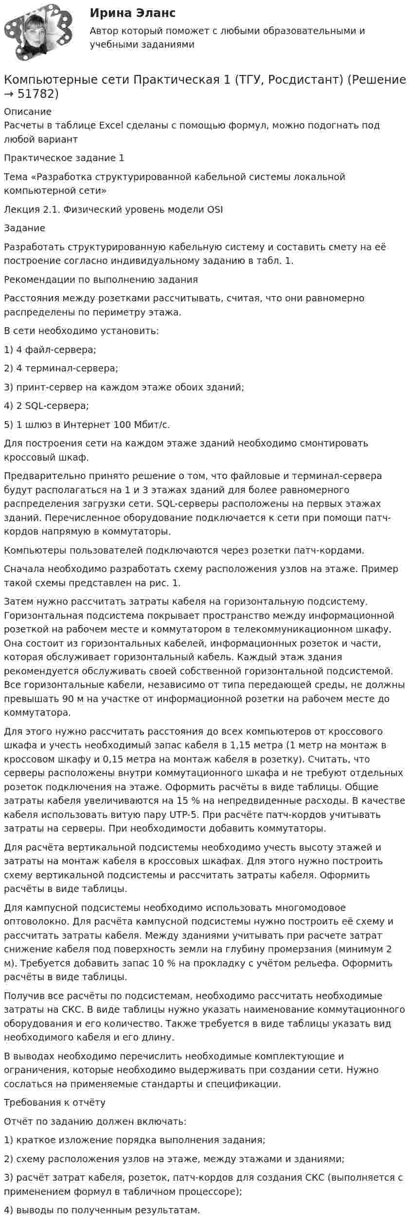     
            Описание
            Расчеты в таблице Excel сделаны с помощью формул, можно подогнать под любой вариантПрактическое задание 1 Тема «Разработка структурированной кабельной системы локальной компьютерной сети»Лекция 2.1. Физический уровень модели OSIЗаданиеРазработать структурированную кабельную систему и составить смету на её построение согласно индивидуальному заданию в табл. 1.Рекомендации по выполнению заданияРасстояния между розетками рассчитывать, считая, что они равномерно распределены по периметру этажа.В сети необходимо установить:1)	4 файл-сервера;2)	4 терминал-сервера;3)	принт-сервер на каждом этаже обоих зданий;4)	2 SQL-сервера;5)	1 шлюз в Интернет 100 Мбит/с.Для построения сети на каждом этаже зданий необходимо смонтировать кроссовый шкаф.Предварительно принято решение о том, что файловые и терминал-сервера будут располагаться на 1 и 3 этажах зданий для более равномерного распределения загрузки сети. SQL-серверы расположены на первых этажах зданий. Перечисленное оборудование подключается к сети при помощи патч-кордов напрямую в коммутаторы.Компьютеры пользователей подключаются через розетки патч-кордами.Сначала необходимо разработать схему расположения узлов на этаже. Пример такой схемы представлен на рис. 1.Затем нужно рассчитать затраты кабеля на горизонтальную подсистему. Горизонтальная подсистема покрывает пространство между информационной розеткой на рабочем месте и коммутатором в телекоммуникационном шкафу. Она состоит из горизонтальных кабелей, информационных розеток и части, которая обслуживает горизонтальный кабель. Каждый этаж здания рекомендуется обслуживать своей собственной горизонтальной подсистемой. Все горизонтальные кабели, независимо от типа передающей среды, не должны превышать 90 м на участке от информационной розетки на рабочем месте до коммутатора.Для этого нужно рассчитать расстояния до всех компьютеров от кроссового шкафа и учесть необходимый запас кабеля в 1,15 метра (1 метр на монтаж в кроссовом шкафу и 0,15 метра на монтаж кабеля в розетку). Считать, что серверы расположены внутри коммутационного шкафа и не требуют отдельных розеток подключения на этаже. Оформить расчёты в виде таблицы. Общие затраты кабеля увеличиваются на 15 % на непредвиденные расходы. В качестве кабеля использовать витую пару UTP-5. При расчёте патч-кордов учитывать затраты на серверы. При необходимости добавить коммутаторы.Для расчёта вертикальной подсистемы необходимо учесть высоту этажей и затраты на монтаж кабеля в кроссовых шкафах. Для этого нужно построить схему вертикальной подсистемы и рассчитать затраты кабеля. Оформить расчёты в виде таблицы.Для кампусной подсистемы необходимо использовать многомодовое оптоволокно. Для расчёта кампусной подсистемы нужно построить её схему и рассчитать затраты кабеля. Между зданиями учитывать при расчете затрат снижение кабеля под поверхность земли на глубину промерзания (минимум 2 м). Требуется добавить запас 10 % на прокладку с учётом рельефа. Оформить расчёты в виде таблицы.Получив все расчёты по подсистемам, необходимо рассчитать необходимые затраты на СКС. В виде таблицы нужно указать наименование коммутационного оборудования и его количество. Также требуется в виде таблицы указать вид необходимого кабеля и его длину.В выводах необходимо перечислить необходимые комплектующие и ограничения, которые необходимо выдерживать при создании сети. Нужно сослаться на применяемые стандарты и спецификации.Требования к отчётуОтчёт по заданию должен включать:1) краткое изложение порядка выполнения задания;2) схему расположения узлов на этаже, между этажами и зданиями;3) расчёт затрат кабеля, розеток, патч-кордов для создания СКС (выполняется с применением формул в табличном процессоре);4) выводы по полученным результатам.  
            
            
            💯 Компьютерные сети (ответы на тест Синергия / МОИ / МТИ / МосАП, сентябрь 2023)Компьютерные сети Практическая 1 (ТГУ, Росдистант)Компьютерные сети Практическая 2 (ТГУ, Росдистант)Компьютерные сети//СИНЕРГИЯ//МОСап//МТИ//МОИКомпьютерные сети. Тест для сдачи в МФПУ Синергия «Компьютерные сети». Тест для сдачи в МФПУ «Синергия». «Компьютерные сети». Тест для сдачи в МФПУ «Синергия». Компьютерные методы проектирования в организации и управлении проектамиКомпьютерные методы проектирования в организации и управлении проектамиКомпьютерные сети Задание 1Компьютерные сети Задание 2компьютерные сети и системы (тесты с ответами)Компьютерные сети и телекоммуникации (тест с ответами) 75%Компьютерные сети и телекоммуникации (тест с ответами) 89%