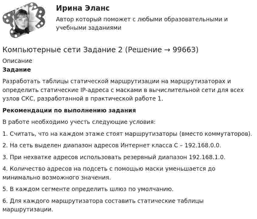      
            Описание
             Задание	Разработать таблицы статической маршрутизации на маршрутизаторах и определить статические IP-адреса c масками в вычислительной сети для всех узлов СКС, разработанной в практической работе 1.  Рекомендации по выполнению задания	В работе необходимо учесть следующие условия:	1. Считать, что на каждом этаже стоят маршрутизаторы (вместо коммутаторов).	2. На сеть выделен диапазон адресов Интернет класса С – 192.168.0.0.	3. При нехватке адресов использовать резервный диапазон 192.168.1.0.	4. Количество адресов на подсеть с помощью маски уменьшается до минимально возможного значения.	5. В каждом сегменте определить шлюз по умолчанию.	6. Для каждого маршрутизатора составить статические таблицы маршрутизации.   
            
            
            Компьютерные сети Задание 1Компьютерные сети Задание 2компьютерные сети и системы (тесты с ответами)Компьютерные сети и телекоммуникации (тест с ответами) 75%Компьютерные сети и телекоммуникации (тест с ответами) 89%Компьютерные сети - Итоговый тест (НИУ МЭИ, ИДДО, ТУ) 1 семестр💯 Компьютерные сети (ответы на тест Синергия / МОИ / МТИ / МосАП, сентябрь 2023)💯 Компьютерное моделирование.ти (правильные ответы на тест Синергия / МОИ / МТИ / МосАП)💯 Компьютерное моделирование.ти (правильные ответы на тест Синергия / МОИ / МТИ / МосАП, август 2023)Компьютерное моделирование финансовых задач. Компьютерное моделирование. Синергия. Ответы на ИТОГОВЫЙ ТЕСТ. На отлично!Компьютерное моделирование финансовых решений  (тест с ответами Синергия/МОИ/ МТИ /МОСАП)💯 Компьютерное моделирование финансовых решений.фэ_БАК (ответы на тест Синергия / МОИ / МТИ / МосАП, октябрь 2023)Компьютерное сопровождение проектов  Open PlanКомпьютерные методы проектирования в организации и управлении проектами