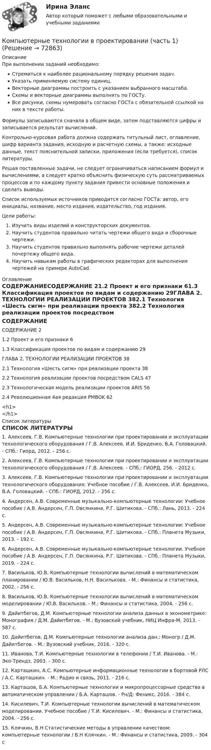      
            Описание
            	При выполнении заданий необходимо:Стремиться к наиболее рациональному порядку решения задач.Указать применяемую систему единиц.Векторные диаграммы построить с указанием выбранного масштаба.Схемы и векторные диаграммы выполнять по ГОСТу.Все рисунки, схемы нумеровать согласно ГОСТа с обязательной ссылкой на них в тексте работы.	Формулы записываются сначала в общем виде, затем подставляются цифры и записывается результат вычислений.	Контрольно-курсовая работа должна содержать титульный лист, оглавление, шифр варианта задания, исходную и расчетную схемы, а также: исходные данные, текст пояснительной записки, приложения (если требуется), список литературы.	Решая поставленные задачи, не следует ограничиваться написанием формул и вычислениями, а следует кратко объяснить физическую суть рассматриваемых процессов и по каждому пункту задания привести основные положения и сделать выводы.	Список используемых источников приводится согласно ГОСТа: автор, его инициалы, название, место издания, издательство, год издания.	Цели работы:Изучить виды изделий и конструкторских документов.Научить студентов правильно читать чертежи общего вида и сборочные чертежи.Научить студентов правильно выполнять рабочие чертежи деталей почертежу общего вида.Научить навыкам работы в графических редакторах для выполнения чертежей на примере AutoCad. 
            Оглавление
            		СОДЕРЖАНИЕСОДЕРЖАНИЕ 21.2 Проект и его признаки 61.3 Классификация проектов по видам и содержанию 29ГЛАВА 2. ТЕХНОЛОГИИ РЕАЛИЗАЦИИ ПРОЕКТОВ 382.1 Технология «Шесть сигм» при реализации проекта 382.2 Технология реализации проектов посредством CALS 472.3 Технологическая модель реализации проектов ARIS 562.4 Революционная 4ая редакция PMBOK 62<h1></h1> 
            Список литературы
            СПИСОК ЛИТЕРАТУРЫ1. Алексеев, Г.В. Компьютерные технологии при проектировании и эксплуатации технологического оборудования / Г.В. Алексеев, И.И. Бриденко, В.А. Головацкий. - СПб.: Гиорд, 2012. - 256 c.2. Алексеев, Г.В. Компьютерные технологии при проектировании и эксплуатации технологического оборудования / Г.В. Алексеев. - СПб.: ГИОРД, 256. - 2012 c.3. Алексеев, Г.В. Компьютерные технологии при проектировании и эксплуатации технологического оборудования: Учебное пособие / Г.В. Алексеев, И.И. Бриденко, В.А. Головацкий. - СПб.: ГИОРД, 2012. - 256 c.4. Андерсен, А.В. Современные музыкально-компьютерные технологии: Учебное пособие / А.В. Андерсен, Г.П. Овсянкина, Р.Г. Шитикова. - СПб.: Лань, 2013. - 224 c.5. Андерсен, А.В. Современные музыкально-компьютерные технологии: Учебное пособие / А.В. Андерсен, Г.П. Овсянкина, Р.Г. Шитикова. - СПб.: Планета Музыки, 2013. - 192 c.6. Андерсен, А.В. Современные музыкально-компьютерные технологии. Учебное пособие / А.В. Андерсен, Г.П. Овсянкина, Р.Г. Шитикова. - СПб.: Планета Музыки, 2019. - 224 c.7. Васильков, Ю.В. Компьютерные технологии вычислений в математическом планировании / Ю.В. Васильков, Н.Н. Василькова. - М.: Финансы и статистика, 2002. - 256 c.8. Васильков, Ю.В. Компьютерные технологии вычислений в математическом моделировании / Ю.В. Васильков. - М.: Финансы и статистика, 2004. - 256 c.9. Дайитбегов, Д.М. Компьютерные технологии анализа данных в эконометрике: Монография / Д.М. Дайитбегов. - М.: Вузовский учебник, НИЦ Инфра-М, 2013. - 587 c.10. Дайитбегов, Д.М. Компьютерные технологии анализа дан.: Моногр / Д.М. Дайитбегов. - М.: Вузовский учебник, 2016. - 320 c.11. Иванова, Т.И. Компьютерные технологии в телефонии / Т.И. Иванова. - М.: Эко-Трендз, 2003. - 300 c.12. Карташкин, А.С. Компьютерные информационные технологии в бортовой РЛС / А.С. Карташкин. - М.: Радио и связь, 2011. - 216 c.13. Карташов, Б.А. Компьютерные технологии и микропроцессорные средства в автоматическом управлении / Б.А. Карташов. - Рн/Д: Феникс, 2016. - 384 c.14. Кисилевич, Т.И. Компьютерные технологии вычислений в математическом моделировании. Учебное пособие / Т.И. Кисилевич. - М.: Финансы и статистика, 2004. - 256 c.15. Клячкин, В.Н Статистические методы в управлении качеством: компьютерные технологии / В.Н Клячкин. - М.: Финансы и статистика, 2009. - 304 c 
            
            
            Компьютерные сети.ти ЭБС (тест с ответами Синергия/МОИ/ МТИ /МОСАП)Компьютерные технологии в проектировании (часть 1)Компьютерные технологии и информатика (2) Ответы на тест Синергия МОИ МТИКомпьютерный контроль и управление процессами в скважине. EDUCONКомпьютерный спорт и общество. Синергия. Ответы на ИТОГОВЫЙ ТЕСТ. На отлично!Компьютер, подключенный к сети Internet, обязательно имеетКомпьютеры в наше время занимают все более и более важное место в жизниКомпьютерные сети Практическая 1 (ТГУ, Росдистант)Компьютерные сети Практическая 2 (ТГУ, Росдистант)Компьютерные сети//СИНЕРГИЯ//МОСап//МТИ//МОИКомпьютерные сети. Тест для сдачи в МФПУ Синергия «Компьютерные сети». Тест для сдачи в МФПУ «Синергия». «Компьютерные сети». Тест для сдачи в МФПУ «Синергия». «Компьютерные сети». Тест для сдачи в МФПУ «Синергия». 