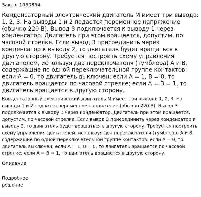 Конденсаторный электрический двигатель М имеет три вывода: 1, 2, 3. На выводы 1 и 2 подается переменное напряжение (обычно 220 В). Вывод 3 подключается к выводу 1 через конденсатор. Двигатель при этом вращается, допустим, по часовой стрелке. Если вывод 3 присоединить через конденсатор к выводу 2, то двигатель будет вращаться в другую сторону. Требуется построить схему управления двигателем, используя два переключателя (тумблера) А и В, содержащие по одной переключательной группе контактов: если А = 0, то двигатель выключен; если А = 1, В = 0, то двигатель вращается по часовой стрелке; если А = В = 1, то двигатель вращается в другую сторону. 