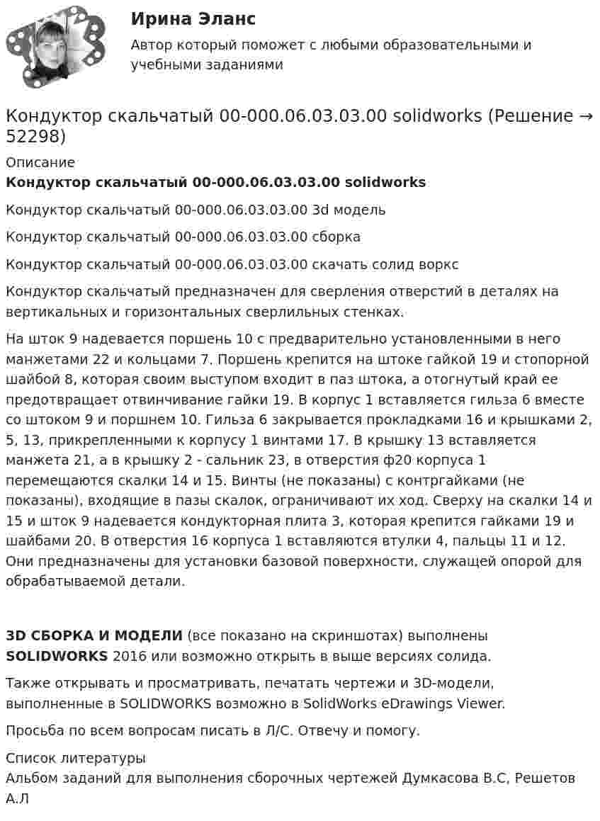     
            Описание
            Кондуктор скальчатый 00-000.06.03.03.00 solidworksКондуктор скальчатый 00-000.06.03.03.00 3d модельКондуктор скальчатый 00-000.06.03.03.00 сборкаКондуктор скальчатый 00-000.06.03.03.00 скачать солид ворксКондуктор скальчатый предназначен для сверления отверстий в деталях на вертикальных и горизонтальных сверлильных стенках.На шток 9 надевается поршень 10 с предварительно установленными в него манжетами 22 и кольцами 7. Поршень крепится на штоке гайкой 19 и стопорной шайбой 8, которая своим выступом входит в паз штока, а отогнутый край ее предотвращает отвинчивание гайки 19. В корпус 1 вставляется гильза 6 вместе со штоком 9 и поршнем 10. Гильза 6 закрывается прокладками 16 и крышками 2, 5, 13, прикрепленными к корпусу 1 винтами 17. В крышку 13 вставляется манжета 21, а в крышку 2 - сальник 23, в отверстия ф20 корпуса 1 перемещаются скалки 14 и 15. Винты (не показаны) с контргайками (не показаны), входящие в пазы скалок, ограничивают их ход. Сверху на скалки 14 и 15 и шток 9 надевается кондукторная плита 3, которая крепится гайками 19 и шайбами 20. В отверстия 16 корпуса 1 вставляются втулки 4, пальцы 11 и 12. Они предназначены для установки базовой поверхности, служащей опорой для обрабатываемой детали.3D СБОРКА И МОДЕЛИ (все показано на скриншотах) выполнены SOLIDWORKS 2016 или возможно открыть в выше версиях солида.Также открывать и просматривать, печатать чертежи и 3D-модели, выполненные в SOLIDWORKS возможно в SolidWorks eDrawings Viewer.Просьба по всем вопросам писать в Л/С. Отвечу и помогу.   
            Список литературы
            Альбом заданий для выполнения сборочных чертежей Думкасова В.С, Решетов А.Л
            
            
            Кондуктор скальчатый 00-000.06.03.03.00Кондуктор скальчатый 00-000.06.03.03.00 solidworksКондуктор скальчатый 00-000.06.18.18.00Кондуктор скальчатый 00-000.06.18.18.00 solidworksКондуктор универсальный для сверления отверстий в осях Конец 19 века… Британская империя ведет военные действия в восточных колонияхКоническая зубчатая передача. Вариант 1Конденсатор электроёмкостью C соединён параллельно с катушкой длиной l и площадью сечения S. Катушка содержит N витков. Сердечник немагнитный. Найти период T электромагнитных колебаний в контуре.Конденсатор электроёмкостью C соединён параллельно с катушкой длиной l и площадью сечения S. Катушка содержит N витков. Сердечник немагнитный. Найти период T электромагнитных колебаний в контуре.  C = 150 пФ, N = 570, l = 14 см, S = 2 см2.Кондитерская фабрика анализирует конкурентоспособность выпускаемой ею продукции в сравнении с товарами-аналогами.Кондитерская фабрика покупает для изготовления упаковочных коробок картон. По данным производственного отдела максимальная годовая потребность в этом сырье составляет 800 т, Кондитерский комбинат обратился в суд с иском к мукомольному заводу о внесении изменений в договор на поставку муки. Кондиционирование воздуха и холодоснабжение ТЕСТ ТулГУКондуктор 00-000.06.25.25.00 solidworks